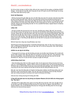Ebook IT - www.ketnoibanbe.org

th r t x n khác mà b n có th tìm th y mi n phí trên m ng là A2 free edition và McAfee AVERT
Stinger . C hai ti n ích này u n m trong top 40 các trình quét virus t t nh t th gi i và chúng
luôn ư c c p nh t thư ng xuyên.

b)L t m t Spywares

- Nh ng chương trình gián i p này s t do t nh p vào máy tính c a b n m t cách h p pháp
khi b n cài t m t ph n m m mi n phí hay download m t file nào ó b ng h th ng Peer to
Peer (Kazaa ch ng h n). Nh ng tên gián i p này s làm ch m máy b n vì chúng s liên t c g i
nh ng thông tin cá nhân ã ăn c p c a b n v các công ty g i thư rác khi máy tính k t n i vào
Internet. Hãy l t m t chúng b ng các ti n ích như LavaSoft Ad-Aware, Spybot Search  Destroy
hay SpywareBlaster...

c)D n nhà

- Khi b n cài t m t chương trình m i vào máy, h th ng s t         ng “c p nhà” cho chương
trình ó trên c ng. Khi b n g b nó, chương trình ó s          l i m t kho ng tr ng trong c ng
c a b n. Nhi u l n cài và g các ph n m m vào máy s làm các kho ng tr ng tăng lên. i u này
s làm kh cho u c c a c ng vì nó ph i c c nh ng kho ng tr ng không c n thi t trong
quá trình tìm ki m d li u. Vi c s p x p l i d li u s giúp cho u c không ph i th c hi n
nh ng vi c th a vì h th ng s s p x p l i các d li u trên c ng sao cho các kho ng tr ng
không còn n a.

   kích ho t ch c năng này trong Windows, b n ch n

Start/Programs/Accessories/System Tools/Disk Defragmenter. B n ch c n ch n dĩa c ng và
click nút Defragment    b t u vi c d n d p. B n còn có th s d ng ph n m m OO Defrag
    vi c s p x p hi u qu hơn.

d)Ki m tra các t p tin h th ng

- Trong quá trình s d ng, các file h th ng căn b n c a h i u hành Windows XP có th b t n
h i do nhi u nguyên nhân. B n hãy ki m tra và h i ph c chúng l i. u tiên, ch n Start/Run. Sau
  ó trong khung Open, b n gõ SFC/scannow. H th ng s yêu c u b n ưa vào CD cài t
Windows XP. Hãy cho nó vào CD-Rom c a b n và ng i ch k t qu .

e)Kh i    ng nhanh hơn

- Vi c kh i ng máy ch m có nhi u nguyên nhân mà ch y u là do nh ng chương trình trong
máy như Yahoo!Messenger, Vietkey, Norton Antivirus hay BKAV ư c cài vào khung Startup c a
Windows (b n có th tìm th y khung này phía dư i bên ph i desktop). H n ch ư c s lư ng
  ng d ng cài trên thanh Startup s c i thi n t i a t c kh i ng Windows c a máy.

   u tiên, b n hãy kh i ng ti n ích System Configuration Utilities c a Windows b ng cách vào
Start/Run và gõ msconfig vào ô Open. Sau ó, b n ch n th Startup và b n s th y m t danh
sách dài nh ng chương trình s ư c kích ho t khi Windows kh i ng.

Click b ch n nh ng chương trình không c n thi t.

f)Thay   i th i gian sao lu d phòng c a System Restore (r t c n thi t cho nh ng ngư i
hay táy máy)

- Windows XP t      ng ki m soát, qu n lý m i thay i trong máy b n. Như v y, khi g p m t s
c nào liên quan     n h th ng (cài t chương trình h ng, làm hư registry, thay i driver), v i
System Restore, b   n có th d dàng khôi ph c l i nh ng gì ã m t b ng cách tr v vài ngày
trư c ó, lúc mà s    c chưa x y ra.



               Nh ng Ebook hay ang ch       ón các b n   www.ketnoibanbe.org       Page 19 of 31
 