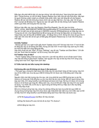 Ebook IT - www.ketnoibanbe.org


  i u b n c n ph i bi t là ti n ích này t o nh ng “c t m c khôi ph c” theo t ng th i gian nh t
  nh. Thông thư ng, c m i 24 ti ng, System Restore th c hi n m t c t m c khôi ph c. N u b n
là ngư i thư ng xuyên install và uninstall nhi u ph n m m, b n nên tăng t n s c a System
Restore     các c t m c khôi ph c ư c chính xác và c p nh t hơn, như v y, vi c “tr v quá
kh ” c a b n s d dàng hơn. Ngư c l i, b n nên gi m t n s n u không mu n System Restore
chi m quá nhi u ch trong b nh c a máy.

   th c hi n i u này, b n vào Registry (Start/Run/Regedit). Sau ó, b n tìm khóa
HKEY_LOCAL_MACHINESOFTWARE MicrosoftWindows NT CurrentVersion SystemeRestore.
Sau ó, tìm bên c a s bên ph i giá tr DWORD mang tên RPGlobalInterval và nh p úp vào nó.
Trong c a s m i, ch n Base/Decimal      s d ng các s trong h th p phân và trong khung
Value Data, b n s thay i s 86400 (giây - 24 ti ng) theo ý mình.     ng nên ch n s quá nh . Ít
nh t, b n nên ch n t n s là 6 gi (21600 giây)    System Restore t o ra 4 c t m c khôi ph c
m i ngày.

8.5.Gi u Taskbar
- ã bao gi b n có ý nghĩ mu n gi u thanh Taskbar chưa nh ? V i lo i màn hình 17 inch tr lên
thì ng tác này có v không c n thi t, nhưng v i màn hinh 14 inch ho c máy xách tay thì nhi u
khi m t chút di n tích cũng áng giá y.
Hãy click chu t trái vào “Start” r i ch n “Settings”, sau ó vào “Taskbar and Start Menu”. Ch c n
tick vào “Auto hide the taskbar” và OK là xong. Quá ơn gi n!
8.6.Taskbar ch y i âu?
- Thanh Taskbar b ng nhiên l i d c màn hình. Làm th nào  lôi nó tr v bên dư i? Click
vào m t ch tr ng gi a thanh Taskbar. Gi nguyên như v y và kéo tay theo hình vòng cung
xu ng dư i màn hình. Ngon lành cành ào!

8.7.Gi u toàn b các bi u tư ng trên desktop


8.8.Hư ng d n s a l i không m       ư c      ĩa (autorun)
- Th i gian qua, chúng tôi nh n ư c khá nhi u câu h i c a khách hàng v hi n tư ng: máy tính
sau khi b nhi m các virus lây qua USB thì không th m     ư c các   ĩa b ng cách nháy kép
chu t.
Nguyên nhân c a hi n tư ng này như sau: các virus phát tán qua USB thư ng t o ra các file
Autorun.inf trong các     ĩa  ph c v cho m c ích lây lan c a chúng. M i khi ngư i dùng nháy
kép vào     ĩa, tính năng AutoRun c a Windows s ư c kích ho t, file th c thi ư c ch ra trong
Autorun.inf s ư c g i ch y lên. B ng cách này, virus có th xâm nh p vào máy tính c a ngư i
s d ng. Tuy nhiên n u có l i x y ra, ngư i dùng s không th truy nh p vào     ĩa này b ng
cách nháy kép chu t.
   x lý nh ng trư ng h p này, cũng như phòng ch ng các lo i virus phát tán qua USB nói
chung (trong trư ng h p máy tính chưa ư c c p nh t phiên b n di t virus m i nh t), b n có th
vô hi u hóa tính năng AutoRun c a Windows b ng cách th c hi n theo các bư c sau:

    a)T i file AutorunFix.exe c a Bkav v máy c a b n.

    b)Ch y file AutorunFix.exe m i t i v và ch n Fix Autorun.

   c)Kh i    ng l i máy tính.




               Nh ng Ebook hay ang ch       ón các b n   www.ketnoibanbe.org        Page 20 of 31
 