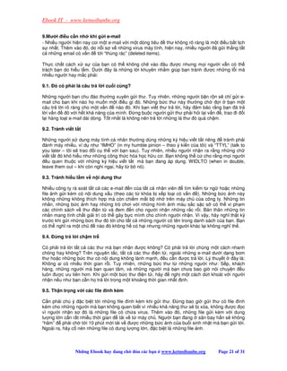 Ebook IT - www.ketnoibanbe.org

9.Mư i i u c n nh khi g i e-mail
- Nhi u ngư i hi n nay coi m t e-mail v i m t dòng tiêu    thư không rõ ràng là m t i u b t l ch
s nh t. Thêm vào ó, do n i s v nh ng virus máy tính, hi n nay, nhi u ngư i ã g i th ng t t
c nh ng email có v n      t i “thùng rác” (deleted items).

Th c ch t cách x s c a b n có th không chê vào âu ư c nhưng m i ngư i v n có th
trách b n do hi u l m. Dư i ây là nh ng l i khuyên nh m giúp b n tránh ư c nh ng l i mà
nhi u ngư i hay m c ph i:

9.1. ó có ph i là câu tr l i cu i cùng?

Nh ng ngư i b n chu áo thư ng xuyên g i thư. Tuy nhiên, nh ng ngư i b n r n s ch g i e-
mail cho b n khi nào h mu n m t i u gì ó. Nh ng b c thư này thư ng ch                i b nm t
câu tr l i rõ ràng cho m t v n       nào ó. Khi b n vi t thư tr l i, hãy m b o r ng b n ã tr
l iv n      ó v i h t kh năng c a mình.       ng bu c ngư i g i thư ph i h i l i v n , trao i i
l i hàng lo t e-mail dài dòng. T t nh t là không nên tr l i nh ng lá thư ó quá ch m.

9.2. Tránh vi t t t

Nh ng ngư i s d ng máy tính cá nhân thư ng dùng nh ng ký hi u vi t t t riêng        tránh ph i
  ánh máy nhi u, ví d như “IMHO” (in my humble pinion – theo ý ki n c a tôi) và “TTYL” (talk to
you later – tôi s trao i c th v i b n sau). Tuy nhiên, nhi u ngư i nh n ra r ng nh ng ch
vi t t t ó khó hi u như nh ng công th c hóa h c h u cơ. B n không th c cho r ng m i ngư i
   u quen thu c v i nh ng ký hi u vi t t t mà b n ang áp d ng. WIDLTO (when in double,
leave them out – khi còn nghi ng i, hãy t b nó).

9.3. Tránh hi u l m v n i dung thư

Nhi u công ty rà soát t t c các e-mail n c a t t c nhân viên     tìm ki m t ng ho c nh ng
file nh g i kèm có n i dung x u (theo các t khóa b x p lo i có v n ). Nh ng b c nh này
không nh ng không thích h p mà còn chi m m t b nh trên máy ch c a công ty. Nh ng tin
nh n, nh ng b c nh hay nh ng trò chơi v i nh ng hình nh màu s c s c s có th vi ph m
các chính sách v thư i n t và em         n cho ngư i nh n nh ng r c r i. B n thân nh ng tin
nh n mang tính ch t gi i trí có th gây b c mình cho chính ngư i nh n. Vì v y, hãy nghĩ th t k
trư c khi g i nh ng b c thư ó t i cho t t c nh ng ngư i có tên trong danh sách c a b n. B n
có th nghĩ ra m t ch       nào ó không h có h i nhưng nh ng ngư i khác l i không nghĩ th .

9.4.   ng tr l i ch m tr

Có ph i tr l i t t c các thư mà b n nh n ư c không? Có ph i tr l i chúng m t cách nhanh
chóng hay không? Trên nguyên t c, t t c các thư i n t , ngoài nh ng e-mail dư i d ng bom
thư ho c nh ng b c thư có n i dung không lành m nh, u c n ư c tr l i. Lý thuy t      ây là:
Không ai có nhi u th i gian r i. Tuy nhiên, nh ng b c thư t nh ng ngư i như: S p, khách
hàng, nh ng ngư i mà b n quan tâm, và nh ng ngư i mà b n chưa bao gi nói chuy n           u
luôn ư c ưu tiên hơn. Khi g i m t b c thư i n t , hãy     ngh m t cách d t khoát v i ngư i
nh n n u như b n c n h tr l i trong m t kho ng th i gian nh t nh.

9.5. Th n tr ng v i các file ính kèm

C n ph i chú ý c bi t t i nh ng file ính kèm khi g i thư.     ng bao gi g i thư có file ính
kèm cho nh ng ngư i mà b n không quen bi t vì nhi u kh năng thư s b xóa, không ư c c
vì ngư i nh n s     ó là nh ng file có ch a virus. Thêm vào ó, nh ng file g i kèm v i dung
lư ng l n c n r t nhi u th i gian   t i v t máy ch . Ngư i b n ang sân bay h n s không
“hâm”     ph i ch t i 10 phút m i t i v ư c nh ng b c nh c a bu i sinh nh t mà b n g i t i.
Ngoài ra, hãy c nén nh ng file có dung lư ng l n, c bi t là nh ng file nh.



                Nh ng Ebook hay ang ch     ón các b n   www.ketnoibanbe.org        Page 21 of 31
 