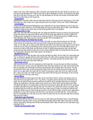 Ebook IT - www.ketnoibanbe.org

ngách khác nhau. N u không am hi u tư ng t n, b n không th nào nh h t t t c các l nh, các
tùy ch n trong Windows XP. Th t là may m n vì ã có Windows In A Box, chương trình này t ng
h p t t c các l nh chương trình, ti n ích c a Windows XP v m t m i và b n có th i u khi n
m i th t h p công c h u d ng này.
  Sweet Bomb
SweetBomb, m t ph n m m Vi t cho th n dân Internet, t ng h p các tính năng ph c v cho vi c
lư t web như: xem truy n hình, nghe ài phát thanh tr c tuy n, h tr chat Yahoo! Messenger.
  Link Grabber
Thông thư ng        t i file t i Megaupload, b n nh p a ch vào thanh Address và ch trong m t
kho ng th i gian nh t nh, sau ó ph i nh p vào mã xác nh n              t i file v . N u mu n ti t ki m
m t bư c nh p mã xác nh n, b n có th s d ng ph n m m Link Grabber.
  sTabLauncher 2.1.0.3
Hi u ng, màu s c hi n th khá b t m t, cho phép b n t bi u tư ng c a nh ng ng d ng quen
thu c trên thanh truy c p nhanh         khi c n có th s d ng ngay l p t c là nh ng ưu i m mà
sTabLauncher mang l i cho ngư i dùng. sTabLauncher 2.1.0.3 có dung lư ng 1,44MB, tương
thích Windows XP/ Vista, yêu c u máy tính cài s n .NET FrameWork 2.0.
  E-book ti ng Vi t: K thu t s a xe máy
H n chúng ta u ang s h u hay s d ng m t chi c xe máy. Bình thư ng thì ch m i vi c
“cư i” lên xe và r máy ch y. N u xe có tr c tr c, h ng hóc gì thì ưa nó ra th s a xe. Tuy
nhiên, t tìm hi u các hư h ng cơ b n          chính b n thân mình bi t s a ch a, b o trì xe thì r t t t
vì ôi lúc xe tr ch ng mà l i không có th , không ch ng chính nh v n hi u bi t có ư c mà
chúng ta có th t ch n oán và s a ư c thì sao. E-book không quá ph c t p, ch y u t p
trung vào các thành ph n cơ b n c a xe mà chúng ta d bi t nh t. Có c bài vi t v mua và s a
xe Trung Qu c v n ư c khá nhi u ngư i mua do giá r .
  MultiDictionary 8.0
MultiDictionary là t     i n a ngôn ng c a tác gi Ngô Huy Biên. Nó có nhi u tính năng áng giá
như: t      ng tìm nguyên th c a m t t        ã b chia, tìm ki m m t t mà b n không nh rõ cách
vi t, tra t trong c a s các ng d ng khác, phát âm, cho phép s a i n i dung t              i n... Và
   c bi t ph n m m này hoàn toàn mi n phí.
  Hot Corner 2.2.2.0
Vi c t o shortcut trên màn hình desktop tuy khá thu n ti n, nhưng n u b n có nhi u ng d ng
c n m thì sao? Lúc ó, màn hình p               c a b n ã b các shortcut che m t. Hot Corner là m t
ti n ích giúp b n m nhanh t t c nh ng ng d ng b n c n ch b ng cách “l c chu t”. Ch c n
vài phút tinh ch nh, b n có th rê chu t vào 4 góc màn hình là nh ng chương trình b n c n s
  ư c m ra ngay. B n có 8 cách           m nhanh 8 ng d ng: 4 góc màn hình và 4 ki u rê chu t
lên, xu ng, trái, ph i; v i 4 ki u rê chu t thì b n ph i nh n t h p phím Windows+X r i rê chu t
thì chương trình m i th c hi n ư c.
  Boom Offline
D o g n ây b n thư ng nghe nói nhi u v trò chơi Boom Online, m t trò chơi bóng nư c vui
nh n dành cho các game th “xì tin”. Tuy nhiên, vì là game online nên b n ch có th chơi tr c
tuy n v i các gamer khác mà không th chơi khi offline, ó là m t i u thi t thòi cho nh ng ai
không n i m ng ư c. Gi            ây, ngư i chơi có th “an i” ư c ph n nào khi Boom gi i thi u
m t phiên b n Boom mini d ng Flash có th chơi khi không có m ng. B n                nh hơn, và không
có nhi u v t ph m cũng như nh ng nhân v t “nhí nh nh” như phiên b n online, tuy nhiên cũng
        b n t p chơi trư c khi vào tr n chính th c. B n cũng có nhi m v là t bom            làm s c
nư c tên h i t c hung ác. B n s d ng các phím mũi tên            di chuy n, và phím cách (space bar)
       t bom nư c. Khi vư t qua m i màn chơi, m c           c a nó s khó d n lên. Trong m i màn,
b n có 3 m ng        chơi, n u s c nư c hơn 3 l n thì ph i chơi l i màn chơi ó (th t may là không
ph i chơi l i t     u!).
  Vista Boot Logo Generator
Boot Screen (BS) là màn hình m màn quá trình kh i ng vào Windows Vista. Trong Windows
Vista ã tích h p s n 2 BS, nhưng c hai u không p m t cho l m. B n mu n t o ra m t BS
không “ ng hàng”           thay th cho BS c a Windows Vista? Hãy nh           n tr th Vista Boot Logo
Generator (VG).
  E-book: S d ng ph n m m




                Nh ng Ebook hay ang ch         ón các b n   www.ketnoibanbe.org          Page 25 of 31
 