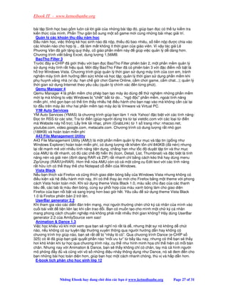 Ebook IT - www.ketnoibanbe.org

bài t p Sinh h c bao g m luôn c l i gi i c a nh ng bài t p ó, giúp b n c có th t ki m tra
ki n th c c a mình. Ph n Thư giãn b sung m t s game m i cùng nh ng bài nh c gi i trí.
  Qu n lý các kho n thu u năm h c
    u năm h c, vi c th ng kê h c sinh nào ã n p, thi u         bao nhiêu, s ti n n p ư c chia vào
các kho n nào cho h p lý... ã làm m t không ít th i gian c a giáo viên. Vì v y tác gi Lê
Phương Văn ã g i t ng quý th y, cô giáo ph n m m này                giúp vi c qu n lý d dàng hơn.
Chương trình vi t b ng Excel, dung lư ng 1,56MB.
  BaoTho Filter 3
Trư c ây e-CHÍP ã gi i thi u v i b n c BaoTho Filter phiên b n 2, m t ph n m m qu n lý
s d ng máy tính r t hi u qu . M i ây BaoTho Filter ã có phiên b n 3 v i c i m n i b t là
h tr Windows Vista. Chương trình giúp qu n lý th i gian s d ng máy tính c a con em, tránh
nghi n máy tính nh hư ng n s c kh e và h c t p; qu n lý th i gian s d ng ph n m m khi
ph huynh v ng nhà (ví d : h n ch gi chơi Game Online, c m chơi game, c m chat...); qu n lý
th i gian s d ng Internet theo yêu c u (qu n lý chính xác n t ng phút).
  Qemu Manager 4
Qemu Manager 4 là ph n m m cho phép b n t o máy o dùng                    th nghi m nh ng ph n m m
m i l mà không lo vi c Windows b ch t b t t do... ng             c ph n m m, ngoài tính năng
mi n phí, nh g n b n có th tìm th y nhi u h i u hành cho b n n p vào mà không c n cài l i
t      u trên máy o như hai ph n m m t o máy o là Vmware và Virtual PC.
  Y!M Auto Services
YM Auto Services (YMAS) là chương trình giúp b n làm 1 nick Yahoo! c bi t v i các tính năng:
    c tin RSS t các site; Tra t     i n (giúp ngư i dùng tra t t i vietdic.com v i các lo i t     i n
mà Website này h tr ); L y link t i nh c, phim (GrabLink) t 1 s trang như: nhacso.net,
youtube.com, video.google.com, metacafe.com. Chương trình có dung lư ng r t nh g n
(188KB) và hoàn toàn mi n phí
  A43 File Management Utility
A43 File Management Utility (AMU) là m t ph n m m qu n lý thư m c và t p tin (gi ng như
Windows Explorer) hoàn toàn mi n phí, có dung lư ng r t khiêm t n ch 840KB ( ã nén) nhưng
l i r t m nh m v i nhi u tính năng ti n d ng, ch ng h n như t c             duy t t p tin và thư m c
c a AMU là r t nhanh, có        các ch       hi n th (Icon, Detail, List, Thumbnail) và c bi t là tính
năng nén và gi i nén ( nh d ng RAR và ZIP) r t nhanh ch b ng cách kéo th hay dùng menu
Zip/Unzip (RAR/UnRAR). Hơn th n a AMU còn có c m t công c Edit text v i các tính năng
r t h u ích có th thay th cho Notepad c i n c a Windows.
  Vista Black
N u b n thích xài Firefox và cũng thích giao di n bóng b y c a Windows Vista nhưng không có
  i u ki n xài h i u hành m i này, thì có th thay áo m i cho Firefox b ng m t theme v i phong
cách Vista hoàn toàn m i. Khi s d ng theme Vista Black 1.0, màu s c ch               o c a các thanh
tiêu , các tab là màu en bóng, cùng s ph i h p c a màu xanh bóng làm cho giao di n
Firefox c a b n n i b t và sang tr ng hơn bao gi h t. Yêu c u              s d ng theme Vista Black
1.0 là Firefox phiên b n 2 tr lên.
  UserBar generator 2.2
Khi tham gia vào các di n àn trên m ng, m i ngư i thư ng chèn ch ký cá nhân c a mình vào
cu i bài vi t    ti n liên l c khi c n trao i. B n có mu n t o cho mình m t ch ký cá nhân
mang phong cách chuyên nghi p mà không ph i m t nhi u th i gian không? Hãy dùng UserBar
generator 2.2 c a AmitySource xem sao!
  Animation  Dance 1.3
Vi c h c khiêu vũ khi m i xem qua b n s nghĩ nó r t là d , nhưng th t s nó không d chút
nào, n u không có s luy n t p thư ng xuyên thông qua ngư i hư ng d n hay không có
chương trình tr giúp nào, b n s r t d b “nh y lò cò”. Qua chương trình Dance (e-CHÍP s
325) có l ã giúp b n gi i quy t ph n nào “m i ưu tư” t b y lâu nay, nhưng có th b n s th y
hơi khó khăn khi t h c qua chương trình này, c th như hình minh h a ch th hi n có m i bàn
chân. Nhưng nay v i Animation  Dance, b n s th y không ch có chân, tay mà c hình ngư i
mô ph ng y          và cũng v i vô s nh ng i u nh y thông d ng như Dance, nó s em n cho
b n nh ng bài h c toàn di n hơn, giúp b n h c m t cách nhanh chóng, thú v và h p d n hơn.
  E-book tích phân cho h c sinh l p 12




                Nh ng Ebook hay ang ch        ón các b n    www.ketnoibanbe.org         Page 27 of 31
 