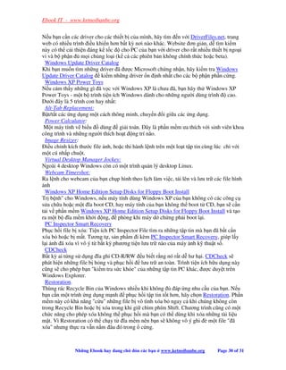 Ebook IT - www.ketnoibanbe.org

N u b n c n các driver cho các thi t b c a mình, hãy tìm n v i DriverFiles.net, trang
web có nhi u trình i u khi n hơn b t kỳ nơi nào khác. Website ơn gi n, d tìm ki m
này có th c i thi n áng k t c cho PC c a b n v i driver cho r t nhi u thi t b ngo i
vi và b ph n       m i ch ng lo i (k c các phiên b n không chính th c ho c beta).
  Windows Update Driver Catalog
Khi b n mu n tìm nh ng driver ã ư c Microsoft ch ng nh n, hãy ki m tra Windows
Update Driver Catalog ki m nh ng driver n nh nh t cho các b ph n ph n c ng.
  Windows XP Power Toys
N u c m th y nh ng gì ã v c v i Windows XP là chưa ã, b n hãy th Windows XP
Power Toys - m t b trình ti n ích Windows dành cho nh ng ngư i dùng trình            cao.
Dư i ây là 5 trình con hay nh t:
  Alt-Tab Replacement:
B t/t t các ng d ng m t cách thông minh, chuy n i gi a các ng d ng.
  Power Calculator:
 M t máy tính v bi u        dùng gi i toán. ây là ph n m m ưa thích v i sinh viên khoa
công trình và nh ng ngư i thích ho t ng trí não.
  Image Resizer:
   i u ch nh kích thư c file nh, ho c thi hành l nh trên m t lo t t p tin cùng lúc ch v i
m t cú nh p chu t.
  Virtual Desktop Manager Jockey:
Ngoài 4 desktop Windows còn có m t trình qu n lý desktop Linux.
  Webcam Timershot:
Ra l nh cho webcam c a b n ch p hình theo l ch làm vi c, t i lên và lưu tr các file hình
 nh
  Windows XP Home Edition Setup Disks for Floppy Boot Install
Tr b nh cho Windows, n u máy tính dùng Windows XP c a b n không có các công c
s a ch a ho c m t ĩa boot CD, hay máy tính c a b n không th boot t CD, b n s c n
t i v ph n m m Windows XP Home Edition Setup Disks for Floppy Boot Install và t o
ra m t b ĩa m m kh i ng, phòng khi máy d ch ng ph i boot l i.
  PC Inspector Smart Recovery
Ph c h i file b xóa: Ti n ích PC Inspector File tìm ra nh ng t p tin mà b n ã b t c n
xóa b ho c b m t. Tương t , s n ph m i kèm PC Inspector Smart Recovery, giúp l y
l i nh ã xóa vì vô ý t b t kỳ phương ti n lưu tr nào c a máy nh k thu t s .
  CDCheck
B t kỳ ai t ng s d ng ĩa ghi CD-R/RW u bi t r ng nó r t d hư h i. CDCheck s
phát hi n nh ng file b h ng và ph c h i lưu tr an toàn. Trình ti n ích h u d ng này
cũng s cho phép b n ki m tra s c kh e c a nh ng t p tin PC khác, ư c duy t trên
Windows Explorer.
  Restoration.
Thùng rác Recycle Bin c a Windows nhi u khi không           áp ng nhu c u c a b n. N u
b n c n m t trình ng d ng m nh ph c h i t p tin t t hơn, hãy ch n Restoration. Ph n
m m này có kh năng c u nh ng file b vô tình xóa b ngay c khi chúng không còn
trong Recycle Bin ho c b xóa trong khi gi chìm phím Shift. Chương trình cũng có m t
ch c năng cho phép xóa không th ph c h i mà b n có th dùng khi xóa nh ng tài li u
m t. Vì Restoration có th ch y t ĩa m m nên b n s không vô ý ghi è m t file  ã
xóa nhưng th c ra v n n m âu ó trong c ng.



              Nh ng Ebook hay ang ch    ón các b n   www.ketnoibanbe.org     Page 30 of 31
 