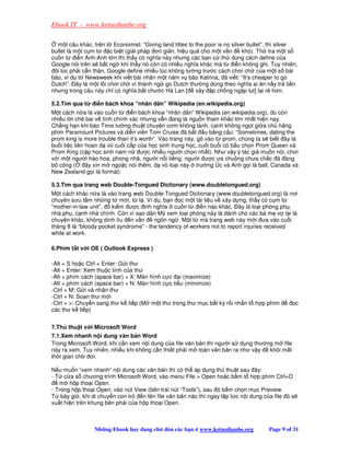 Ebook IT - www.ketnoibanbe.org

  m t câu khác, trên t Economist: “Giving land titles to the poor is no silver bullet”, thì silver
bullet là m t c m t     c bi t (gi i pháp ơn gi n, hi u qu cho m t v n       khó). Th tra m t s
cu n t     i n Anh-Anh l n thì th y có nghĩa này nhưng các b n c th dùng cách define c a
Google nói trên s b t ng khi th y nó còn có nhi u nghĩa khác mà t        i n không ghi. Tuy nhiên,
 ôi lúc ph i c n th n, Google define nhi u lúc không lư ng trư c cách chơi ch c a m t s bài
báo, ví d t Newsweek khi vi t bài nhân m t năm v bão Katrina, ã vi t: “It’s cheaper to go
Dutch”. ây là m t l i chơi ch vì thành ng go Dutch thư ng dùng theo nghĩa ai ăn n y tr ti n
nhưng trong câu này ch có nghĩa b t chư c Hà Lan [ xây p ch ng ng p l t] l i r hơn.

5.2.Tìm qua t    i n bách khoa “nhân dân” Wikipedia (en.wikipedia.org)
M t cách n a là vào cu n t     i n bách khoa “nhân dân” Wikipedia (en.wikipedia.org), dù còn
nhi u l i chê bai v tính chính xác nhưng v n ang là ngu n tham kh o l n nh t hi n nay.
Ch ng h n khi báo Time tư ng thu t chuy n cơm không lành, canh không ng t gi a ch hãng
phim Paramount Pictures và di n viên Tom Cruise ã b t u b ng câu: “Sometimes, dating the
prom king is more trouble than it’s worth”. Vào trang này, gõ vào t prom, chúng ta s bi t ây là
bu i ti c liên hoan d vũ cu i c p c a h c sinh trung h c, cu i bu i có b u ch n Prom Queen và
Prom King (c p h c sinh nam n       ư c nhi u ngư i ch n nh t). Như v y ý tác gi mu n nói, chơi
v i m t ngư i hào hoa, phong nhã, ngư i n i ti ng, ngư i ư c ưa chu ng chưa ch c ã áng
bõ công (      ây xin m ngo c nói thêm, d vũ lo i này trư ng Úc và Anh g i là ball, Canada và
New Zealand g i là formal).

5.3.Tìm qua trang web Double-Tongued Dictionary (www.doubletongued.org)
M t cách khác n a là vào trang web Double-Tongued Dictionary (www.doubletongued.org) là nơi
chuyên sưu t m nh ng t m i, t l . Ví d , b n c m t tài li u v xây d ng, th y có c m t
“mother-in-law unit”,  ki m ư c nh nghĩa cu n t          i n nào khác. ây là lo i phòng ph ,
nhà ph , c nh nhà chính. Còn vì sao dân M xem lo i phòng này là dành cho các bà m v l i là
chuy n khác, không dính líu n v n       ngôn ng . M t t mà trang web này m i ưa vào cu i
tháng 8 là “bloody pocket syndrome” - the tendency of workers not to report injuries received
while at work.

6.Phím t t v i OE ( Outlook Express )

-Alt + S ho c Ctrl + Enter: G i thư
-Alt + Enter: Xem thu c tính c a thư
-Alt + phím cách (space bar) + X: Màn hình c c i (maximize)
-Alt + phím cách (space bar) + N: Màn hình c c ti u (minimize)
-Ctrl + M: G i và nh n thư
-Ctrl + N: So n thư m i
-Ctrl + : Chuy n sang thư k ti p (M m t thư trong thư m c b t kỳ r i nh n t h p phím              c
các thư k ti p)


7.Th thu t v i Microsoft Word
7.1.Xem nhanh n i dung văn b n Word
Trong Microsoft Word, khi c n xem n i dung c a file văn b n thì ngư i s d ng thư ng m file
này ra xem. Tuy nhiên, nhi u khi không c n thi t ph i m toàn văn b n ra như v y   kh i m t
th i gian ch    i.

N u mu n “xem nhanh” n i dung các văn b n thì có th áp d ng th thu t sau ây:
- T c a s chương trình Microsoft Word, vào menu File  Open ho c b m t h p phím Ctrl+O
   m h p tho i Open.
- Trong h p tho i Open, vào nút View (bên trái nút “Tools”), sau ó b m ch n m c Preview.
T bây gi , khi di chuy n con tr    n tên file văn b n nào thì ngay l p t c n i dung c a file ó s
xu t hi n trên khung bên ph i c a h p tho i Open.



                 Nh ng Ebook hay ang ch       ón các b n   www.ketnoibanbe.org        Page 9 of 31
 