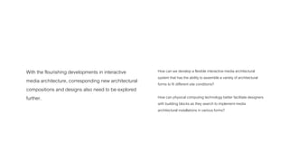 With the flourishing developments in interactive 
media architecture, corresponding new architectural 
compositions and designs also need to be explored 
further. 
How can we develop a flexible interactive media architectural 
system that has the ability to assemble a variety of architectural 
forms to fit different site conditions? 
How can physical computing technology better facilitate designers 
with building blocks as they search to implement media 
architectural installations in various forms? 
 