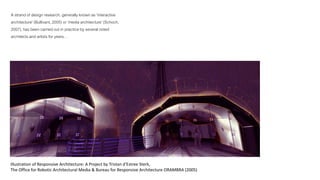 A strand of design research, generally known as 'interactive 
architecture' (Bullivant, 2005) or 'media architecture' (Schoch, 
2007), has been carried out in practice by several noted 
architects and artists for years… 
Illustration of Responsive Architecture: A Project by Tristan d'Estree Sterk, 
The Office for Robotic Architectural Media & Bureau for Responsive Architecture ORAMBRA (2005) 
 