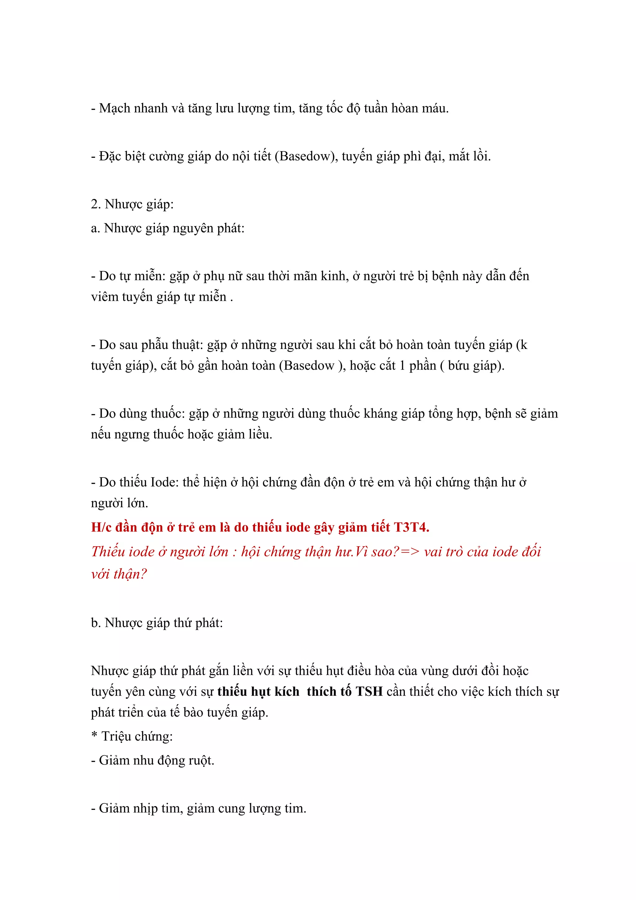 - Mạch nhanh và tăng lưu lượng tim, tăng tốc độ tuần hòan máu.
- Đặc biệt cường giáp do nội tiết (Basedow), tuyến giáp phì đại, mắt lồi.
2. Nhược giáp:
a. Nhược giáp nguyên phát:
- Do tự miễn: gặp ở phụ nữ sau thời mãn kinh, ở người trẻ bị bệnh này dẫn đến
viêm tuyến giáp tự miễn .
- Do sau phẫu thuật: gặp ở những người sau khi cắt bỏ hoàn toàn tuyến giáp (k
tuyến giáp), cắt bỏ gần hoàn toàn (Basedow ), hoặc cắt 1 phần ( bứu giáp).
- Do dùng thuốc: gặp ở những người dùng thuốc kháng giáp tổng hợp, bệnh sẽ giảm
nếu ngưng thuốc hoặc giảm liều.
- Do thiếu Iode: thể hiện ở hội chứng đần độn ở trẻ em và hội chứng thận hư ở
người lớn.
H/c đần độn ở trẻ em là do thiếu iode gây giảm tiết T3T4.
Thiếu iode ở người lớn : hội chứng thận hư.Vì sao?=> vai trò của iode đối
với thận?
b. Nhược giáp thứ phát:
Nhược giáp thứ phát gắn liền với sự thiếu hụt điều hòa của vùng dưới đồi hoặc
tuyến yên cùng với sự thiếu hụt kích thích tố TSH cần thiết cho việc kích thích sự
phát triển của tế bào tuyến giáp.
* Triệu chứng:
- Giảm nhu động ruột.
- Giảm nhịp tim, giảm cung lượng tim.
 