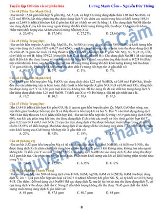 Tuyển tập 100 câu vô cơ phân hóa Lương Mạnh Cầm – Nguyễn Đức Thắng
8
Câu 44 [Thầy Tào Mạnh Đức]
Hòa tan hết 15,84 gam hỗn hợp X gồm Mg, Al, Al2O3 và MgCO3 trong dung dịch chứa 1,08 mol NaHSO4 và
0,32 mol HNO3, kết thúc phản ứng thu được dung dịch Y chỉ chứa các muối trung hòa có khối lượng 149,16
gam và 2,688 lít (đktc) hỗn hợp khí Z gồm hai khí có tỉ khối so với He bằng 11. Cho dung dịch NaOH đến dư
vào dung dịch Y, lấy kết tủa nung ngoài không khí đến khối lượng không đổi, thu được 13,6 gam rắn khan.
Phần trăm khối lượng của Al đơn chất có trong hỗn hợp X là.
A. 20,45% B. 17,04% C. 27,27% D. 23,86%
Câu 45 [Thầy Trọng Đạt]
Hòa tan hết hỗn hợp rắn A gồm Mg, MgCO3, Fe, Fe(NO3)2 (trong đó oxi chiếm 3840/103% về khối lượng hỗn
hợp) vào dung dịch chứa HCl và 0,07 mol KNO3, sau khi các phản ứng xảy ra hoàn toàn thu được dung dịch B
chỉ chứa 45,74 gam các muối và thấy thoát ra 4,928 lít (đktc) hỗn hợp khí C gồm NO, NO2, N2, N2O, H2, CO2
có tỷ khối so với H2 bằng 379/22 (trong hỗn hợp C có chứa 0,03 mol H2). Cho dung dịch NaOH 1 M vào dung
dịch B đến khi thu được lượng kết tủa lớn nhất thì dùng hết 830 ml, sau phản ứng thấy thoát ra 0,224 lít (đktc)
một chất khí mùi khai, sau đó lấy lượng kết tủa đó nung trong không khí đến khối lượng không đổi thu được
17,6 gam chất rắn. Phần trăm khối lượng của đơn chất Fe trong hỗn hợp rắn A gần nhất với
A. 9%. B. 3%. C. 5%. D. 7%.
Câu 46 [Thầy Tào Mạnh Đức]
Cho 19,68 gam hỗn hợp gồm Mg, FeCO3 vào dung dịch chứa 1,22 mol NaHSO4 và 0,08 mol Fe(NO3)3, khuấy
đều cho các phản ứng xảy ra hoàn toàn, thấy thoát ra hỗn hợp khí X gồm NO, N2O và 0,06 mol CO2; đồng thời
thu được dung dịch Y và 3,36 gam một kim loại không tan. Để tác dụng tối đa các chất tan trong dung dịch Y
cần dùng dung dịch chứa 1,26 mol NaOH. Tỉ khối của X so với He bằng a. Giá trị gần nhất của a là.
A. 10,2 B. 10,0 C. 10,4 D. 10,6
Câu 47 [Thầy Trọng Đạt]
Dẫn 13,44 lít (đktc) hỗn hợp khí gồm CO, H2 đi qua m gam hỗn hợp rắn gồm Zn, MgO, CuO đun nóng, sau
một thời gian thu được hỗn hợp rắn X và thấy thoát ra hỗn hợp khí và hơi Y. Dẫn Y vào bình đựng dung dịch
NaOH dư thấy thoát ra 5,6 lít (đktc) hỗn hợp khí. Hòa tan hết hỗn hợp rắn X trong 165,9 gam dung dịch HNO3
60%, sau khi các phản ứng kết thúc thu được dung dịch Z chỉ chứa các muối và thấy thoát ra hỗn hợp khí T
gồm 0,22 mol NO và 0,1 mol NO2.Cô cạn cẩn thận dung dịch Z thu được hỗn hợp muối khan (trong đó nitơ
chiếm 15,55% về khối lượng). Mặt khác dung dịch Z tác dụng tối đa với dung dịch chứa 1,39 mol NaOH. Phần
trăm khối lượng của CuO trong hỗn hợp rắn X gần nhất với
A. 20%. B. 42%. C. 18%. D. 33%.
Câu 48 [Không rõ]
Hòa tan hết 5,52 gam hỗn hợp gồm Mg và Al vào dung dịch chứa 0,54 mol NaHSO4 và 0,08 mol HNO3, thu
được dung dịch X chỉ chứa các muối trung hòa và hỗn hợp khí Y gồm 3 khí không màu, không hóa nâu ngoài
không khí. Tỉ khối của Y so với H2 bằng 7,875. Cho dung dịch NaOH dư vào dung dịch X, đun nóng thu được
8,12 gam kết tủa. Các phản ứng xảy ra hoàn toàn. Phần trăm khối lượng của khí có khối lượng phân tử nhỏ nhất
trong Y là
A. 7,94% B. 12,70% C. 6,35% D. 8,12%
Câu 49 [Anh Phan Thanh Tùng]
Hòa tan m gam Mg vào 500 ml dung dịch chứa HNO3 0,6M; AgNO3 0,4M và Fe(NO3)3 0,4M thu được dung
dịch X; 2m + 7,04 gam hỗn hợp kim loại và 0,672 lít (đktc) hỗn hợp khí gồm NO, N2 có tỷ khối so với H2 bằng
44/3. Cho thêm 1200 ml dung dịch NaOH 1M vào dung dịch X, sau đó lọc bỏ kết tủa thu được dung dịch Y, cô
cạn dung dịch Y thu được chất rắn Z. Nung Z đến khối lượng không đổi thu được 78,45 gam chất rắn. Khối
lượng muối trong dung dịch X gần nhất với
A. 81 gam B. 87,1 gam C. 80,7 gam D. 84 gam
 