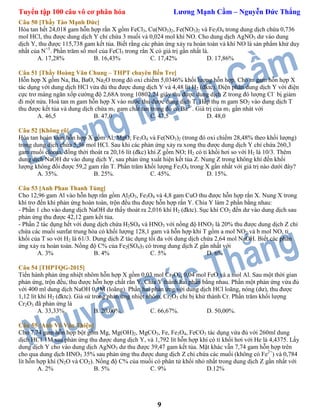 Tuyển tập 100 câu vô cơ phân hóa Lương Mạnh Cầm – Nguyễn Đức Thắng
9
Câu 50 [Thầy Tào Mạnh Đức]
Hòa tan hết 24,018 gam hỗn hợp rắn X gồm FeCl3, Cu(NO3)2, Fe(NO3)2 và Fe3O4 trong dung dịch chứa 0,736
mol HCl, thu được dung dịch Y chỉ chứa 3 muối và 0,024 mol khí NO. Cho dung dịch AgNO3 dư vào dung
dịch Y, thu được 115,738 gam kết tủa. Biết rằng các phản ứng xảy ra hoàn toàn và khí NO là sản phẩm khử duy
nhất của N+5
. Phần trăm số mol của FeCl3 trong rắn X có giá trị gần nhất là.
A. 17,28% B. 16,43% C. 17,42% D. 17,86%
Câu 51 [Thầy Hoàng Văn Chung – THPT chuyên Bến Tre]
Hỗn hợp X gồm Na, Ba, BaO, Na2O trong đó oxi chiếm 5,0346% khối lượng hỗn hợp. Cho m gam hỗn hợp X
tác dụng với dung dịch HCl vừa đủ thu được dung dịch Y và 4,48 lít H2 (đktc). Điện phân dung dịch Y với điện
cực trơ màng ngăn xốp cường độ 2,68A trong 10802,24 giây thu được dung dịch Z trong đó lượng Cl–
bị giảm
đi một nửa. Hoà tan m gam hỗn hợp X vào nước thu được dung dịch T. Hấp thụ m gam SO2 vào dung dịch T
thu được kết tủa và dung dịch chứa m1 gam chất tan trong đó có Ba2+
. Giá trị của m1 gần nhát với
A. 46,5 B. 47,0 C. 47,5 D. 48,0
Câu 52 [Không rõ]
Hòa tan hoàn toàn hỗn hợp X gồm Al; MgO; Fe3O4 và Fe(NO3)2 (trong đó oxi chiếm 28,48% theo khối lượng)
trong dung dịch chứa 5,36 mol HCl. Sau khi các phản ứng xảy ra xong thu được dung dịch Y chỉ chứa 260,3
gam muối clorua, đồng thời thoát ra 20,16 lít (đkc) khí Z gồm NO; H2 có tỉ khối hơi so với H2 là 10/3. Thêm
dung dịch NaOH dư vào dung dịch Y, sau phản ứng xuất hiện kết tủa Z. Nung Z trong không khí đến khối
lượng không đổi được 59,2 gam rắn T. Phần trăm khối lượng Fe3O4 trong X gần nhất với giá trị nào dưới đây?
A. 35%. B. 25%. C. 45%. D. 15%.
Câu 53 [Anh Phan Thanh Tùng]
Cho 12,96 gam Al vào hỗn hợp rắn gồm Al2O3, Fe3O4 và 4,8 gam CuO thu được hỗn hợp rắn X. Nung X trong
khí trơ đến khi phản ứng hoàn toàn, trộn đều thu được hỗn hợp rắn Y. Chia Y làm 2 phần bằng nhau:
- Phần 1 cho vào dung dịch NaOH dư thấy thoát ra 2,016 khí H2 (đktc). Sục khí CO2 đến dư vào dung dịch sau
phản ứng thu được 42,12 gam kết tủa.
- Phần 2 tác dụng hết với dung dịch chứa H2SO4 và HNO3 với nồng độ HNO3 là 20% thu được dung dịch Z chỉ
chứa các muối sunfat trung hòa có khối lượng 128,1 gam và hỗn hợp khí T gồm a mol NO2 và b mol NO, tỉ
khối của T so với H2 là 61/3. Dung dịch Z tác dụng tối đa với dung dịch chứa 2,64 mol NaOH. Biết các phản
ứng xảy ra hoàn toàn. Nồng độ C% của Fe2(SO4)3 có trong dung dịch Z gần nhất với
A. 3% B. 4% C. 5% D. 6%
Câu 54 [THPTQG-2015]
Tiến hành phản ứng nhiệt nhôm hỗn hợp X gồm 0,03 mol Cr2O3; 0,04 mol FeO và a mol Al. Sau một thời gian
phản ứng, trộn đều, thu được hỗn hợp chất rắn Y. Chia Y thành hai phần bằng nhau. Phần một phản ứng vừa đủ
với 400 ml dung dịch NaOH 0,1M (loãng). Phần hai phản ứng với dung dịch HCl loãng, nóng (dư), thu được
1,12 lít khí H2 (đktc). Giả sử trong phản ứng nhiệt nhôm, Cr2O3 chỉ bị khử thành Cr. Phần trăm khối lượng
Cr2O3 đã phản ứng là
A. 33,33%. B. 20,00%. C. 66,67%. D. 50,00%.
Câu 55 [Anh Võ Văn Thiện]
Cho 7,74 gam hỗn hợp bột gồm Mg, Mg(OH)2, MgCO3, Fe, Fe3O4, FeCO3 tác dụng vừa đủ với 260ml dung
dịch HC1 1M sau phản ứng thu được dung dịch Y, và 1,792 lít hỗn hợp khí có tỉ khối hơi với He là 4,4375. Lấy
dung dịch Y cho vào dung dịch AgNO3 dư thu được 39,47 gam kết tủa. Mặt khác vẫn 7,74 gam hỗn hợp trên
cho qua dung dịch HNO3 35% sau phản ứng thu được dung dịch Z chỉ chứa các muối (không có Fe2+
) và 0,784
lít hỗn hợp khí (N2O và CO2). Nồng độ C% của muối có phân tử khối nhỏ nhất trong dung dịch Z gần nhất với
A. 2% B. 5% C. 9% D.12%
 
