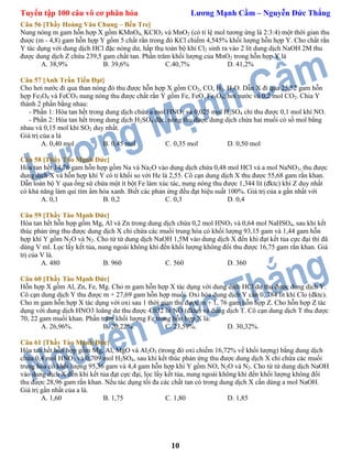 Tuyển tập 100 câu vô cơ phân hóa Lương Mạnh Cầm – Nguyễn Đức Thắng
10
Câu 56 [Thầy Hoàng Văn Chung – Bến Tre]
Nung nóng m gam hỗn hợp X gồm KMnO4, KClO3 và MnO2 (có tỉ lệ mol tương ứng là 2:3:4) một thời gian thu
được (m - 4,8) gam hỗn hợp Y gồm 5 chất rắn trong đó KCl chiếm 4,545% khối lượng hỗn hợp Y. Cho chất rắn
Y tác dụng với dung dịch HCl đặc nóng dư, hấp thụ toàn bộ khí Cl2 sinh ra vào 2 lít dung dịch NaOH 2M thu
được dung dịch Z chứa 239,5 gam chất tan. Phần trăm khối lượng của MnO2 trong hỗn hợp Y là
A. 38,9% B. 39,6% C.40,7% D. 41,2%
Câu 57 [Anh Trần Tiến Đạt]
Cho hơi nước đi qua than nóng đỏ thu được hỗn hợp X gồm CO2, CO, H2, H2O. Dẫn X đi qua 25,52 gam hỗn
hợp Fe3O4 và FeCO3 nung nóng thu được chất rắn Y gồm Fe, FeO, Fe3O4; hơi nước và 0,2 mol CO2. Chia Y
thành 2 phần bằng nhau:
- Phần 1: Hòa tan hết trong dung dịch chứa a mol HNO3 và 0,025 mol H2SO4 chỉ thu được 0,1 mol khí NO.
- Phần 2: Hòa tan hết trong dung dịch H2SO4 đặc, nóng thu được dung dịch chứa hai muối có số mol bằng
nhau và 0,15 mol khí SO2 duy nhất.
Giá trị của a là
A. 0,40 mol B. 0,45 mol C. 0,35 mol D. 0,50 mol
Câu 58 [Thầy Tào Mạnh Đức]
Hòa tan hết 14,76 gam hỗn hợp gồm Na và Na2O vào dung dịch chứa 0,48 mol HCl và a mol NaNO3, thu được
dung dịch X và hỗn hợp khí Y có tỉ khối so với He là 2,55. Cô cạn dung dịch X thu được 55,68 gam rắn khan.
Dẫn toàn bộ Y qua ống sứ chứa một ít bột Fe làm xúc tác, nung nóng thu được 1,344 lít (đktc) khí Z duy nhất
có khả năng làm quì tím ẩm hóa xanh. Biết các phản ứng đều đạt hiệu suất 100%. Giá trị của a gần nhất với
A. 0,1 B. 0,2 C. 0,3 D. 0,4
Câu 59 [Thầy Tào Mạnh Đức]
Hòa tan hết hỗn hợp gồm Mg, Al và Zn trong dung dịch chứa 0,2 mol HNO3 và 0,64 mol NaHSO4, sau khi kết
thúc phản ứng thu được dung dịch X chỉ chứa các muối trung hòa có khối lượng 93,15 gam và 1,44 gam hỗn
hợp khí Y gồm N2O và N2. Cho từ từ dung dịch NaOH 1,5M vào dung dịch X đến khi đạt kết tủa cực đại thì đã
dùng V ml. Lọc lấy kết tủa, nung ngoài không khí đến khối lượng không đổi thu được 16,75 gam rắn khan. Giá
trị của V là.
A. 480 B. 960 C. 560 D. 360
Câu 60 [Thầy Tào Mạnh Đức]
Hỗn hợp X gồm Al, Zn, Fe, Mg. Cho m gam hỗn hợp X tác dụng với dung dịch HCl dư thu được dung dịch Y.
Cô cạn dung dịch Y thu được m + 27,69 gam hỗn hợp muối. Oxi hóa dung dịch Y cần 0, 784 lít khí Clo (đktc).
Cho m gam hỗn hợp X tác dụng với oxi sau 1 thời gian thu được m + 1, 76 gam hỗn hợp Z. Cho hỗn hợp Z tác
dụng với dung dịch HNO3 loãng dư thu được 4,032 lít NO (đktc) và dung dịch T. Cô cạn dung dịch T thu được
70, 22 gam muối khan. Phần trăm khối lượng Fe trong hỗn hợp X là:
A. 26,96%. B. 20,22%. C. 23,59%. D. 30,32%.
Câu 61 [Thầy Tào Mạnh Đức]
Hòa tan hết hỗn hợp gồm Mg, Al, MgO và Al2O3 (trong đó oxi chiếm 16,72% về khối lượng) bằng dung dịch
chứa 0,4 mol HNO3 và 0,709 mol H2SO4, sau khi kết thúc phản ứng thu được dung dịch X chỉ chứa các muối
trung hòa có khối lượng 95,36 gam và 4,4 gam hỗn hợp khí Y gồm NO, N2O và N2. Cho từ từ dung dịch NaOH
vào dung dịch X đến khi kết tủa đạt cực đại, lọc lấy kết tủa, nung ngoài không khí đến khối lượng không đổi
thu được 28,96 gam rắn khan. Nếu tác dụng tối đa các chất tan có trong dung dịch X cần dùng a mol NaOH.
Giá trị gần nhất của a là.
A. 1,60 B. 1,75 C. 1,80 D. 1,85
 