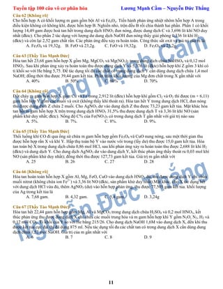 Tuyển tập 100 câu vô cơ phân hóa Lương Mạnh Cầm – Nguyễn Đức Thắng
11
Câu 62 [Không rõ]
Cho hỗn hợp A có khối lượng m gam gồm bột Al và FexOy. Tiến hành phản ứng nhiệt nhôm hỗn hợp A trong
điều kiện không có không khí, được hỗn hợp B. Nghiền nhỏ, trộn đều B rồi chia thành hai phần. Phần 1 có khối
lượng 14,49 gam được hoà tan hết trong dung dịch HNO3 đun nóng, được dung dịch C và 3,696 lít khí NO duy
nhất (đktc). Cho phần 2 tác dụng với lượng dư dung dịch NaOH đun nóng thấy giải phóng 0,336 lít khí H2
(đktc) và còn lại 2,52 gam chất rắn. Các phản ứng đều xảy ra hoàn toàn. Công thức sắt oxit và giá trị của m là:
A. Fe3O4 và 19,32g. B. FeO và 23,2g. C. FeO và 19,32g. D. Fe3O4 và 23,2g.
Câu 63 [Thầy Tào Mạnh Đức]
Hòa tan hết 23,68 gam hỗn hợp X gồm Mg, MgCO3 và Mg(NO3)2 trong dung dịch chứa NaHSO4 và 0,12 mol
HNO3. Sau khi phản ứng xảy ra hoàn toàn thu được dung dịch Y và 5,376 lít (đktc) hỗn hợp khí Z gồm 3 khí có
tỉ khối so với He bằng 5,75. Đế tác dụng tối đa các chất có trong dung dịch Y cần dùng dung dịch chứa 1,4 mol
NaOH; đồng thời thu được 39,44 gam kết tủa. Phần trăm khối lượng của Mg đơn chất trong X gần nhất với
A. 40% B. 50% C. 60% D. 70%
Câu 64 [Không rõ]
Đốt cháy m gam hỗn hợp X gồm Cu và Fe trong 2,912 lít (đktc) hỗn hợp khí gồm Cl2 và O2 thì được (m + 6,11)
gam hỗn hợp Y gồm các muối và oxit (không thấy khí thoát ra). Hòa tan hết Y trong dung dịch HCl, đun nóng
thu được dung dịch Z chứa 2 muối. Cho AgNO3 dư vào dung dịch Z thu được 73,23 gam kết tủa. Mặt khác hòa
tan hết m gam hỗn hợp X trên trong dung dịch HNO3 31,5% thu được dung dịch T và 3,36 lít khí NO (sản
phẩm khử duy nhất; đktc). Nồng độ C% của Fe(NO3)3 có trong dung dịch T gần nhất với giá trị nào sau
A. 5%. B. 7%. C. 8%. D. 9%.
Câu 65 [Thầy Tào Mạnh Đức]
Thổi luồng khí CO đi qua ống sứ chứa m gam hỗn hợp gồm Fe3O4 và CuO nung nóng, sau một thời gian thu
được hỗn hợp rắn X và khí Y. Hấp thụ toàn bộ Y vào nước vôi trong (lấy dư) thu được 15,0 gam kết tủa. Hòa
tan toàn bộ X trong dung dịch chứa 0,86 mol HCl, sau khi phản ứng xảy ra hoàn toàn thu được 2,688 lít khí H2
(đktc) và dung dịch Y. Cho dung dịch AgNO3 dư vào dung dịch Y, kết thúc phản ứng thấy thoát ra 0,03 mol khí
NO (sản phẩm khử duy nhất); đồng thời thu được 127,73 gam kết tủa. Giá trị m gần nhất với
A. 25 B. 26 C. 27 D. 28
Câu 66 [Không rõ]
Hòa tan hoàn toàn hỗn hợp X gồm Al, Mg, FeO, CuO vào dung dịch HNO3 đủ, thu được dung dịch Y chỉ chứa
muối nitrat (không chứa ion Fe2+
) và 3,36 lít NO (đktc, sản phẩm khử duy nhất).Mặt khác, cho X tác dụng hết
với dung dịch HCl vừa đủ, thêm AgNO3 (dư) vào hỗn hợp phản ứng, thu được 77,505 gam kết tủa. khối lượng
của Ag trong kết tủa là
A. 7,68 gam. B. 4,32 gam. C. 5,4 gam. D. 3,24g
Câu 67 [Thầy Tào Mạnh Đức]
Hòa tan hết 22,44 gam hỗn hợp gồm Mg, Al và MgCO3 trong dung dịch chứa H2SO4 và 0,2 mol HNO3, kết
thúc phản ứng thu được dung dịch X chỉ chứa các muối trung hòa và m gam hỗn hợp khí Y gồm N2O, N2, H2 và
0,12 mol CO2. Tỉ khối của Y so với He bằng 215/26. Cho dung dịch NaOH 1,6M vào dung dịch X, đến khi thu
được kết tủa cực đại thì đã dùng 875 ml. Nếu tác dụng tối đa các chất tan có trong dung dịch X cần dùng dung
dịch chứa 1,52 mol NaOH. Giá trị của m gần nhất với
A. 6 B. 7 C. 8 D. 9
 