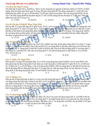 Tuyển tập 100 câu vô cơ phân hóa Lương Mạnh Cầm – Nguyễn Đức Thắng
12
Câu 68 [Lâm Mạnh Cường]
Cho hỗn hợp X gồm FeCl2, Zn(NO3)2, Al2O3, Fe3O4 trong đó các nguyên tố phi kim chiếm 47,7825% về khối
lượng. Hòa tan hoàn toàn 86,81 gam X trong 250 gam dung dịch HCl thu được dung dịch Y và khí NO (sản
phẩm khử duy nhất). Cô cạn Y chỉ thu được 132,66 gam muối clorua khan. Nếu cho dung dịch KOH vào dư
vào Y thì thấy lượng KOH tối đa phản ứng là 2,7 mol và khối lượng kết tủa thu được là 72,42 gam. Nồng độ
phần trăm của FeCl3 trong Y là
A. 17,59% B. 26,87% C. 29,31% D. 32,24%
Câu 69 [Thi thử SGD&ĐT Đồng Tháp 2016]
Hòa tan hết 27,2 gam hỗn hợp rắn X gồm Fe3O4, Fe2O3 và Cu trong dung dịch chứa 0,9 mol HCl (dùng dư), thu
được dung dịch Y có chứa 13,0 gam FeCl3. Tiến hành điện phân dung dịch Y bằng điện cực trơ đến khi ở catot
bắt đầu có khí thoát ra thì dừng điện phân, thấy khối lượng dung dịch giảm 13,64 gam. Cho dung dịch AgNO3
dư vào dung dịch sau điện phân, kết thúc phản ứng thấy khí NO thoát ra (sản phẩm khử duy nhất); đồng thời
thu được m gam kết tủa. Giá trị của m là
A. 117,39 B. 118,64 C. 116,31 D. 116,85
Câu 70 [Thầy Tào Mạnh Đức]
Hòa tan hết 40,1 gam hỗn hợp gồm Na, Na2O, Ba và BaO vào nước dư thu được dung dịch X có chứa 11,2 gam
NaOH và 3,136 lít khí H2 (đktc). Sục 0,46 mol khí CO2 vào dung dịch X, kết thúc phản ứng, lọc bỏ kết tủa, thu
được dung dịch Y. Dung dịch Z chứa HCl 0,4M và H2SO4 aM. Cho từ từ 200 ml dung dịch Z vào dung dịch Y,
thấy thoát ra x mol khí CO2. Nếu cho từ từ dung dịch Y vào 200 ml dung dịch Z, thấy thoát ra 1,2x mol khí
CO2. Giá trị của a là
A. 0,15 B. 0,12 C. 0,18 D. 0,24
Câu 71 [Thầy Tào Mạnh Đức]
Hòa tan hết 15,0 gam hỗn hợp gồm Mg, Al và Al2O3 trong dung dịch chứa NaHSO4 và 0,22 mol HNO3, kết
thúc phản ứng thu được dung dịch X chỉ chứa các muối trung hòa và hỗn hợp khí Y gồm N2O, N2 và 0,06 mol
H2. Tỉ khối của Y so với He bằng a. Cho từ từ dung dịch NaOH 1,6M vào dung dịch X, đến khi kết tủa đạt cực
đại thì đã dùng 900 ml; đồng thời thu được 37,36 gam kết tủa. Nếu tác dụng tối đa với các chất tan có trong
dung dịch X cần dùng dung dịch chứa 1,8 mol NaOH. Giá trị của a là.
A. 2 B. 4 C. 6 D. 8
Câu 72 [Không rõ]
Hòa tan hết 20 gam hỗn hợp X gồm Cu và các oxit sắt (trong hỗn hợp X oxi chiếm 16,8% về khối lượng) cần
vừa đúng dung dịch hỗn hợp A chứa b mol HCl và 0,2 mol HNO3 thu được 1,344 lít NO (đktc) là sản phẩm khử
duy nhất và dung dịch Y. Cho dung dịch Y tác dụng với một lượng dung dịch AgNO3 vừa đủ thu được m gam
kết tủa và dung dịch Z. Cho dung dịch Z tác dụng với một lượng dư dung dịch NaOH, lọc kết tủa, nung đến
khối lượng không đổi thu được 22,4 gam chất rắn. Các phản ứng xảy ra hoàn toàn. Giá trị của m là
A. 70,33. B. 76,81. C. 83,29. D. 78,97.
Câu 73 [Anh Phạm Công Tuấn Tú]
Hòa tan hết 18,38 gam hỗn hợp X gồm Ba, BaO, Na, Na2O vào nước thu được dung dịch Y và 0,896 lit khí H2
(đktc). Hấp thụ hoàn toàn 4,48 lit CO2 vào dung dịch Y, tạo thành dung dịch Z và m gam kết tủa. Đun nóng để
cô cạn dung dịch Z thu được a gam rắn khan. Mặt khác, cho Y vào dung dịch Al2(SO4)3 dư tạo thành 31,62 gam
kết tủa. Tổng giá trị (m + a) gần với giá trị nào nhất sau đây?
A. 27. B. 26. C. 30. D. 28.
 