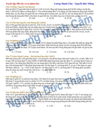 Tuyển tập 100 câu vô cơ phân hóa Lương Mạnh Cầm – Nguyễn Đức Thắng
13
Câu 74 [Thầy Nguyễn Văn Duyên]
Hòa tan hết 8,72 gam hỗn hợp X gồm Cr, CrO và Cr2O3 bằng một lượng dung dịch H2SO4 loãng vừa đủ thu
được 1,568 lít H2 (đktc) và dung dịch Y. Cho toàn bộ dung dịch Y tác dụng với một lượng dư dung dịch NaOH,
khuấy đều, lọc thu được 8,6 gam kết tủa và dung dịch Z trong suốt, sục khí Cl2 dư vào dung dịch Z, rồi lại thêm
một lượng dư dung dịch BaCl2 thu được m gam kết tủa. Các phản ứng xảy ra hoàn toàn, giá trị của m là
A. 10,12. B. 5,06. C. 42,34. D. 47,40.
Câu 75 [Thi thử Nguyễn Anh Phong lần 6-2016]
Cho 27,04 gam hỗn hợp rắn X gồm Fe, FeO, Fe3O4, Fe2O3 và Fe(NO3)2 vào dung dịch chứa 0,88 mol HCl và
0,04 mol HNO3, khuấy đều cho các phản ứng xảy ra hoàn toàn thu được dung dịch Y (không chứa NH4
+
) và
0,12 mol hỗn hợp khí Z gồm NO2 và N2O. Cho dung dịch AgNO3 đến dư vào dd Y, thấy thoát ra 0,02 mol khí
NO (sản phẩm khử duy nhất); đồng thời thu được 133,84 gam kết tủa. Biết tỉ lệ mol của FeO, Fe3O4, Fe2O3
trong X lần lượt là 3:2:1. Phần trăm số mol của Fe trong X gần nhất với:
A. 48% B. 58% C. 54% D. 46%
Câu 76 [Không rõ]
Chia 156,8 gam hỗn hợp L gồm FeO, Fe3O4, Fe2O3 thành hai phần bằng nhau. Cho phần thứ nhất tác dụng hết
với dung dịch HCl dư được 155,4 gam muối khan. Phần thứ hai tác dụng vừa đủ với dung dịch M là hỗn hợp
HCl, H2SO4 loãng thu được 167,9 gam muối khan. Số mol của HCl trong dung dịch M gần nhất với giá trị nào
sau đây?
A. 1,72 mol. B. 1,81 mol. C. 1,53 mol. D. 1,22 mol.
Câu 77 [Lâm Mạnh Cường – Thi thử BeeClass lần 1-2017]
Đốt cháy hoàn toàn 3,68 gam hỗn hợp C và S trong O2 vừa đủ thu được hỗn hợp X gồm CO2 và SO2. Dẫn X từ
từ qua 100 ml dung dịch Y chứa NaOH và KOH đến phản ứng hoàn toàn thu được V1 ml dung dịch Z chứa m1
gam muối. Cho dung dịch Ba(OH)2 dư vào dung dịch Z thì thấy xuất hiện 38,83 gam kết tủa. Nếu dẫn X từ từ
qua 160 ml dung dịch Y đến phản ứng hoàn toàn thì thu được V2 ml dung dịch T, cô cạn T thu được m2 gam
rắn khan. Biết m2 – m1 = 8,82 và khi trộn 6V1 ml dung dịch Z với V2 ml dung dịch T thì dung dịch sau phản
ứng chỉ chứa các muối trung hòa. Giá trị m1 + m2 gần nhất với
A. 51. B. 52 C. 53. D. 54.
Câu 78 [Không rõ]
Hỗn hợp X gồm Fe và một kim loại khác. Cho thêm 0,32 gam kim loại Cu vào 2,08 gam hỗn hợp X thu được
hỗn hợp Y trong đó kim loại Cu chiếm 53,33% về khối lượng. Lấy dung dịch 1/2 hỗn hợp Y cho tác dụng với
425 gam AgNO3 1,7%, sau khi các phản ứng xảy ra hoàn toàn, thu được dung dịch Z. Nồng độ phần trăm của
Fe(NO3)2 trong dung dịch Z gần nhất với giá trị nào sau đây?
A. 0,3%. B. 0,8%. C. 0,2%. D. 0,4%.
Câu 79 [Thi thử THPT chuyên Vĩnh Phúc lần 1 - 2016]
Trộn 10,17 gam hỗn hợp X gồm Fe(NO3)2 và Al với 4,64 gam FeCO3 được hỗn hợp Y. Cho Y vào lượng vừa
đủ dung dịch chứa 0,56 mol KHSO4 được dung dịch Z chứa 83,41 gam muối sunfat trung hòa và m gam hỗn
hợp khí T trong đó có chứa 0,01 mol H2. Thêm NaOH vào Z đến khi toàn bộ muối sắt chuyển hết thành hiđroxit
và ngừng khí thoát ra thì cần 0,57 mol NaOH, lọc kết tủa nung trong không khí đến khối lượng không đổi thu
được 11,5 gam chất rắn. Giá trị m là
A. 2,52. B. 3,22. C. 2,70. D. 3,42.
 