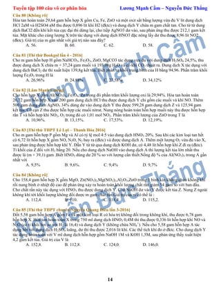 Tuyển tập 100 câu vô cơ phân hóa Lương Mạnh Cầm – Nguyễn Đức Thắng
14
Câu 80 [Không rõ]
Hòa tan hoàn toàn 29,64 gam hỗn hợp X gồm Cu, Fe, ZnO và một oxit sắt bằng lượng vừa đủ V lít dung dịch
HCl 2aM và H2SO4 aM thu được 0,896 lít khí H2 (đktc) và dung dịch Y chứa m gam chất tan. Cho từ từ dung
dịch BaCl2 đến khi kết tủa cực đại thì dừng lại, cho tiếp AgNO3 dư vào, sau phản ứng thu được 212,1 gam kết
tủa. Mặt khác cho cùng lượng X trên tác dụng với dung dịch HNO3 đặc nóng lấy dư thu được 8,96 lít NO2
(đktc). Giá trị của m gần nhất với giá trị nào sau đây?
A. 56. B. 60. C. 62. D. 58.
Câu 81 [Thi thử Bookgol lần 4 - 2016]
Cho m gam hỗn hợp H gồm NaHCO3, Fe2O3, ZnO, MgCO3 tác dụng vừa đủ với dung dịch H2SO4 24,5%, thu
được dung dịch X chứa m + 37,24 gam muối và 193,08g H2O và có khí CO2 thoát ra. Dung dịch X tác dụng với
dung dịch BaCl2 dư thì xuất hiện 139,8g kết tủa. Biết phân tử khối trung bình của H bằng 94,96. Phần trăm khối
lượng Fe2O3 trong H là
A. 26,96% B. 24,88% C. 27,58% D. 34,12%
Câu 82 [Lâm Mạnh Cường]
Cho hỗn hợp X gồm Al(NO3)3, Fe3O4, Zn trong đó phần trăm khối lượng oxi là 29,94%. Hòa tan hoàn toàn
26,72 gam hỗn hợp X vào 200 gam dung dịch HCl thu được dung dịch Y chỉ gồm các muối và khí NO. Thêm
500 gam dung dịch AgNO3 34% dùng dư vào dung dịch Y thu được 599,28 gam dung dịch Z và 125,94 gam
kết tủa. Cô cạn Z thu được hỗn hợp các muối nitrat. Nung nóng hoàn toàn hỗn hợp muối này thu được hỗn hợp
rắn T và hỗn hợp khí NO2, O2 trong đó có 1,01 mol NO2. Phần trăm khối lượng của ZnO trong T là
A. 10,96%. B. 13,15%. C. 17,53%. D. 12,19%.
Câu 83 [Thi thử THPT Lê Lợi – Thanh Hóa 2016]
Cho m gam hỗn hợp P gồm Mg và Al có tỷ lệ mol 4:5 vào dung dịch HNO3 20%. Sau khi các kim loại tan hết
có 6,72 lít hỗn hợp X gồm NO, N2O, N2 bay ra (đktc) và được dung dịch A. Thêm một lượng O2 vừa đủ vào X,
sau phản ứng được hỗn hợp khí Y. Dẫn Y từ từ qua dung dịch KOH dư, có 4,48 lít hỗn hợp khí Z đi ra (đktc).
Tỉ khối của Z đối với H2 bằng 20. Nếu cho dung dịch NaOH vào dung dịch A thì lượng kết tủa lớn nhất thu
được là (m + 39,1) gam .Biết HNO3 dùng dư 20 % so với lượng cần thiết.Nồng độ % của Al(NO3)3 trong A gần
nhất với
A. 9,5% B. 9,6%. C. 9,4% D. 9,7%
Câu 84 [Không rõ]
Cho 158,4 gam hỗn hợp X gồm MgO, Zn(NO3)2,Mg(NO3)2,Al2O3,ZnO trong 1 bình kín không chứa không khí
rồi nung bình ở nhiệt độ cao để phản ứng xảy ra hoàn toàn,khối lượng chất rắn giảm 54 gam so với ban đầu.
Cho chất rắn này tác dụng với HNO3 thu được dung dịch Y. Cho NaOH dư vào Y được kết tủa Z. Nung Z ngoài
không khí tới khối lượng không đổi được m gam chất rắn.Giá trị của m có thể là :
A. 112,4. B. 110. C. 118,4. D. 115,2.
Câu 85 [Thi thử THPT chuyên Nguyễn Quang Diêu lần 3-2016]
Đốt 5,58 gam hỗn hợp A gồm Fe và một kim loại R có hóa trị không đổi trong không khí, thu được 6,78 gam
hỗn hợp X. Hòa tan hoàn toàn X trong 750 ml dung dịch HNO3 0,4M thì thu được 0,336 lít hỗn hợp khí NO và
N2O (có tỉ khối hơi so với H2 là 16,4) và dung dịch Y (không chứa NH4
+
). Nếu cho 5,58 gam hỗn hợp A tác
dụng hết với dung dịch H2SO4 loãng, dư thì thu được 2,016 lít khí. Các thể tích khí đo ở đktc. Cho dung dịch Y
tác dụng hoàn toàn với V ml dung dịch hỗn hợp gồm NaOH 1M và KOH 1,5M, sau phản ứng thấy xuất hiện
4,2 gam kết tủa. Giá trị của V là
A. 152,8. B. 112,8. C. 124,0. D. 146,0.
 