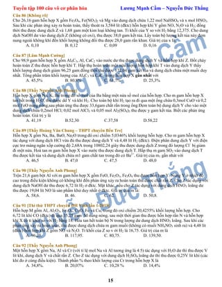 Tuyển tập 100 câu vô cơ phân hóa Lương Mạnh Cầm – Nguyễn Đức Thắng
15
Câu 86 [Không rõ]
Cho 26,16 gam hỗn hợp X gồm Fe3O4, Fe(NO3)2 và Mg vào dung dịch chứa 1,22 mol NaHSO4 và x mol HNO3.
Sau khi các phản ứng xảy ra hoàn toàn, thấy thoát ra 3,584 lít (đktc) hỗn hợp khí Y gồm NO, N2O và H2; đồng
thời thu được dung dịch Z và 1,68 gam một kim loại không tan. Tỉ khối của Y so với H2 bằng 12,375. Cho dung
dịch NaOH dư vào dung dịch Z (không có oxi), thu được 38,0 gam kết tủa. Lấy toàn bộ lượng kết tủa này đem
nung ngoài không khí đến khối lượng không đổi thu được 28,0 gam rắn khan. Giá trị của x là.
A. 0,10 B. 0,12 C. 0,09 D. 0,16
Câu 87 [Lâm Mạnh Cường]
Cho 98,9 gam hỗn hợp X gồm Al4C3, Al, CaC2 vào nước dư thu được dung dịch Y và hỗn hợp khí Z. Đốt cháy
hoàn toàn Z thu được hỗn hợp khí T. Hấp thụ hoàn toàn một nửa lượng hỗn hợp khí T vào dung dịch Y thấy
khối lượng dung dịch giảm 96,25 gam đồng thời thu được 172,04 gam kết tủa và dung dịch chứa một muối duy
nhất. Tổng phần trăm khối lượng của Al4C3 và CaC2 trong hỗn hợp X gần nhất với
A. 45,5% B. 80,8% C. 61,7% D. 25,3%
Câu 88 [Thầy Nguyễn Anh Phong]
Hỗn hợp X gồm Na, K, Ba trong đó số mol của Ba bằng một nửa số mol của hỗn hợp. Cho m gam hỗn hợp X
tan hết trong H2O, thu được dd Y và khí H2. Cho toàn bộ khí H2 tạo ra đi qua một ống chứa 0,3mol CuO và 0,2
mol FeO nung nóng,sau phản ứng thu được 33,6gam chất rắn trong ống.Đem toàn bộ dung dịch Y cho vào một
dung dịch chứa 0,2mol HCl; 0,02 mol AlCl3 và 0,05 mol Al2(SO4)3 thu được y gam kết tủa. Biết các phản ứng
hoàn toàn. Giá trị y là
A. 41,19 B.52,30 C.37,58 D.58,22
Câu 89 [Thầy Hoàng Văn Chung – THPT chuyên Bến Tre]
Hỗn hợp X gồm Na, Ba, BaO, Na2O trong đó oxi chiếm 5,0346% khối lượng hỗn hợp. Cho m gam hỗn hợp X
tác dụng với dung dịch HCl vừa đủ thu được dung dịch Y và 4,48 lít H2 (đktc). Điện phân dung dịch Y với điện
cực trơ màng ngăn xốp cường độ 2,68A trong 10802,24 giây thu được dung dịch Z trong đó lượng Cl–
bị giảm
đi một nửa. Hoà tan m gam hỗn hợp X vào nước thu được dung dịch T. Hấp thụ m gam SO2 vào dung dịch T
thu được kết tủa và dung dịch chứa m1 gam chất tan trong đó có Ba2+
. Giá trị của m1 gần nhát với
A. 46,5 B. 47,0 C. 47,5 D. 48,0
Câu 90 [Thầy Nguyễn Anh Phong]
Trộn 21,6 gam bột Al với m gam hỗn hợp X gồm FeO, Fe2O3, Fe3O4 thu được hỗn hợp Y. Nung Y ở nhiệt độ
cao trong điều kiện không có không khí đến phản ứng xảy ra hoàn toàn thu được chất rắn Z. Cho Z tác dụng với
dung dịch NaOH dư thu được 6,72 lít H2 ở đktc. Mặt khác, nếu cho Z tác dụng với dung dịch HNO3 loãng dư
thu được 19,04 lít NO là sản phẩm khử duy nhất ở đktc. Giá trị của m là:
A. 58,6. B. 46. C. 62. D. 50,8.
Câu 91 [Thi thử THPT chuyên ĐH Vinh lần 1-2015]
Hỗn hợp M gồm Al, Al2O3, Fe3O4, CuO, Fe và Cu, trong đó oxi chiếm 20,4255% khối lượng hỗn hợp. Cho
6,72 lít khí CO (đktc) đi qua 35,25 gam M nung nóng, sau một thời gian thu được hỗn hợp rắn N và hỗn hợp
khí X có tỉ khối so với H2 bằng 18. Hòa tan hết toàn bộ N trong lượng dư dung dịch HNO3 loãng. Sau khi các
phản ứng xảy ra hoàn toàn, thu được dung dịch chứa m gam muối (không có muối NH4NO3 sinh ra) và 4,48 lít
(đktc) hỗn hợp khí Z gồm NO và N2O. Tỉ khối của Z so v ới H2 là 16,75. Giá trị của m là
A. 96,25. B. 117,95. C. 80,75. D. 139,50.
Câu 92 [Thầy Nguyễn Anh Phong]
Một hỗn hợp X gồm Na, Al và Cr (với tỉ lệ mol Na và Al tương ứng là 4:5) tác dụng với H2O dư thì thu được V
lít khí, dung dịch Y và chất rắn Z. Cho Z tác dụng với dung dịch H2SO4 loãng dư thì thu được 0,25V lít khí (các
khí đo ở cùng điều kiện). Thành phần % theo khối lượng của Cr trong hỗn hợp X là
A. 34,8%. B. 20,07% C. 10,28 % D. 14,4%
 