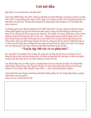 Lời nói đầu
Quý thầy cô và các bạn học sinh thân mến!
Sau kì thi THPT Quốc Gia 2016, chúng ta đã phần nào nắm bắt được xu hướng ra đề thi của Bộ
GD và ĐT. Trong những năm sắp tới, chắc rằng sẽ có những sửa đổi và bổ sung để phù hợp với
tình hình của mỗi năm. Nhưng nhìn chung đề thi đang ngày một đa dạng và có tính phân hóa
ngày càng cao.
Là những người trực tiếp trải nghiệm kì thi THPT QG 2016 vừa qua, chúng em đã rút ra được
những kinh nghiệm quí giá cho chính bản thân mình. Chúng em biết những gì mình học hỏi
được chỉ là một hạt cát nhỏ trong sa mạc rộng lớn. Tuy nhiên với mong muốn được chia sẻ kinh
nghiệm cũng như kĩ năng làm bài với các em – những người đang chuẩn bị đứng trước kì thi
quan trọng trong cuộc đời, từ đó giúp các em tự mình tìm ra tư duy giải bài tập sáng tạo cho
riêng mình, nâng cao chất lượng trong kì thi sắp tới, chúng em đã sưu tầm lại những bài tập vô
cơ mà mình cảm thấy hay và đáng học hỏi trong suốt quá trình ôn luyện của mình, với sự giúp
sức của những người đi trước, chúng em đã tổng hợp thành quyển tài liệu:
“Tuyển tập 100 câu vô cơ phân hóa”.
Hy vọng đây sẽ trở thành công cụ hữu ích, giúp các em tiếp cận gần hơn và sát hơn với các
dạng bài tập có thể xuất hiện trong kì thi, cải thiện kĩ năng làm bài, đạt được số điểm mà mình
mong muốn để tự hào bước vào ngôi trường mà mình mơ ước.
Các đề bài được lấy từ nhiều nguồn, xin phép được trích các bài tập của thầy Tào Mạnh Đức,
admin Phan Thanh Tùng, thầy Nguyễn Hoàng Vũ, thầy Trọng Đạt, thầy Hoàng Văn Chung,
admin Võ Văn Thiện, thầy Nguyễn Ngọc Hiếu,… một số bài tập không rõ nguồn.
Trong khi biên soạn chúng em không tránh khỏi những thiếu sót, rất mong nhận được sự góp ý
chân thành của mọi người.
Chúc các em có một mùa thi tốt!
 