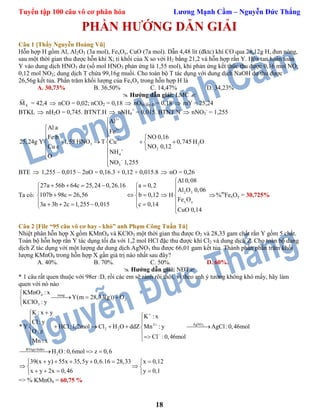 Tuyển tập 100 câu vô cơ phân hóa Lương Mạnh Cầm – Nguyễn Đức Thắng
18
PHẦN HƯỚNG DẪN GIẢI
Câu 1 [Thầy Nguyễn Hoàng Vũ]
Hỗn hợp H gồm Al, Al2O3 (3a mol), FexOy, CuO (7a mol). Dẫn 4,48 lít (đktc) khí CO qua 28,12g H, đun nóng,
sau một thời gian thu được hỗn khí X; tỉ khối của X so với H2 bằng 21,2 và hỗn hợp rắn Y. Hòa tan hoàn toàn
Y vào dung dịch HNO3 dư (số mol HNO3 phản ứng là 1,55 mol), khi phản ứng kết thúc thu được 0,16 mol NO;
0,12 mol NO2; dung dịch T chứa 99,16g muối. Cho toàn bộ T tác dụng với dung dịch NaOH dư thu được
26,56g kết tủa. Phần trăm khối lượng của FexOy trong hỗn hợp H là
A. 30,73% B. 36,50% C. 14,47% D. 34,23%
 Hướng dẫn giải: LMC 
XM = 42,4  nCO = 0,02; nCO2 = 0,18  nObị lấy đi = 0,18  mY = 25,24
BTKL  nH2O = 0,745. BTNT.H  nNH4
+
= 0,015. BTNT.N  nNO3
-
= 1,255
3
3
2
3 2
2
4
3
Al
Al a
Fe
NO 0,16Fe b
25,24g Y 1,55 HNO T Cu 0,745 H O
NO 0,12Cu c
NH
O
NO 1,255








 
     
 
 


BTE  1,255 – 0,015 – 2nO = 0,16.3 + 0,12 + 0,015.8  nO = 0,26
Ta có:
27a 56b 64c 25,24 0,26.16 a 0,2
107b 98c 26,56 b 0,12
3a 3b 2c 1,255 0,015 c 0,14
     
 
    
      

2 3
x y
Al 0,08
Al O 0,06
H
Fe O
CuO 0,14







%m
FexOy = 30,725%
Câu 2 [File “95 câu vô cơ hay - khó” anh Phạm Công Tuấn Tú]
Nhiệt phân hỗn hợp X gồm KMnO4 và KClO3 một thời gian thu được O2 và 28,33 gam chất rắn Y gồm 5 chất.
Toàn bộ hỗn hợp rắn Y tác dụng tối đa với 1,2 mol HCl đặc thu được khí Cl2 và dung dịch Z. Cho toàn bộ dung
dịch Z tác dụng với một lượng dư dung dịch AgNO3 thu được 66,01 gam kết tủa. Thành phần phần trăm khối
lượng KMnO4 trong hỗn hợp X gần giá trị nào nhất sau đây?
A. 40%. B. 70%. C. 50%. D. 60%.
 Hướng dẫn giải: NĐT
* 1 câu rất quen thuộc với 98er :D, rồi các em sẽ rành rõi thôi, vì theo anh ý tưởng không khó mấy, hãy làm
quen với nó nào
3
4 nung
2
3
AgNO2
2 2
BTngo:hidro
2
KMnO : x
Y(m 28,33(g)) O
KClO : y
K : x y
K : x
Cl: y
* Y HCl:1,2mol Cl H O ddZ Mn : y AgCl:0,46mol
O : z
Cl :0,46mol
Mn : x
H O :0,6mol z 0,6
39(x y) 55x 35,5y 0,6.16 28,




  

  
     
 
  
    

33 x 0,12
x y 2x 0,46 y 0,1
 
 
    
=> % KMnO4 = 60,75 %
 
