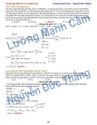 Tuyển tập 100 câu vô cơ phân hóa Lương Mạnh Cầm – Nguyễn Đức Thắng
19
Câu 3 [Thầy Tào Mạnh Đức]
Cho 40,72 gam hỗn hợp gồm Mg, Fe3O4 và Mg(NO3)2 vào dung dịch chứa 2,2 mol HCl và 0,15 mol NaNO3,
khuấy đều. Sau khi kết thúc các phản ứng, thu được dung dịch Y và 0,15 mol hỗn hợp khí Z gồm NO và N2O.
Cho dung dịch AgNO3 dư vào dung dịch Y, đến khi phản ứng xảy ra hoàn toàn thấy thoát ra 0,02 mol khí NO
(sản phẩm khử duy nhất); đồng thời thu được 322,18 gam kết tủa. Cho dung dịch NaOH dư vào dung dịch Y,
lấy kết tủa nung ngoài không khí đến khối lượng không đổi thu được 44,0 gam rắn khan. Phần trăm khối lượng
của Fe3O4 có trong hỗn hợp X là.
A. 49,82% B. 52,43% C. 28,49% D. 17,24%
 Hướng dẫn giải: LMC 
nHCl = nAgCl = 2,2  nAg = 0,06. BTE  nFe2+
= 0,06 + 0,02.3 = 0,12
40,72g
2
3
2
2
3 4 2
3
4
3 2
Mg a
Fe b
Mg d
Fe 0,12
HCl 2,2 N Ob 0,12
Fe O Y Na 0,15 0,15 H O1,06 2c
NaNO 0,15 NO3
NH cMg(NO ) a d
H 0,08
Cl 2,2










 
   
       
 
 



Ta có:
232 0,12
148a .b 124d 40,72 .232
a 0,83 3
2a 3b c 1,73 b 0,03
40a 80b 44 80.0,12 c 0,04
4 d 0,72
6a .b 0,16 0,45 0,15 1,06 2c 6d
3

    
     
 
    
        

 %m
Fe3O4 = 28,487%
Câu 4 [Thi thử THPT chuyên ĐH Vinh lần 1-2015]
Nhiệt phân 30,225 gam hỗn hợp X gồm KMnO4 và KClO3, thu được O2 và 24,625 gam hỗn hợp Y gồm
KMnO4, K2MnO4, KClO3, MnO2 và KCl. Toàn bộ Y tác dụng vừa đủ với dung dịch chứa 0,8 mol HCl, đun
nóng, sau phản ứng thu được x mol Cl2. Giá trị của x gần nhất với giá trị nào sau đây?
A. 0,1. B. 0,2. C. 0,3. D. 0,4.
 Hướng dẫn giải: NĐT 
* Anh đang mở đầu bằng những bài tương đối quen thuộc, những bài nầy đã được giang hồ khắc chế bằng
những skill khá đơn giản nhưng rất sáng tạo !
4 3 2
4
3 2
BTKL
2
HCl:0,8mol
2 2
BTngto:Oxi
BTe
KMnO KClO O
KMnO : x
hhY
KClO : y O
m 24,625(g)
m 30,225(g)
O :0,175mol
* hhY dd Cl H O :0,4mol
158x 122,5y 30,225 x 0,075
y 0,154x 3y 0,175.2 0,4
5n 6n 4n


 
 

  
   
 
    
    2Cl2n
=> nCl2 = 0,2875mol
 