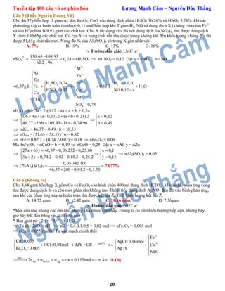 Tuyển tập 100 câu vô cơ phân hóa Lương Mạnh Cầm – Nguyễn Đức Thắng
20
Câu 5 [Thầy Nguyễn Hoàng Vũ]
Cho 46,37g hỗn hợp H gồm Al, Zn, Fe3O4, CuO vào dung dịch chứa H2SO4 36,26% và HNO3 3,78%, khi các
phản ứng xảy ra hoàn toàn thu được 0,11 mol hỗn hợp khí T gồm H2, NO và dung dịch X (không chứa ion Fe3+
và ion H+
) chứa 109,93 gam các chất tan. Cho X tác dụng vừa đủ với dung dịch Ba(NO3)2, thu được dung dịch
Y chứa 130,65g các chất tan. Cô cạn Y và nung chất rắn thu được trong không khí đến khối lượng không đổi thì
được 51,65g chất rắn mới. Nồng độ % của Al2(SO4)3 có trong X gần nhất với
A. 7% B. 10% C. 13% D. 16%
 Hướng dẫn giải: LMC 
nSO4
2-
=
130,65 109,93
0,74
62.2 96



= nH2SO4  nHNO3 = 0,12. Đặt a = nNH4
+
; b = nO
3
2
2
2 4 2
22
3
4
2
4
Al
Al
Zn
Zn
H SO 0,74 Fe H a 0,01
46,37g H Fe 0,11T H O
HNO 0,12 NO 0,12 aCu
Cu
NH a
O b
SO 0,74









   
      
 
 
 

nH2O = b + 3a + 2.(0,12 – a) = a + b + 0,24

1,6 4a (a 0,01).2 (a b 0,24).2 a 0,02
46,37 16b 109,93 18a 0,74.96 b 0,49
       
 
     
 mKL = 46,37 – 0,49.16 = 38,53
 nOrắn = (51,65 – 38,53)/16 = 0,82
 nFe = 0,82.2 – (0,74.2-0,02) = 0,18  nFe3O4 = 0,06
Mà 4nFe3O4 + nCuO = b = 0,49  nCuO = 0,25. Đặt x = nAl; y = nZn

27x 65y 46,37 0,06.232 0,25.80 x 0,1
3x 2y 0,74.2 0,02 0,18.2 0,25.2 y 0,15
     
 
      
 nAl2(SO4)3 = 0,05
 C%Al2(SO4)3 =
0,05.342.100
46,37 200 0,01.2 0,1.30  
= 7,027%
Câu 6 [Không rõ]
Cho 4,68 gam hỗn hợp X gồm Cu và Fe3O4 vào bình chứa 400 ml dung dịch HCl 0,1 M vừa đủ, phản ứng xong
thu được dung dịch Y và còn một phần rắn không tan. Thêm tiếp dung dịch AgNO3 đến dư vào bình phản ứng,
sau khi các phản ứng xảy ra hoàn toàn thu được kết tủa Z. Tính khối lượng kết tủa Z.
A. 14,72 gam. B. 12,42 gam. C. 18,16 gam. D. 7,36gam
 Hướng dẫn giải: NĐT 
*Một câu nhẹ nhàng các em nhỉ, nhưng khá nhiều cạm bẫy, chúng ta có rất nhiều hướng tiếp cận, nhưng bây
giờ hãy bắt đầu bằng vài skill nhỏ nhé !
* Bản chất pứ : 2H+ + O2-
 H2O
=> Ta có : 2nO = nH+
=> nO = 0,4.0,1.0,5 = 0,02 mol => nFe3O4 = 0,005 mol
=> nCu = 0,055 (mol) . Ta vào mạch chính thôi
3
3
AgNO 2
3 4
3
Fe
Cu :0,055 AgCl:0,04mol
HCl:0,04mol ddY CR Cu
Ag : xFe O :0,005
NO




 
       
 

3 4
BTe:
Cu Fe O Ag2n n n x 0,115mol m       18,16g
 