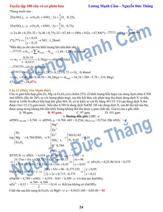 Tuyển tập 100 câu vô cơ phân hóa Lương Mạnh Cầm – Nguyễn Đức Thắng
24
*Nung muối nào :
23 2 2 3 2
3 3 2 3 2 2
BTNT:Fe
3
1
2Fe(NO ) : x Fe O 4NO : 2x O :0,25x
2
3
2Fe(NO ) : y Fe O 6NO :3y O :0,75y
2
2x.46 0,25x.32 3y.46 0,75y.32 67,84 100x 162y 67,84(*) x y 0,48(**)
x 0,16
(*),(**) NO :1,28mol
y 0,32

  
  
          

 

*Đến đây ta chỉ cần tìm khối lượng khí nữa thôi nhé !
3 3
BTNT:nito
HNOZ NO
Z Z
BTngto:Hidro
2
BTngto:Oxi
X X
X
N N N 1,44 1,28 0,16mol
0,16.14
m 5,76(g) nO :0,11mol
1 0,6111
H O:0,72mol
O 3.1,44 1,28.3 0,22 0,72 O :0,46mol
m 0,46.16 0,48.56 34,24(g)

     
   


     
   

ddnđm 34,24 288 5,76 316,48(g)    
3 3Fe(NO )C% 24,47%
Câu 13 [Thầy Tào Mạnh Đức]
Cho m gam hỗn hợp gồm Zn, Mg và Fe3O4 (oxi chiếm 25% về khối lượng hỗn hợp) vào dung dịch chứa 4,704
mol HNO3 (lấy dư 20% so với lượng phản ứng), sau khi kết thúc các phản ứng thu được dung dịch X và thấy
thoát ra 3,696 lít (đktc) hỗn hợp khí gồm NO, N2 có tỷ khối so với H2 bằng 491/33. Cô cạn dung dịch X thu
được (3m+15,13) gam muối. Nếu cho 4,789 lít dung dịch NaOH 1M vào dung dịch X, sau đó lấy kết tủa thu
được nung trong không khí đến khối lượng không đổi thu được a gam chất rắn. Giá trị của a gần nhất
A. 90 gam. B. 93 gam. C. 97 gam. D. 101 gam
 Hướng dẫn giải: LMC 
nHNO3 ban đầu = 4,704  nHNO3 dư = 0,784; mO = 0,25m; mkim loại = 0,75m. Đặt nNH4
+
= x
mg
2
2
3
3 2
24
3 4
3
Mg
Zn
Zn
Fe NO 0,145
Mg 4,704 HNO X H O
N 0,02NH x
Fe O
H 0,784
NO









 
 
     
 
 


BTNT.N  nNO3
-
= 4,519 – x  nNO3
-
muối = 3,735 – x

3,735 – x 3m 15,13
4,704 0,784 2.0,25m /16 10x 0,
0,
82
75m 18x 62( ) m 96
x 0,01
    
 


    
 nFe3O4 = 0,25.96/16/4 = 0,375
Đặt nMg = y; nZn = z 
24y 65z 96 0,375.232 y 0,05
2y 2z 0,715 0,375 z 0,12
    
 
    
nNaOH = 4,789 > nNO3
-
= 4,519 – 0,01 = 4,509  Có hòa tan Zn(OH)2
nZn2+
= 0,12 <
4,789 4,509
2

= 0,14  Kết tủa không có Zn(OH)2
Chất rắn sau khi nung là Fe2O3 và MgO  a = 0,5625.160 + 0,05.40 = 92
 