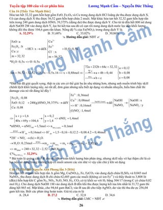 Tuyển tập 100 câu vô cơ phân hóa Lương Mạnh Cầm – Nguyễn Đức Thắng
26
Câu 16 [Thầy Tào Mạnh Đức]
Hòa tan hết 32,32 gam hỗn hợp gồm FeO, Fe3O4 và Cu trong dung dịch HCl loãng dư thu được dung dịch X.
Cô cạn dung dịch X thu được 56,52 gam hỗn hợp chứa 2 muối. Mặt khác hòa tan hết 32,32 gam hỗn hợp rắn
trên trong 240 gam dung dịch HNO3 39,375% (dùng dư) thu được dung dịch Y. Cho từ từ đến hết 800 ml dung
dịch NaOH 2M vào dung dịch Y, lọc bỏ kết tủa sau đó cô cạn rồi nung dung dịch nước lọc đến khối lượng
không đổi thu được 104,6 gam rắn khan. Nồng độ % của Fe(NO3)3 trong dung dịch Y là.
A. 32,29% B. 31,68% C. 33,02% D. 30,86%
 Hướng dẫn giải: NĐT 
2
2
3 4
2
2
O
BTe:
CuFeO :a
Fe O : b Fe
HCl: x ddX H O :0,5x
Cu :c Cl : x
m 32,32 m 56,52
*H O :0,5x O :0,5x
72a 232b 64c 32,32 a 0,12
m 56,52 32,32 35,5x 0,5x.16 x 0,88mol a 4b 0,44 b 0,08
c 0,b c





 
   
 
   

   
            
  
08





*Đầu bài đã giải quyết xong, thật ra các em có thể giải ba ẩn nhẹ nhàng hơn, nhưng anh muốn trình bày skill
chênh lệch khối lượng nầy, nó rất dễ, đơn giản nhưng nếu biết áp dụng và nhuần nhuyễn, hiểu bản chất thì
damage của nó rất đáng kể đấy !
3
3 4 2
NaOH:1,6mol
3
3 2
3
Fe :0,36mol
Fe O :0,08
Cu :0,08mol NaOH NaOH : x
FeO :0,12 240(g)HNO 39,375% ddY dd
NaNO NaNO : yH :0,16mol
Cu :0,08
(1)NO :1,4mol
x y 1,6 x 0,2
nNO
40x 69y 104,6 y 1,4






  
      
  
 

   
   
   
3
23
3
3 3 bđ NO (oxh)
BTĐT
du pu
3 2
BTKL
2 k H O kH NO
ddnđ
1,4mol
*nHNO nNO 1,5mol n 0,1mol
H 0,16mol H 1,5 0,16 0,12.2 0,08.4.2 0,46mol
*2H NO (k) H O.
H O :0,23mol m m m m m 2,52(g)
m 240 32,32 2,52 26

 


 
 

   
       
  
      
     9,8(g)
3 3Fe(NO )C%  32,29%
* Bài toán là quảng cáo P.R cho skill bảo toàn khối lượng bán phản ứng, nhưng skill nầy vô hại thậm chí là có
hại nếu sử dụng trong trường hợp có muối amoni các em nhé vì vậy cần chú ý khi sử dụng
Câu 17 [Thi thử Nguyễn Anh Phong lần 3-2016]
Hòa tan hết m gam hỗn hợp rắn A gồm Mg, Cu(NO3)2, Fe, FeCO3 vào dung dịch chứa H2SO4 và 0,045 mol
NaNO3, thu được dung dịch B chỉ chứa 62,605 gam các muối (không có ion Fe3+
) và thấy thoát ra 3,808 lít
(đktc) hỗn hợp khí C gồm N2, NO2, N2O, NO, H2, CO2 có tỷ khối so với H2 bằng 304/17 (trong C có chứa 0,02
mol H2). Cho dung dịch NaOH 1M vào dung dịch B đến khi thu được lượng kết tủa lớn nhất là 31,72 gam thì
dùng hết 865 ml. Mặt khác, cho 94,64 gam BaCl2 vào B sau đó cho tiếp AgNO3 dư vào thì thu đư ợc 256,04
gam kết tủa. Biết các phản ứng hoàn toàn. Giá trị của m là
A. 28,4 B. 27,2 C. 32,8 D. 34,6
 Hướng dẫn giải: LMC + NĐT 
 