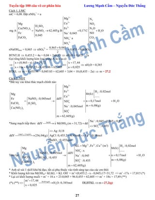 Tuyển tập 100 câu vô cơ phân hóa Lương Mạnh Cầm – Nguyễn Đức Thắng
27
Cách 1, LMC
mC = 6,08. Đặt nNH4
+
= a
2
2
2 4 2
2
2
3 2
4
2
4
3 2 2
3 2
2
Mg
Cu
H SO
Fe
mg A NaNO 62,605g B 0,17 C H O
Na 0,045
N
NO
0,045
NH a
S
Mg
Cu(NO ) N O
Fe NO
Fe
O
CO CO
H






 
 
       
      
   
  
 
 
nNaOHmax = 0,865  nSO4
2-
=
0,865 0,045
2

= 0,455 = nH2SO4
BTNT.H  0,455.2 = 4a + 0,04 + 2nH2O  nH2O = 0,435 – 2a
Gọi tổng khối lượng kim loại trong A là x ta có

x (0,865 a).17 31,72 x 17,44
x 18a 0,045.23 0,455.96 62,605 a 0,025
    
 
     
 nH2O = 0,385
BTKL  m + 0,455.98 + 0,045.85 = 62,605 + 3,04 + 18.(0,435 – 2a)  m = 27,2
Cách 2, NĐT
*Bắt tay vào khai thác mạch chính nào
2
2
2
2
3
24
3 2 4
3 2
2
4
Mg
Fe H :0,02mol
hh(k)Mg
......Cu
Fe NaNO :0,045mol ddY
n 0,17mol H ONH
FeCO H SO
m 6,08(g)Na :0,045mol
Cu(NO )
SO
m 62,605(g)






 
 
 
  
   
       
   
  
 
 
*Sang mạch tiếp theo: NaOH
n 2
4
Na :0,045 0,865 0,91
ddY M(OH) (m 31,72) dd
SO :0,455


  
    

2 31)BaCl ;2)AgNO 2
4
Ag :0,18
ddY 256,04(g) AgCl:0,455.2 0,91mol Fe :0,18mol
BaSO :0,455mol



  


Tóm lại:
3
2 2 2
2
4
3
2
3 2 4 2
4
2
KL Mg ,Fe ,Cu (m') H :0,02mol
hh(k)Mg
......NH : x
Fe NaNO :0,045mol ddY
n 0,17mol H ONa :0,045
FeCO H SO :0,455
m 6,08(g)SO :0,455Cu(NO )
m 62,605(g)
  



   
  
 
  
       
   
 
  
* Anh sẽ xài 1 skill khá bá đạo, tất cả phụ thuộc vào tính sáng tạo của các em thôi
* Khối lượng kết tủa M(OH)n= KLKL + KL OH-
= m’+(0,455.2 - x - 0,045).17=31,72 => m’ -17x = 17,015 (*)
* Lại có khối lượng muối = m’ + 18.x + 23.0,045 + 96.0,455 = 62,605 => m’ + 18x = 17,89 (**)
ĐLBTngtH
2
m' 17,44
(*),(**) H O:0,385mol
x 0,025

 

ĐLBTKL m 27,2(g)
 