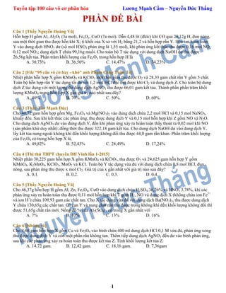 Tuyển tập 100 câu vô cơ phân hóa Lương Mạnh Cầm – Nguyễn Đức Thắng
1
PHẦN ĐỀ BÀI
Câu 1 [Thầy Nguyễn Hoàng Vũ]
Hỗn hợp H gồm Al, Al2O3 (3a mol), FexOy, CuO (7a mol). Dẫn 4,48 lít (đktc) khí CO qua 28,12g H, đun nóng,
sau một thời gian thu được hỗn khí X; tỉ khối của X so với H2 bằng 21,2 và hỗn hợp rắn Y. Hòa tan hoàn toàn
Y vào dung dịch HNO3 dư (số mol HNO3 phản ứng là 1,55 mol), khi phản ứng kết thúc thu được 0,16 mol NO;
0,12 mol NO2; dung dịch T chứa 99,16g muối. Cho toàn bộ T tác dụng với dung dịch NaOH dư thu được
26,56g kết tủa. Phần trăm khối lượng của FexOy trong hỗn hợp H là
A. 30,73% B. 36,50% C. 14,47% D. 34,23%
Câu 2 [File “95 câu vô cơ hay - khó” anh Phạm Công Tuấn Tú]
Nhiệt phân hỗn hợp X gồm KMnO4 và KClO3 một thời gian thu được O2 và 28,33 gam chất rắn Y gồm 5 chất.
Toàn bộ hỗn hợp rắn Y tác dụng tối đa với 1,2 mol HCl đặc thu được khí Cl2 và dung dịch Z. Cho toàn bộ dung
dịch Z tác dụng với một lượng dư dung dịch AgNO3 thu được 66,01 gam kết tủa. Thành phần phần trăm khối
lượng KMnO4 trong hỗn hợp X gần giá trị nào nhất sau đây?
A. 40%. B. 70%. C. 50%. D. 60%.
Câu 3 [Thầy Tào Mạnh Đức]
Cho 40,72 gam hỗn hợp gồm Mg, Fe3O4 và Mg(NO3)2 vào dung dịch chứa 2,2 mol HCl và 0,15 mol NaNO3,
khuấy đều. Sau khi kết thúc các phản ứng, thu được dung dịch Y và 0,15 mol hỗn hợp khí Z gồm NO và N2O.
Cho dung dịch AgNO3 dư vào dung dịch Y, đến khi phản ứng xảy ra hoàn toàn thấy thoát ra 0,02 mol khí NO
(sản phẩm khử duy nhất); đồng thời thu được 322,18 gam kết tủa. Cho dung dịch NaOH dư vào dung dịch Y,
lấy kết tủa nung ngoài không khí đến khối lượng không đổi thu được 44,0 gam rắn khan. Phần trăm khối lượng
của Fe3O4 có trong hỗn hợp X là.
A. 49,82% B. 52,43% C. 28,49% D. 17,24%
Câu 4 [Thi thử THPT chuyên ĐH Vinh lần 1-2015]
Nhiệt phân 30,225 gam hỗn hợp X gồm KMnO4 và KClO3, thu được O2 và 24,625 gam hỗn hợp Y gồm
KMnO4, K2MnO4, KClO3, MnO2 và KCl. Toàn bộ Y tác dụng vừa đủ với dung dịch chứa 0,8 mol HCl, đun
nóng, sau phản ứng thu được x mol Cl2. Giá trị của x gần nhất với giá trị nào sau đây?
A. 0,1. B. 0,2. C. 0,3. D. 0,4.
Câu 5 [Thầy Nguyễn Hoàng Vũ]
Cho 46,37g hỗn hợp H gồm Al, Zn, Fe3O4, CuO vào dung dịch chứa H2SO4 36,26% và HNO3 3,78%, khi các
phản ứng xảy ra hoàn toàn thu được 0,11 mol hỗn hợp khí T gồm H2, NO và dung dịch X (không chứa ion Fe3+
và ion H+
) chứa 109,93 gam các chất tan. Cho X tác dụng vừa đủ với dung dịch Ba(NO3)2, thu được dung dịch
Y chứa 130,65g các chất tan. Cô cạn Y và nung chất rắn thu được trong không khí đến khối lượng không đổi thì
được 51,65g chất rắn mới. Nồng độ % của Al2(SO4)3 có trong X gần nhất với
A. 7% B. 10% C. 13% D. 16%
Câu 6 [Không rõ]
Cho 4,68 gam hỗn hợp X gồm Cu và Fe3O4 vào bình chứa 400 ml dung dịch HCl 0,1 M vừa đủ, phản ứng xong
thu được dung dịch Y và còn một phần rắn không tan. Thêm tiếp dung dịch AgNO3 đến dư vào bình phản ứng,
sau khi các phản ứng xảy ra hoàn toàn thu được kết tủa Z. Tính khối lượng kết tủa Z.
A. 14,72 gam. B. 12,42 gam. C. 18,16 gam. D. 7,36gam
 