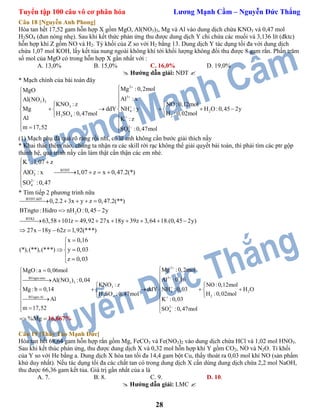 Tuyển tập 100 câu vô cơ phân hóa Lương Mạnh Cầm – Nguyễn Đức Thắng
28
Câu 18 [Nguyễn Anh Phong]
Hòa tan hết 17,52 gam hỗn hợp X gồm MgO, Al(NO3)3, Mg và Al vào dung dịch chứa KNO3 và 0,47 mol
H2SO4 (đun nóng nhẹ). Sau khi kết thức phản ứng thu được dung dịch Y chỉ chứa các muối và 3,136 lít (đktc)
hỗn hợp khí Z gồm NO và H2. Tỷ khối của Z so với H2 bằng 13. Dung dịch Y tác dụng tối đa với dung dịch
chứa 1,07 mol KOH, lấy kết tủa nung ngoài không khí tới khối lượng không đổi thu được 8 gam rắn. Phần trăm
số mol của MgO có trong hỗn hợp X gần nhất với :
A. 13,0% B. 15,0% C. 16,0% D. 19,0%
 Hướng dẫn giải: NĐT 
* Mạch chính của bài toán đây
2
3
3 3
3
4 2
22 4
2
4
Mg :0,2molMgO
Al : xAl(NO )
KNO : z NO:0,12mol
Mg ddY NH : y H O:0,45 2y
H :0,02molH SO :0,47mol
Al K : z
m 17,52 SO :0,47mol







   
       
 
 
  
(1) Mạch phụ đã quá rõ ràng rồi nhỉ, có lẽ anh không cần bước giải thích nầy
* Khai thác thêm nào, chúng ta nhận ra các skill rời rạc không thể giải quyết bài toán, thì phải tìm các ptr gộp
thành hệ, quá trình nầy cần làm thật cẩn thận các em nhé.
BTĐT
2
2
4
K :1,07 z
AlO : x 1,07 z x 0,47.2(*)
SO :0,47



 

   


* Tìm tiếp 2 phương trình nữa
BTĐT:ddY
2
BTKL
0,2.2 3x y z 0,47.2(**)
BTngto : Hidro nH O :0,45 2y
63,58 101z 49,92 27x 18y 39z 3,64 18.(0,45 2y)
27x 18y 62z 1,92(***)
x 0,16
(*),(**),(***) y 0,03
z 0,03
    
 
        
   


 
 
2
3BTngto:nito
3 3
3
4 2
22 4BTngto:Al
2
4
Mg :0,2molMgO:a 0,06mol
Al :0,16Al(NO ) :0,04
KNO : z NO:0,12mol
Mg : b 0,14 ddY NH :0,03 H O
H :0,02molH SO :0,47mol
Al K :0,03
m 17,52 SO :0,47mol







    
       
  
  
%Mg  16,667%
Câu 19 [Thầy Tào Mạnh Đức]
Hòa tan hết 68,64 gam hỗn hợp rắn gồm Mg, FeCO3 và Fe(NO3)2 vào dung dịch chứa HCl và 1,02 mol HNO3.
Sau khi kết thúc phản ứng, thu được dung dịch X và 0,32 mol hỗn hợp khí Y gồm CO2, NO và N2O. Tỉ khối
của Y so với He bằng a. Dung dịch X hòa tan tối đa 14,4 gam bột Cu, thấy thoát ra 0,03 mol khí NO (sản phấm
khử duy nhất). Nếu tác dụng tối đa các chất tan có trong dung dịch X cần dùng dung dịch chứa 2,2 mol NaOH,
thu được 66,36 gam kết tủa. Giá trị gần nhất của a là
A. 7. B. 8. C. 9. D. 10.
 Hướng dẫn giải: LMC 
 