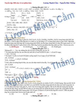 Tuyển tập 100 câu vô cơ phân hóa Lương Mạnh Cầm – Nguyễn Đức Thắng
30
 Hướng dẫn giải: LMC 
nNaOH = 0,41; nH2 = 0,015  nAl = 0,01  nAl2O3 = 0,2. Đặt nFe = a; nCu = b; nMg = c
 nHClpư = 2a + 2c + 1,23  nHCldư = 0,2a + 0,2c + 0,123
x y 2
o 2
2
3
2 3
t
Fe O FeCl aFe a Cu b
MgO c MgCl cMgO
0,5mg A HCl b Cu H
Al 0,01 AlCl 0,41CuO
Al O 0,2 HCl 0,2a 0,2c 0,123Al 0,41
 
 
  
      
  
     
0,5m 56a 64b 40c 20,67 m 104,54
5227b 10m a 0,3 x 0,3 3
407,5a 299,5c 184,1925 321,4175 b 0,2 y 0,2.3 0,2 4
107a 58c 35 c 0,05
     
   
     
     
    
n
3 4
0,1
% Fe O
0,1 0,2 0,05 0,41
 
  
 13,158%
Câu 22 [Thầy Tào Mạnh Đức]
Hòa tan hoàn toàn hỗn hợp A gồm Fe, FeO, Fe2O3, Fe3O4, Fe(OH)2, Fe(OH)3, FeCO3 trong dung dịch HCl dư
thu được 1,344 lít (đktc) hỗn hợp khí có tỉ khối so với He bằng 5,75 và dung dịch chứa m gam muối. Mặt khác
hoàn tan hoàn toàn hỗn hợp rắn A trong dung dịch HNO3 dư thu được dung dịch X chứa 48,4 gam muối và 1,12
lít (đktc) hỗn hợp khí Y gồm (N2O; CO2). Biết rằng N2O là sản phẩm khử duy nhất của NO3
-
. Giá trị của m là.
A. 28,950 gam B. 26,820 gam C. 27,885 gam D. 29,660 gam
 Hướng dẫn giải: NĐT 
*Khủng bố =.= . Tuy vậy những bài nầy lại rất lý tưởng đấy các em :D
* Từ mạch phụ thứ hai các em chĩa cho anh liền số mol Fe(NO3)3 nhé => số mol Fe ngay
=> nFe = 0,2 mol
* Từ mạch 1 ta dễ có số mol CO2,đem xuống mạch 2 ta có ngay số nol N2O nhé
2
2
2
H :0,03mol
nN O 0,02mol
CO :0,03mol

 

* Chú ý đây là trường hợp hi hữu, các em cẩn thận tránh bị lừa đấy. Ta sẽ khoan sâu vào mạch 2 nhé
2
3 BTe
2
Fe:0,2mol
CO :0,03mol
3.0,2 0,03.2 2x y 0,02.8 2x y 0,38
O : x
OH : y






       



*Xét mạch 1: Cl H 2x y 0,02.2 0,03.2 0,5mol 
      
Fe Cl
KLm KL KL 0,2.56 0,5.35,5     28,95g
Câu 23 [Đỗ Văn Khang – Thi thử Bookgol lần 7-2016]
Hỗn hợp A gồm Fe, Mg, MgO, FeO, Fe2O3, Fe3O4 trong đó oxi chiếm 23,43% về khối lượng. Hòa tan hết 38,24
gam A trong dung dịch chứa x mol HCl và y mol KNO3 thu được dung dịch B chỉ chứa các muối trung hòa và
1,12 lít (đktc) hỗn hợp 2 khí gồm N2, N2O. Cho từ từ dung dịch AgNO3 2M vào B, đến khi lượng kết tủa đạt
cực đại thì thấy dùng vừa hết 940 ml, đem cô cạn dung dịch tạo thành thu được m gam rắn, nung phần rắn này
trong chân không thấy khối lượng giảm 103,24 gam và thoát ra 55,44 lít hỗn hợp khí và hơi C. Biết các phản
ứng xảy ra hoàn toàn. Giá trị của m gần nhất với
A. 185. B. 186. C. 187. D. 188.
 Hướng dẫn giải: LMC 
 