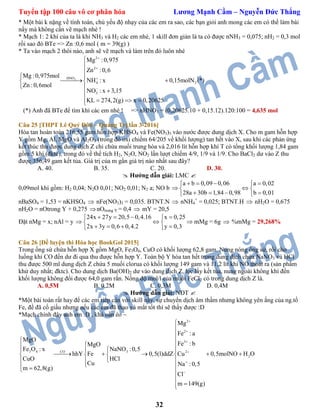 Tuyển tập 100 câu vô cơ phân hóa Lương Mạnh Cầm – Nguyễn Đức Thắng
32
* Một bài k nặng về tính toán, chủ yếu độ nhạy của các em ra sao, các bạn giỏi anh mong các em có thể làm bài
nầy mà không cần vẽ mạch nhé !
* Mạch 1: 2 khí của ta là khí NH3 và H2 các em nhé, 1 skill đơn giản là ta có được nNH3 = 0,075; nH2 = 0,3 mol
rồi sao đó BTe => Zn :0,6 mol ( m = 39(g) )
* Ta vào mạch 2 thôi nào, anh sẽ vẽ mạch và làm trên đó luôn nhé
3
2
2
HNO
4 2
3
Mg :0,975
Zn :0,6
Mg :0,975mol
NH : x 0,15molN (*)
Zn :0,6mol
NO : x 3,15
KL 274,2(g) x 0,20625







 
  
 

   
(*) Anh đã BTe để tìm khí các em nhé ! => nHNO3 = (0,20625.10 + 0,15.12).120:100 = 4,635 mol
Câu 25 [THPT Lê Quý Đôn – Quảng Trị lần 3-2016]
Hòa tan hoàn toàn 216,55 gam hỗn hợp KHSO4 và Fe(NO3)3 vào nước được dung dịch X. Cho m gam hỗn hợp
Y gồm Mg, Al, MgO và Al2O3 (trong đó oxi chiếm 64/205 về khối lượng) tan hết vào X, sau khi các phản ứng
kết thúc thu được dung dịch Z chỉ chứa muối trung hòa và 2,016 lít hỗn hợp khí T có tổng khối lượng 1,84 gam
gồm 5 khí (đktc), trong đó về thể tích H2, N2O, NO2 lần lượt chiếm 4/9, 1/9 và 1/9. Cho BaCl2 dư vào Z thu
được 356,49 gam kết tủa. Giá trị của m gần giá trị nào nhất sau đây?
A. 40. B. 35. C. 20. D. 30.
 Hướng dẫn giải: LMC 
0,09mol khí gồm: H2 0,04; N2O 0,01; NO2 0,01; N2 a; NO b
a b 0,09 0,06 a 0,02
28a 30b 1,84 0,98 b 0,01
    
  
    
nBaSO4 = 1,53 = nKHSO4  nFe(NO3)3 = 0,035. BTNT.N  nNH4
+
= 0,025; BTNT.H  nH2O = 0,675
nH2O = nOtrong Y + 0,275 nOtrong Y = 0,4  mY = 20,5
Đặt nMg = x; nAl = y
24x 27y 20,5 0,4.16 x 0,25
2x 3y 0,6 0,4.2 y 0,3
    
   
    
mMg = 6g  %mMg = 29,268%
Câu 26 [Đề luyện thi Hóa học BookGol 2015]
Trong ống sứ chứa hỗn hợp X gồm MgO, Fe3O4, CuO có khối lượng 62,8 gam. Nung nóng ống sứ, rồi cho
luồng khí CO đến dư đi qua thu được hỗn hợp Y. Toàn bộ Y hòa tan hết trong dung dịch chứa NaNO3 và HCl
thu được 500 ml dung dịch Z chứa 5 muối clorua có khối lượng 149 gam và 11,2 lít khí NO thoát ra (sản phẩm
khử duy nhất; đktc). Cho dung dịch Ba(OH)2 dư vào dung dịch Z, lọc lấy kết tủa, nung ngoài không khí đến
khối lượng không đổi được 64,0 gam rắn. Nồng độ mol/l của muối FeCl2 có trong dung dịch Z là.
A. 0,5M B. 0,2M C. 0,3M D. 0,4M
 Hướng dẫn giải: NĐT 
*Một bài toán rất hay để các em tiếp cận với skill nầy, sự chuyển dịch âm thầm nhưng không yên ắng của ng.tố
Fe, đề đã cố giấu nhưng nếu các em đã thạo và mắt tốt thì sẽ thấy được :D
*Mạch chính đây anh em :D , khá oằn èo ~
2
2
3
3 4 3CO 2
2
Mg
Fe :a
MgO
Fe : bMgO
Fe O : x NaNO :0,5
hhY Fe 0,5(l)ddZ Cu 0,5molNO H O
CuO HCl
Cu Na :0,5
m 62,8(g)
Cl
m 149(g)









 
   
       
  
 



 