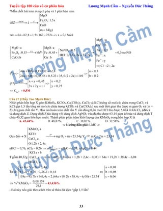 Tuyển tập 100 câu vô cơ phân hóa Lương Mạnh Cầm – Nguyễn Đức Thắng
33
*Mấu chốt bài toán ở mạch phụ và 1 phát bảo toàn
o
2 3NaOH t
MgO
Fe O :1,5x
ddZ
CuO
m 64(g)
m 64 62,8 1,5x.160 232x x 0,15mol



  

 
      
2
2
3CO
3 4 2
3
Mg :a
Cu : b
MgO:a MgO:a
NaNO :0,5 Na :0,5
Fe O :0,15 hhY Fe:0,45 0,5molNO
HCl:0,5.4 2a 2 2a Fe : x
Cu : bCuO: b
Fe : y
Cl : 2 2a
40a 80b 0,15.232 62,8
(*)
24a 64b 0,45.56 0,5.23 35,5.









    
      
    
  

 
  

   
BTĐT
a 0,3
(2 2a) 149 b 0,2
x y 0,45 x 0,2
(**)
3x 2y 1,1 y 0,25
 
 
   
   
  
   
2
Fe
C   0,5M
Câu 27 [Thầy Tào Mạnh Đức]
Nhiệt phân hỗn hợp X gồm KMnO4, KClO3, Ca(ClO3)2, CaCl2 và KCl (tổng số mol clo chứa trong CaCl2 và
KCl gấp 1,5 lần tổng số mol clo chứa trong KClO3 và Ca(ClO3)2) sau một thời gian thu được m gam O2 và (m +
23,34) gam chất rắn Y. Hòa tan hoàn toàn chất rắn Y cần đùng 0,76 mol HCl thu được 5,824 lít khí Cl2 (đktc)
và dung dịch Z. Dung dịch Z tác dụng với dung dịch AgNO3 vừa đủ thu được 63,14 gam kết tủa và dung dịch T
chứa 40,32 gam hỗn hợp muối. Thành phần phần trăm khối lượng của KMnO4 trong hỗn hợp X là
A. 43,44%. B. 48,87%. C. 38,01%. D. 32,58%.
 Hướng dẫn giải: LMC 
Quy đổi
4
2
2
ot
KMnO a
KCl b
X mg O m 23,34g Y
CaCl c
O1,2b 2,4c



   

 
 mX = 2m + 23,34
nHCl = 0,76, nCl2 = 0,26  nOtrong Y = nH2O = 0,38; nAgCl = 0,44
T gồm 40,32g 2
2
KCl a b
CaCl c
MnCl a





 m = mO2 = 16.(4a + 1,2b + 2,4c – 0,38) = 64a + 19,2b + 38,4c – 6,08
Ta có:
a b 2c 2a 0,44 a 0,08
b 2c 0,76 0,26.2 0,44 b 0,08
158a 93,7b 149,4c 2.(64a 19,2b 38,4c 6,08) 23,34 c 0,06
     
 
      
         
 %m
KMnO4 =
0,08.158
29,1
 43,436%
- Bài này nếu giải theo cách trên sẽ thừa dữ kiện “gấp 1,5 lần”
 