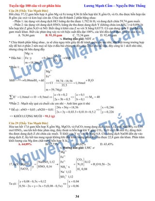 Tuyển tập 100 câu vô cơ phân hóa Lương Mạnh Cầm – Nguyễn Đức Thắng
34
Câu 28 [Thầy Tào Mạnh Đức]
Đốt cháy 37,12 gam hỗn hợp A gồm Mg và Fe trong 8,96 lít hỗn hợp khí X gồm O2 và O3 thu được hỗn hợp rắn
B gồm các oxit và kim loại còn dư. Chia rắn B thành 2 phần bằng nhau:
- Phần 1: tác dụng với dung dịch HCl loãng dư thu được 1,792 lít H2 và dung dịch chứa 59,74 gam muối.
- Phần 2: tác dụng với dung dịch HNO3 loãng dư thu được dung dịch Y (không chứa ion NH4
+
) và 0,896 lít
hỗn hợp khí Z gồm N2O và NO. Biết rằng tỉ khối của Z so với X bằng 0,8375. Cô cạn dung dịch Y thu được x
gam muối khan. Biết các phản ứng xảy ra với hiệu suất đều đạt 100%, các khí đều đo ở đktc. Giá trị của x là.
A. 76,84 gam B. 91,10 gam C. 75,34 gam D. 92,48 gam
 Hướng dẫn giải: NĐT 
* Chia thành phần bằng nhau , ta sẽ chia ngay trên giấy đề để tránh quên các em nhé, đặc biệt trong trường hợp
nầy đề hỏi ở phần 2 nên mọi số liệu ở đầu bài chúng ta đều chia 2 hết cho dễ làm, đây cũng là 1 skill nhỏ nhé,
nhưng cũng rất hữu dụng đấy
* Đầu bài :
2
3
Mg : x
O :a
Fe: y 0,2mol hhB
O : b
m 18,56(g)


  
 
*Phần 1:
2
x
HCl
2 2
.
X
Mg
Fe
hhB 0,08molH dd H O59,74 18,56
Cl : 1,16mol
35,5
m 59,74(g)
a b 0,2 a 0,1
H 1,16mol O 0,5mol M 40
2a 3b 0,5 b 0,1







   
 

 
   
       
   

*Phần 2 : Mạch nầy quá củ chuối các em nhỉ ~ Anh làm gọn tí nhé
* Dễ có : nNO = 0,03 ; nN2O = 0,01
24x 56y 18,56 x 0,246
2x 3y 0,03.3 0,01.8 0,5.2 y 0,226
   
 
     
=> KHỐI LƯỢNG MUỐI = 91,1 (g)
Câu 29 [Thầy Tào Mạnh Đức]
Hòa tan hết 17,6 gam hỗn hợp X gồm Mg, MgCO3 và FeCO3 trong dung dịch chứa 1,12 mol NaHSO4 và 0,16
mol HNO3, sau khi kết thúc phản ứng, thấy thoát ra hỗn hợp khí Y gồm CO2, N2O và 0,08 mol H2; đồng thời
thu được dung dịch Z chỉ chứa các muối. Tỉ khối của Y so với He bằng 6,8. Cho dung dịch NaOH đến dư vào
dung dịch Z, lấy kết tủa nung ngoài không khí đến khối lượng phân đổi thu được 22,8 gam rắn khan. Phần trăm
khối lượng của Mg đơn chất trong hỗn hợp X là.
A. 64,09% B. 62,73% C. 66,82% D. 65,45%
 Hướng dẫn giải: LMC 
2
2
23
4
3 22
3 4
3 2
2
4
Mg
Fe
Mg CO
NaHSO 1,12 0,12Fe
MgCO17,6gX H O 0,56 2xN O
y HNO 0,16 NH x
FeCO H 0,08
Na 1,12
SO 1,12









    
        
   
 


Ta có:
y 0,08 0,5x 0,12 x 0,04
0,56 2x y 3x 5.(0,08 0,5x) y 0,06
    
 
      
 