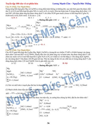 Tuyển tập 100 câu vô cơ phân hóa Lương Mạnh Cầm – Nguyễn Đức Thắng
36
Câu 31 [Thầy Tào Mạnh Đức]
Nung nóng hỗn hợp gồm Mg và Cu(NO3)2 trong điều kiện không có không khí, sau một thời gian thu được chất
rắn X và 0,18 mol hỗn hợp khí gồm NO2 (x mol) và O2 (y mol). Hòa tan hoàn toàn X trong dung dịch chứa 1,14
mol HCl, kết thúc phản ứng thu được dung dịch Y chỉ chứa 59,99 gam muối clorua và hỗn hợp khí Z gồm N2
(0,04 mol) và H2 (0,01 mol). Tỉ lệ của x : y là.
A. 8 : 1 B. 4 : 1 C. 3 : 1 D. 5 : 1
 Hướng dẫn giải: LMC 
2
2 2
2 2
3 2 2 2
4
3
o 1,14HClt
Mg a
MgCl a
NO x N 0,04Mg a Cu b
0,18 X Y :59,99g CuCl b H O 0,56 2c
Cu(NO ) b OO y H 0,01
NH Cl c
NO


   
         
   

Ta có:
95a 135b 53,5c 59,99 a 0,41
6b 0,56 2c 0,18.2 b 0,14
2a 2b c 1,14 c 0,04
    
 
      
     
mX = 28,16. BTKL  mkhí = 8
Ta có:
46x 32y 8 x 0,16
x y 0,18 y 0,02
   
 
   
 x : y = 8 : 1
Câu 32 [Thầy Tào Mạnh Đức]
Cho 49,52 gam hỗn hợp rắn X gồm Mg, MgO, Fe(NO3)3 (trong đó oxi chiếm 37,48% về khối lượng) vào dung
dịch chứa 1,64 mol HCl và 0,2 HNO3, khuấy đều cho các phản ứng xảy ra hoàn toàn, thu được dung dịch Y chỉ
chứa các muối và 0,12 mol hỗn hợp khí Z gồm N2O và N2 có tỉ khối so với He bằng a. Cho dung dịch AgNO3
dư vào dung dịch Y thu được 243,98 gam kết tủa. Nếu tác dụng tối đa với các chất tan có trong dung dịch Y cần
dùng dung dịch chứa 1,92 mol NaOH. Giá trị gần nhất của a là.
A. 9,5 B. 9,6 C. 9,7 D. 9,8
 Hướng dẫn giải: NĐT 
2
4
22 3
3 3 2
3 2
3
Mg
Mg NHMgO
N OHCl:1,64mol
Fe(NO ) ddY (2)Fe :0,08mol Fe 0,12mol H O
HNO :0,2mol N
m 49,52(g) Cl :1,64mol (1)NO :0,28
O 1,16mol
 
 
 



 
      
  

 
(1) Xài vài skill nhỏ ở mạch phụ thứ hai là được nhé ;) NaOH
3
Na :1,92
ddY dd NO :0,28mol
Cl :1,64




 

(2) Mạch chính chưa tiếp cận được, ta khai thác luôn mạch phụ còn lại
3AgNO 2Ag :0,08mol
ddY 243,98(g) Fe :0,08mol
AgCl:1,64mol

 

* Nhận xét các skill nhỏ k thể đánh bại được ma trận nầy, ta cường hóa chúng lại thôi, đặt ẩn cho khéo nhé !
2
2
3
2
3 3 2BTnito
3 24
3
Mg : x y
Mg : x
Fe :0,08mol
MgO: y
Fe : z 0,08 N OHCl:1,64mol
Fe(NO ) : z ddY 0,12mol H O
HNO :0,2mol NNH :3z 0,32
m 49,52(g)
Cl :1,64mol
O 1,16mol
NO :0,28






 
 
 
    
      
   
 
  

 