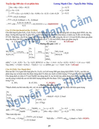 Tuyển tập 100 câu vô cơ phân hóa Lương Mạnh Cầm – Nguyễn Đức Thắng
37
BTĐT
BT:Hidro
2
BT:Oxi
2 2
24x 40y 242z 49,52 x 0,72
(*) y 9z 1,16 y 0,08
z 0,122(x y) 0,08.2 3(z 0,08) 3z 0,32 1,64 0,28
H O :0,84mol
N O :0,08mol N :0,04mol
    
 
    
           

 
done!!! 0,28.14 0,08.16
M 43,3333333 a
0,12

    10,83333333
Câu 33 [Thi thử BookGol lần 12-2016]
Cho hỗn hợp H gồm FeS2, CuS, Fe3O4, CuO (biết mS : mO = 7 : 13) tác dụng hết với dung dịch HNO3 dư, thu
được 34,84g hỗn hợp khí X gồm NO2 và NO (không còn sản phẩm khử khác); tỉ khối của X đối với He bằng
871/82. Mặt khác, cho H tác dụng hết với dung dịch H2SO4 đặc, nóng dư, thì có 1,14 mol H2SO4 tham gia phản
ứng, thu được khí SO2 (sản phẩm khử duy nhất của S+6
). Số mol HNO3 tham gia phản ứng là
A. 2,28 mol B. 2,00 mol C. 3,04 mol D. 1,92 mol
 Hướng dẫn giải: LMC 
2
2
2 41,14H SOSO 0,59
H O1,14



Fe
Cu
H
S 7a
O 26a
 
 
 
 
 
 
3
2
22
4 2
3
3
3HNO
Fe
Cu
NO 0,64
SO 7a H O
NO 0,18
NO
HNO








   




nSO4
2-
= 1,14 – 0,59 + 7a = 7a + 0,55. BTNT.O  26a + 1,14.4 = 4.(7a + 0,55) + 0,59.2 + 1,14  a = 0,02
Vậy nNO3
-
= (7.0,02 + 0,55).2 – 7.0,02.2 = 1,1  nHNO3 pư = 1,1 + 0,64 + 0,18 = 1,92 mol
Câu 34 [Thầy Tào Mạnh Đức]
Hòa tan hết 116,4 gam hỗn hợp gồm Fe, Fe3O4 và CuO trong 900 gam dung dịch HNO3 35,0%, sau khi các
phản ứng xảy ra hoàn toàn thu được dung dịch X chứa các muối có khối lượng 373,0 gam và hỗn hợp khí Y.
Cho dung dịch có chứa 4,75 mol NaOH vào dung dịch X, lọc bỏ kết tủa; phần dung dịch nước lọc đem cô cạn
sau đó nung ở nhiệt độ cao tới khi khối lượng không đổi thu được 320,5 gam rắn. Phần trăm khối lượng oxi có
trong Y là.
A. 30% B. 47,76% C. 19,24% D. 35,82%
 Hướng dẫn giải: NĐT 
*Mạch chính của bài toán đây nhỉ, xài vài skill nhỏ ở mạch phụ thì em sẽ lấy được dữ kiện quan trọng
2
3
3 4 2
3 2
3
Fe
Fe
Fe
Fe O
HNO :5mol ddX Cu hh(k)Y H O: 2,5mol
CuO
(*)NO : 4,5
m 116,4(g)
m 373(g)







 
    
 
 
 
*Mạch phụ:
o
3 2NaOH t
3
NaNO NaNO : x x y 4,75 x 4,5
ddX dd NO : 4,5mol
69x 40y 320,5 y 0,25NaOH : yNaOH
     
       
   
*Bảo toàn tiếp nào:
BTngtoNito
BTKL
Y
N :0,5mol
m 13,4(g)
O:0,4mol

  

*Kết liễu : BTngtoOxi
hhbđO :1,4mol %O  19,24%
 