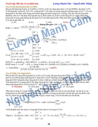 Tuyển tập 100 câu vô cơ phân hóa Lương Mạnh Cầm – Nguyễn Đức Thắng
38
Câu 35 [Thi thử BookGol lần 12-2016]
Hòa tan hết hỗn hợp H gồm Al, Fe(NO3)2, FeCO3, CuO vào dung dịch chứa 1,14 mol KHSO4, thu được 5,376
lít hỗn hợp khí X gồm H2, NO, CO2 và dung dịch Y chỉ chứa các muối trung hòa (không chứa ion Fe3+
). Cô cạn
dung dịch Y thu được khối lượng muối khan nặng hơn khối lượng H là 138,46g. Nếu cho 300 ml dung dịch
Ba(OH)2 2M vào Y thì được hỗn hợp kết tủa Z. Biết tỉ khối của X đối với He bằng 97/12 và nếu nhiệt phân
hoàn toàn H trong chân không thì thu được 0,22 mol hỗn hợp hai khí. Phần trăm khối lượng của Fe(OH)2 trong
Z có giá trị gần nhất với
A. 8% B. 6% C. 40% D. 9%
 Hướng dẫn giải: LMC 
BTKL  nH2O =
1,14.136 138,46 7,76
18
 
= 0,49
3
2
22
4 2
2
4
3
2
2
4
3
Al x
Fe y
H a
Cu 0,24mol
H 1,14 KHSO Y X NO b 0,49 H O
7,76gK 1,14
CO c
NH d
SO
Al
Fe(NO )
FeCO
CuO
1,14








 
 
  
     
  
 


Ta có:
a b c 0,24 a 0,04
2a 30b 44c 7,76 b 0,08
b d c 0,22 c 0,12
1,14 4d 2a 0,49.2 d 0,02
    
     
 
    
     
 nO2-
trong H = 0,49 – 2b – c – 3d = 0,15 = nCuO = nCu2+
BTNT.N  nFe(NO3)2 = 0,05; BTNT.C  nFeCO3 = 0,12 vậy nFe2+
trong Y = 0,17
BTĐT trong Y  nAl3+
= 0,16  Trong Z chứa: 0,17 Fe(OH)2; 0,15 Cu(OH)2; 0,6 BaSO4 và 0,1 Al(OH)3
 %mFe(OH)2 =
0,17.90.100
0,17.90 0,15.98 0,6.233 0,1.78

  
8,615%
Câu 36 [Thầy Tào Mạnh Đức]
Hòa tan hết 22,8 gam hỗn hợp gồm Fe, Fe3O4 và Cu trong 348 gam dung dịch HNO3 15,75% thu được dung
dịch X và 0,784 lít (đktc) hỗn hợp khí Y gồm NO và N2O. Mặt khác hoàn tan hết 22,8 gam hỗn hợp trên trong
dung dịch HCl loãng thu được dung dịch Z chứa 3 chất tan có khối lượng 40,4 gam (không thấy khí thoát ra).
Trộn dung dịch X và dung dịch Z thu được dung dịch G. Cho AgNO3 dư vào G thu được x gam kết tủa. Biết
rằng trong dung dịch Z số mol cation Cu2+
gấp 2 lần số mol cation Fe3+
. Giá trị của x là.
A. 126,4 gam B. 142,2 gam C. 124,8 gam D. 136,2 gam
 Hướng dẫn giải: NĐT 
*Bải toán rõ ràng có 2 mạch liên kết với nhau tạo thành 1 mạch mà ở đó có yêu cầu đề bài, vậy thì sẽ có các
trường hợp sau, thứ nhất theo lẽ tự nhiên ta sẽ chiến đấu với từng mạch trước, rồi tiến đến yêu cầu đề bài, thứ
hai là 2 mạch nầy sẽ có liên quan với nhau và giải 2 mạch cùng 1 lúc rồi tiến đến yêu cầu đề bài
*Mạch 1:
3 4
3 2
2
Fe
Fe O NO
348(g)HNO 15,75% ddX 0,035mol H O
N OCu
m 22,8



    

 
*Anh đã phân tích trên mạch, rõ ràng đây là bài toán rơi vào tuýp số 2 rồi.
*Mạch 2:
2
3 3
3 4 2
2
Fe : yFe
7x 2y
22,8 Fe O HCl Fe Fe : x ;Cl :7x 2y H O: 3,5x y
2
Cu Cu : 2x

  


 
      
 
 
O :3,5x y 
 