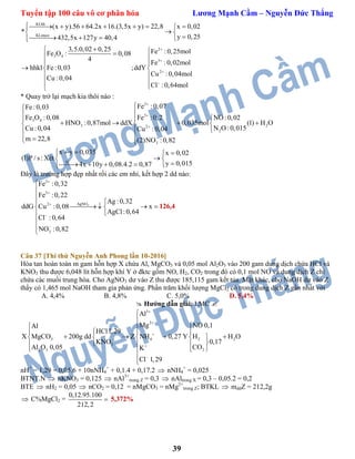 Tuyển tập 100 câu vô cơ phân hóa Lương Mạnh Cầm – Nguyễn Đức Thắng
39
KLhh
KLmuoi
2
3 4
3
2
(x y).56 64.2x 16.(3,5x y) 22,8 x 0,02
*
y 0,25432,5x 127y 40,4
3,5.0,02 0,25 Fe :0,25molFe O : 0,08
4
Fe :0,02mol
hhkl Fe:0,03 ;ddY
Cu :0,04mol
Cu :0,04
Cl :0,64mol




      
 
   
  
 
  
 
 

* Quay trở lại mạch kia thôi nào :
2
3
3 4
3 22
2
3
H
Fe :0,07Fe:0,03
Fe O :0,08 Fe :0,2 NO:0,02
HNO :0,87mol ddX 0,035mol (1) H O
N O:0,015Cu :0,04 Cu :0,04
m 22,8 (2)NO :0,82
x y 0,035 x 0,02
(1)P / s : Xét
y 0,0154x 10y 0,08.4.2 0,87







 
     
 
  
  
 
    
Đây là trường hợp đẹp nhất rồi các em nhỉ, kết hợp 2 dd nào:
3
2
3
AgNO2
3
Fe :0,32
Fe :0,22
Ag :0,32
ddG Cu :0,08 x
AgCl:0,64
Cl :0,64
NO :0,82









    




126,4
Câu 37 [Thi thử Nguyễn Anh Phong lần 10-2016]
Hòa tan hoàn toàn m gam hỗn hợp X chứa Al, MgCO3 và 0,05 mol Al2O3 vào 200 gam dung dịch chứa HCl và
KNO3 thu được 6,048 lít hỗn hợp khí Y ở đktc gồm NO, H2, CO2 trong đó có 0,1 mol NO và dung dịch Z chỉ
chứa các muối trung hòa. Cho AgNO3 dư vào Z thu được 185,115 gam kết tủa. Mặt khác, cho NaOH dư vào Z
thấy có 1,465 mol NaOH tham gia phản ứng. Phần trăm khối lượng MgCl2 có trong dung dịch Z gần nhất với
A. 4,4% B. 4,8% C. 5,0% D. 5,4%
 Hướng dẫn giải: LMC 
3
2
23 4 2
3
22 3
Al
Mg NO 0,1Al
HCl1,29
HX MgCO 200g dd Z NH 0,27 Y H O
KNO 0,17
COAl O 0,05 K
Cl 1,29







 
  
      
  
 


nH+
= 1,29 = 0,05.6 + 10nNH4
+
+ 0,1.4 + 0,17.2  nNH4
+
= 0,025
BTNT.N  nKNO3 = 0,125  nAl3+
trong Z = 0,3  nAltrong X = 0,3 – 0,05.2 = 0,2
BTE  nH2 = 0,05  nCO2 = 0,12 = nMgCO3 = nMg2+
trong Z; BTKL  mddZ = 212,2g
 C%MgCl2 =
0,12.95.100
212,2
 5,372%
 