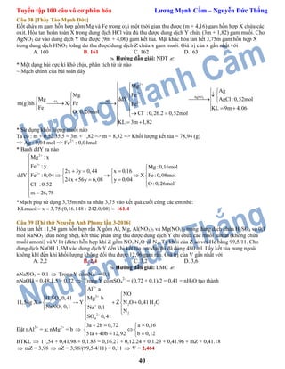 Tuyển tập 100 câu vô cơ phân hóa Lương Mạnh Cầm – Nguyễn Đức Thắng
40
Câu 38 [Thầy Tào Mạnh Đức]
Đốt cháy m gam hỗn hợp gồm Mg và Fe trong oxi một thời gian thu được (m + 4,16) gam hỗn hợp X chứa các
oxit. Hòa tan hoàn toàn X trong dung dịch HCl vừa đủ thu được dung dịch Y chứa (3m + 1,82) gam muối. Cho
AgNO3 dư vào dung dịch Y thu được (9m + 4,06) gam kết tủa. Mặt khác hòa tan hết 3,75m gam hỗn hợp X
trong dung dịch HNO3 loãng dư thu được dung dịch Z chứa x gam muối. Giá trị của x gần nhất với
A. 160 B. 161 C. 162 D.163
 Hướng dẫn giải: NĐT 
* Một dạng bài cực kì khó chịu, phân tích từ từ nào
~ Mạch chính của bài toán đây
3
2
2
2
AgNO
O HCl 3
Mg
Ag
Mg Fe
ddYMg AgCl:0,52mol
m(g)hh X Fe Fe
Fe KL 9m 4,06
O:0,26mol Cl :0,26.2 0,52mol
KL 3m 1,82


 


 
  
   
         
 
* Sử dụng khối lượng muối nào
Ta có : m + 0,52.35,5 = 3m + 1,82 => m = 8,32 => Khối lượng kết tủa = 78,94 (g)
=> Ag : 0,04 mol => Fe2+
: 0,04mol
* Banh ddY ra nào
2
3
2
Mg : x
Fe : y Mg :0,16mol
2x 3y 0,44 x 0,16
ddY Fe :0,04 X Fe:0,08mol
24x 56y 6,08 y 0,04
O:0,26molCl :0,52
m 26,78







    
     
    

 

*Mạch phụ sử dụng 3,75m nên ta nhân 3,75 vào kết quả cuối cùng các em nhé:
KLmuoi x 3,75.(0,16.148 242.0,08)    161,4
Câu 39 [Thi thử Nguyễn Anh Phong lần 3-2016]
Hòa tan hết 11,54 gam hỗn hợp rắn X gồm Al, Mg, Al(NO3)3 và Mg(NO3)2 trong dung dịch chứa H2SO4 và 0,1
mol NaNO3 (đun nóng nhẹ), kết thúc phản ứng thu được dung dịch Y chỉ chứa các muối sunfat (không chứa
muối amoni) và V lít (đktc) hỗn hợp khí Z gồm NO, N2O và N2. Tỷ khối của Z so với He bằng 99,5/11. Cho
dung dịch NaOH 1,5M vào dung dịch Y đến khi kết tủa cực đại thì đã dùng 480 ml. Lấy kết tủa nung ngoài
không khí đến khi khối lượng không đổi thu được 12,96 gam rắn. Giá trị của V gần nhất với
A. 2,2 B. 2,4 C. 3,2 D. 3,6
 Hướng dẫn giải: LMC 
nNaNO3 = 0,1  Trong Y có nNa+
= 0,1
nNaOH = 0,48.1,5 = 0,72  Trong Y có nSO4
2-
= (0,72 + 0,1)/2 = 0,41 = nH2O tạo thành
3
2
2 4
2 2
3
22
4
Al a
NO
H SO 0,41 Mg b
11,54g X Y Z N O 0,41H O
NaNO 0,1 Na 0,1
N
SO 0,41





 
  
     
  


Đặt nAl3+
= a; nMg2+
= b 
3a 2b 0,72 a 0,16
51a 40b 12,92 b 0,12
  
  

 
 
BTKL  11,54 + 0,41.98 + 0,1.85 = 0,16.27 + 0,12.24 + 0,1.23 + 0,41.96 + mZ + 0,41.18
 mZ = 3,98  nZ = 3,98/(99,5.4/11) = 0,11  V = 2,464
 