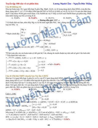 Tuyển tập 100 câu vô cơ phân hóa Lương Mạnh Cầm – Nguyễn Đức Thắng
41
Câu 40 [Không rõ]
Hòa tan hoàn toàn 10,1 gam hỗn hợp X gồm Mg, MgO, Al2O3 và Al trong dung dịch chứa HNO3 (vừa đủ) thu
được dung dịch Y và 1,12 lít (đktc) hỗn hợp khí NO và N2O có tỷ khối so với H2 là 16,4. Cô cạn cận thận dung
dịch Y thu được 49,86 gam muối khan. Cho NaOH dư vào Y thấy có 0,83 mol NaOH tham gia phản ứng. Phần
trăm khối lượng của Oxi có trong X là:
A. 39,60% B. 31,68% C. 28,51% D. 38,02%
 Hướng dẫn giải: NĐT 
* Cứ bình tĩnh mà làm, nhìn thấy Mg và Al thì luôn nghĩ đến NH4
+
nhé, chừng nào có dấu hiệu nào đó thì mới
loại trừ NH4
+
ra
* Mạch chính đây
2
3
3 24
2
(1)
3
Mg : x
Mg : x
Al : y
ddY NO:0,04Al: y
HNO H ONH : z
N O:0,01O: t
NO :0,83 y
m 10,1(g)
m 49,86(g)







 
    
   

(1) lấy từ mạch phụ các em nhé NaOH
2
3
Na :0,83mol
ddY dd AlO : y
NO :0,83 y





 

 
*Ở bài toán nầy các em hoàn toàn có thể giải hệ 3 ẩn, nhưng do muốn thuận tay nên anh sẽ giải 4 ẩn luôn nhé
* Tiến hành bảo toàn nào :
BTNT:Nito
3
BTĐT
H
KLhh
KLmuoi
* HNO :0,89 z y H :0,89 z y
2x 4y z 0,83 x 0,13
y 0,140,63 y 9z 2t
z 0,0124x 27y 16t 10,1
t 0,2148x 213y 80z 49,86


     
    
      
 
    
     
%O 31,68%
Câu 41 [Thi thử THPT chuyên Sơn Tây lần 2-2015]
Hòa tan 11,6 gam hỗn hợp A gồm Fe và Cu vào 87,5 gam dung dịch HNO3 50,4%, sau khi kim loại tan hết thu
dược dung dịch X và V lít (đktc) hỗn hợp khí B gồm hai chất khí. Cho 500 ml dung dịch KOH 1M vào dung
dịch X thu được kết tủa Y và dung dịch Z. Lọc lấy Y rồi nung trong không khí đến khối lượng không đổi thu
dược 16,0 gam chất rắn. Cô cạn dung dịch Z được chất rắn T. Nung T đến khối lượng không đổi thu được 41,05
gam chất rắn. Biết các phản ứng xảy ra hoàn toàn. Nồng độ phần trăm của Fe(NO3)3 trong X là
A. 13,56% B. 20,20% C. 40,69% D. 12,20%
 Hướng dẫn giải: LMC + NĐT 
Cách 1, LMC
Đặt a = nFe; b = nCu 
56a 64b 11,6 a 0,15
80a 80b 16 b 0,05
   
 
   
Trong 41,05g chất rắn nếu toàn là KNO2  mKNO2 = 0,5.85 = 42,5 > 41,05  có KOH dư
Đặt x = nKNO2; y = nKOHdư 
x y 0,5 x 0,45
85x 56y 41,05 y 0,05
   
 
   
nHNO3 = 0,7  nNtrong B = 0,7 – 0,45 = 0,25
Nếu trong Y có HNO3 dư  nFe(NO3)3 = 0,15 mà nCu(NO3)2 = 0,05  nNtrong Y > 0,45
 Y chỉ chứa 0,1 mol Fe2+
; 0,05 mol Fe3+
; 0,05 mol Cu2+
; 0,45 mol NO3
-
BTE  n e cho = 0,1.2 + 0,05.3 + 0,05.2 = 0,45 mol  nhận = 0,45/0,25 = 1,8
 Quy B về 1 khí NO1,6  mB = 9,9g  mX = 89,2  %m
Fe(NO3)3 = 13,56%
 