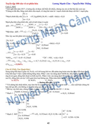 Tuyển tập 100 câu vô cơ phân hóa Lương Mạnh Cầm – Nguyễn Đức Thắng
42
Cách 2, NĐT
*Anh nghĩ đến năm 2017, ý tưởng nầy sẽ được chế biến rất nhiều, nhưng các em cứ thử bài nầy xem sao
*Chúng ta bắt đầu, bằng cách nhìn chia mạch, rõ ràng bài toán là 1 mạch chính dài được nối bởi 1 mạch phụ.
*Mạch chính đây nhé 3 2
Fe:a
Cu : b 87,5(g)HNO 50,4% ddX hh(k) H O
m 11,6


   
 
Mạch phụ khá cồng kềnh nhé, anh sẽ tách từng ý ra giải
o
3 2KOH t
3
KNO : x KNO : x x y 0,5 x 0,45
ddX NO :0,45mol
85x 56y 41,05 y 0,05KOH : yKOH : y
     
       
   
*Mặt khác:
o
2 3KOH t
Fe O :0,5a 56a 64b 11,6 a 0,15
ddX
80a 80b 16 b 0,05CuO: b
    
      
   
Như vậy sau khi phân tích mạch phụ ta được :
3
2
3
3 22
3
BTĐT
3 bk 3 2
BTKL
H NO
Fe : x
Fe :0,15
Fe : y
Cu :0,05 HNO :0,7mol (*)ddX hh(k) H O
Cu :0,05mol
m 11,6
NO :0,45mol
x y 0,15 x 0,1
2x 3y 0,35 y 0,05
*nNO 0,7 0,45 0,25mol *2H NO (k) H O
m m 




  


 
    
  

   
  
   
     
  2(k) H O (k) (k)m m 0,7 0,25.62 m 0,35.18 m 9,9       
3 3Fe(NO )C% 13,565%
Câu 42 [Thầy Tào Mạnh Đức]
Nung nóng hỗn hợp X gồm Al, Fe3O4 và CuO trong khí trơ, đến phản ứng hoàn toàn thu được hỗn hợp rắn Y.
Chia hỗn hợp Y làm 2 phần không bằng nhau. Phần 1 cho vào dung dịch NaOH dư, thấy lượng NaOH phản
ứng là 6,4 gam; đồng thời thoát ra 0,06 mol H2. Phần 2 cho vào dung dịch HCl loãng dư, thấy thoát ra 0,252
mol H2; đồng thời còn lại 3,456 gam kim loại không tan. Phần trăm khối lượng Fe3O4 trong hỗn hợp X là.
A. 53,7% B. 44,8% C. 59,6% D. 47,7%
 Hướng dẫn giải: NĐT 
* Với những bài nhiệt nhôm, mẹo làm bài là cụm từ “ phản ứng xảy ra hoàn toàn”;…. nếu xuất hiện chúng thì
hạn chế qui đổi, còn không có thì khả năng qui đổi sẽ rất cao.
* Bắt tay vào thôi nào, chúng ta thấy ở phần 1 tác dụng NaOH tạo khí H2 => Al dư.
* Mạch 1: 2
2 3
2 du
NaOH :0,16mol NaAlO :0,16mol Al 0,16mol.
Al O :0,06mol
H :0,06mol Al 0,04mol
   

 

=> Đặt hh Y ở phần 2 là :
2 3
Al:0,04k
Fe
Cu
Al O :0,06k






* Mạch 2:
3
HCl 2
2 2
2 3
Al:0,04k
Al :0,16k
Fe: x
hhY H :0,252mol H O :0,18k dd Fe : x
Cu :0,054mol
Cl :0,504 0,36k
Al O :0,06k

 




   
  
 