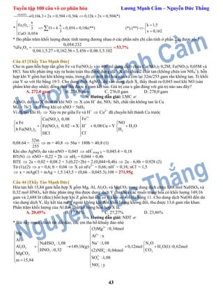 Tuyển tập 100 câu vô cơ phân hóa Lương Mạnh Cầm – Nguyễn Đức Thắng
43
ĐLBTĐT
3 4
0,16k.3 2x 0,504 0,36k 0,12k 2x 0,504(*)
x
k 1,5Fe O : x
* O 4. 0,054 0,18k(**) (*),(**)3
x 0,1623
CuO:0,054
      


     


* Do phần trăm khối lượng được tính tương đương nhau ở các phần nên chỉ cần tính ở phần 2 là được rồi !
3 4
0,054.232
%Fe O
0,04.1,5.27 0,162.56 3,456 0,06.1,5.102
 
  
53,7%
Câu 43 [Thầy Tào Mạnh Đức]
Cho m gam hỗn hợp rắn gồm Fe và Fe(NO3)2 vào 400 ml dung dịch chứa Cu(NO3)2 0,2M; Fe(NO3)3 0,05M và
HCl. Sau khi phản ứng xảy ra hoàn toàn thu được dung dịch X chỉ chứa 2 chất tan (không chứa ion NH4
+
); hỗn
hợp khí Y gồm hai khí không màu, trong đó có một khí hóa nâu và còn lại 32m/255 gam rắn không tan. Tỉ khối
của Y so với He bằng 19/3. Cho dung dịch AgNO3 dư vào dung dịch X, thấy thoát ra 0,045 mol khí NO (sản
phẩm khử duy nhất); đồng thời thu được x gam kết tủa. Giá trị của x gần đúng với giá trị nào sau đây?
A. 272,0 gam B. 274,0 gam C. 276,0 gam D. 278,0 gam
 Hướng dẫn giải: LMC 
AgNO3 dư vào X thoát ra khí NO  X còn H+
dư, NO3
-
hết, chất rắn không tan là Cu
MY = 76/3  Trong khí có nNO = 5nH2
Vì đã tạo khí H2  Xảy ra pư giữa Fe và H+
 Cu2+
đã chuyển hết thành Cu trước
2
3 2
3 3 2
3 2 2
FeCu(NO ) 0,08
a Fe NO
Fe(NO ) 0,02 X H 0,08 Cu Y H O
b Fe(NO ) H
ClHCl




 
       
  
 
0,08.64 =
32m
255
 m = 40,8  56a + 180b = 40,8 (1)
Khi cho AgNO3 dư vào nNO = 0,045  nH+
trong X = 0,045.4 = 0,18
BT(N)  nNO = 0,22 + 2b  nH2 = 0,044 + 0,4b
BTE  2a = 0,02 + 0,08.2 + 3.(0,22+2b) + 2.(0,044+0,4b)  2a – 6,8b = 0,928 (2)
Từ (1),(2)  a = 0,6; b = 0,04  X có nFe2+
= 0,66; nH+
= 0,18; nCl-
= 1,5
 x = mAgCl + mAg = 1,5.143,5 + (0,66 – 0,045.3).108 = 271,95g
Câu 44 [Thầy Tào Mạnh Đức]
Hòa tan hết 15,84 gam hỗn hợp X gồm Mg, Al, Al2O3 và MgCO3 trong dung dịch chứa 1,08 mol NaHSO4 và
0,32 mol HNO3, kết thúc phản ứng thu được dung dịch Y chỉ chứa các muối trung hòa có khối lượng 149,16
gam và 2,688 lít (đktc) hỗn hợp khí Z gồm hai khí có tỉ khối so với He bằng 11. Cho dung dịch NaOH đến dư
vào dung dịch Y, lấy kết tủa nung ngoài không khí đến khối lượng không đổi, thu được 13,6 gam rắn khan.
Phần trăm khối lượng của Al đơn chất có trong hỗn hợp X là.
A. 20,45% B. 17,04% C. 27,27% D. 23,86%
 Hướng dẫn giải: NĐT 
* Bài nầy mạch chính rất dồi dào, các em tha hồ khuấy đảo nhé
2
3
4 2
2 3 2
3 24
3 2
4
3
(3)Mg :0,34mol
Mg
Al : x
Al
Na :1,08NaHSO :1,08 N O
Al O 149,16(g) 0,12mol H O(1) :0,62mol
HNO :0,32 CO(2)NH :0,04mol
MgCO
SO :1,08
m 15,84
NO : y









   
      
 
 
 

 