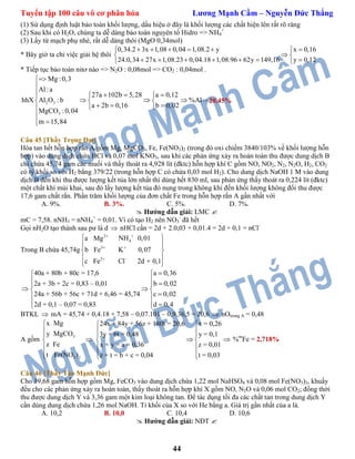 Tuyển tập 100 câu vô cơ phân hóa Lương Mạnh Cầm – Nguyễn Đức Thắng
44
(1) Sử dụng định luật bảo toàn khối lượng, dấu hiệu ở đây là khối lượng các chất hiện lên rất rõ ràng
(2) Sau khi có H2O, chúng ta dễ dàng bảo toàn nguyên tố Hidro => NH4
+
(3) Lấy từ mạch phụ nhé, rất dễ dàng thôi (MgO 0,34mol)
* Bây giờ ta chỉ việc giải hệ thôi
0,34.2 3x 1,08 0,04 1,08.2 y x 0,16
24.0,34 27x 1,08.23 0,04.18 1,08.96 62y 149,16 y 0,12
      
 
       
* Tiếp tục bảo toàn nitơ nào => N2O : 0,08mol => CO2 : 0,04mol .
2 3
3
Mg :0,3
Al:a
27a 102b 5,28 a 0,12
hhX Al O : b %Al
a 2b 0,16 b 0,02
MgCO :0,04
m 15,84


    
     
   

 
20,45%
Câu 45 [Thầy Trọng Đạt]
Hòa tan hết hỗn hợp rắn A gồm Mg, MgCO3, Fe, Fe(NO3)2 (trong đó oxi chiếm 3840/103% về khối lượng hỗn
hợp) vào dung dịch chứa HCl và 0,07 mol KNO3, sau khi các phản ứng xảy ra hoàn toàn thu được dung dịch B
chỉ chứa 45,74 gam các muối và thấy thoát ra 4,928 lít (đktc) hỗn hợp khí C gồm NO, NO2, N2, N2O, H2, CO2
có tỷ khối so với H2 bằng 379/22 (trong hỗn hợp C có chứa 0,03 mol H2). Cho dung dịch NaOH 1 M vào dung
dịch B đến khi thu được lượng kết tủa lớn nhất thì dùng hết 830 ml, sau phản ứng thấy thoát ra 0,224 lít (đktc)
một chất khí mùi khai, sau đó lấy lượng kết tủa đó nung trong không khí đến khối lượng không đổi thu được
17,6 gam chất rắn. Phần trăm khối lượng của đơn chất Fe trong hỗn hợp rắn A gần nhất với
A. 9%. B. 3%. C. 5%. D. 7%.
 Hướng dẫn giải: LMC 
mC = 7,58. nNH3 = nNH4
+
= 0,01. Vì có tạo H2 nên NO3
-
đã hết
Gọi nH2O tạo thành sau pư là d  nHCl cần = 2d + 2.0,03 + 0,01.4 = 2d + 0,1 = nCl-
Trong B chứa 45,74g
2
4
3
2
NH 0,01a Mg
b Fe K 0,07
c F 2d + 0,e Cl 1

 
 


 
 
 

40a + 80b + 80c = 17,6
2a + 3b + 2c = 0,83 – 0,01
24a + 56b + 56c + 71d + 6,46 = 45,74
2d + 0,1 – 0,07 =
a 0,36
b 0,02
c 0,02
d 0,0 4,83
 
   
 
 
   
BTKL  mA = 45,74 + 0,4.18 + 7,58 – 0,07.101 – 0,9.36,5 = 20,6  nOtrong A = 0,48
A gồm
3
3 2
x Mg
MgCO
z Fe
Fe(NO
y
t )







x = 0,26
y = 0,1
z = 0,01
z + t = b + c = 0,04
24x + 84y + 56z + 180t = 20,6
3y + 6t = 0,48
x + y = a = 0,
t = 0,
36
03
 
 
 
 
 
  
 %m
Fe = 2,718%
Câu 46 [Thầy Tào Mạnh Đức]
Cho 19,68 gam hỗn hợp gồm Mg, FeCO3 vào dung dịch chứa 1,22 mol NaHSO4 và 0,08 mol Fe(NO3)3, khuấy
đều cho các phản ứng xảy ra hoàn toàn, thấy thoát ra hỗn hợp khí X gồm NO, N2O và 0,06 mol CO2; đồng thời
thu được dung dịch Y và 3,36 gam một kim loại không tan. Để tác dụng tối đa các chất tan trong dung dịch Y
cần dùng dung dịch chứa 1,26 mol NaOH. Tỉ khối của X so với He bằng a. Giá trị gần nhất của a là.
A. 10,2 B. 10,0 C. 10,4 D. 10,6
 Hướng dẫn giải: NĐT 
 