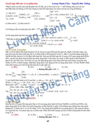 Tuyển tập 100 câu vô cơ phân hóa Lương Mạnh Cầm – Nguyễn Đức Thắng
45
*Mạch chính của bài toán anh đã phân tích rồi đây, do có kim loại k tan => ddY không chứa axit các em
nhé.Mặt khác do không có H2 nên chúng ta chưa kết luận được ion nitrat còn tồn tại trong dd không !
2
2
4 44
3 2 2
3 3 3
2
2
Mg :0,53
Mg :0,53 NO: x
NaHSO :1,22 SO :1,22(4) NH :0,04mol
(1)FeCO :0,06 X N O: y ddY ; 3,36(g)Fe H O
Fe(NO ) :0,08 (3)NO :0,04Na :1,22
CO :0,06molm 19,68
(2)Fe :0,08





 
   
        
     

(1) Bảo toàn C ; (2) Bảo toàn Fe
(3) Chúng ta lấy từ mạch phụ nhé NaOH 2
4
3
Na :1,22 1,26 2,48mol
ddY dd SO :1,22mol
NO :0,04



  

 


(4) Sử dụng định luật bảo toàn điện tích các em nhé !
* Đến đây ta đặt ẩn rồi giải thôi các em nhỉ ;)
4x 10y 0,04.10 0,06.2 1,22 x 0,1
0,08.3 x 2y 0,04 0,04 y 0,03
     
 
     
*Xong rồi há :D
0,1.30 0,03.44 0,06.44
M 36,63 a
0,1 0,03 0,06
 
   
 
9,15
Câu 47 [Thầy Trọng Đạt]
Dẫn 13,44 lít (đktc) hỗn hợp khí gồm CO, H2 đi qua m gam hỗn hợp rắn gồm Zn, MgO, CuO đun nóng, sau
một thời gian thu được hỗn hợp rắn X và thấy thoát ra hỗn hợp khí và hơi Y. Dẫn Y vào bình đựng dung dịch
NaOH dư thấy thoát ra 5,6 lít (đktc) hỗn hợp khí. Hòa tan hết hỗn hợp rắn X trong 165,9 gam dung dịch HNO3
60%, sau khi các phản ứng kết thúc thu được dung dịch Z chỉ chứa các muối và thấy thoát ra hỗn hợp khí T
gồm 0,22 mol NO và 0,1 mol NO2.Cô cạn cẩn thận dung dịch Z thu được hỗn hợp muối khan (trong đó nitơ
chiếm 15,55% về khối lượng). Mặt khác dung dịch Z tác dụng tối đa với dung dịch chứa 1,39 mol NaOH. Phần
trăm khối lượng của CuO trong hỗn hợp rắn X gần nhất với
A. 20%. B. 42%. C. 18%. D. 33%.
 Hướng dẫn giải: LMC 
o
2 t
3
Zn
H
0,6 mol + m(g) MgO X; X +1,58 mol HNO
CO
CuO

 
  
 

muối Z +
2
NO 0,22 mol
NO 0,1mol



+ H2O
Y vào NaOH thấy thoát ra 0,25 mol khí  nObị lấy = 0,6 – 0,25 = 0,35 mol
BT(N)  nNtrong Z = 1,58 – 0,22 – 0,1 = 1,26  mmuối = 113,4
Muối gồm: nZn2+
= a; nMg2+
= b; nCu2+
= c; nNH4
+
= d  nNO3
-
= 2a + 2b + 2c + d
Vậy
189a 148b 188c 80d 113,4 a 0,07
2a 2b 2c 2c 1,26 b 0,1
4a 2b 2c d 1,39 c 0,45
(b c 0,35).2 10d 1,08 1,58 d 0,1
     
      
 
     
       
 nCuO = 0,45 – 0,35 = 0,1
 mX = 38,95  %m
CuO = 20,539%
Câu 48 [Không rõ]
Hòa tan hết 5,52 gam hỗn hợp gồm Mg và Al vào dung dịch chứa 0,54 mol NaHSO4 và 0,08 mol HNO3, thu
được dung dịch X chỉ chứa các muối trung hòa và hỗn hợp khí Y gồm 3 khí không màu, không hóa nâu ngoài
không khí. Tỉ khối của Y so với H2 bằng 7,875. Cho dung dịch NaOH dư vào dung dịch X, đun nóng thu được
8,12 gam kết tủa. Các phản ứng xảy ra hoàn toàn. Phần trăm khối lượng của khí có khối lượng phân tử nhỏ nhất
trong Y là
A. 7,94% B. 12,70% C. 6,35% D. 8,12%
 Hướng dẫn giải: NĐT 
 