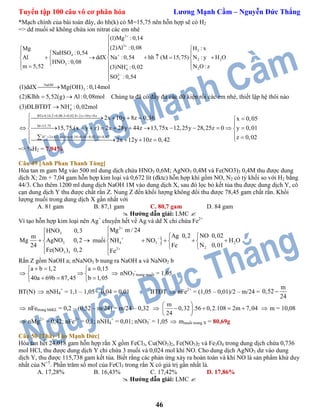 Tuyển tập 100 câu vô cơ phân hóa Lương Mạnh Cầm – Nguyễn Đức Thắng
46
*Mạch chính của bài toán đây, do hh(k) có M=15,75 nên hỗn hợp sẽ có H2
=> dd muối sẽ không chứa ion nitrat các em nhé
2
3
2
4
2 2
3
24
2
4
(1)Mg :0,14
(2)Al :0,08 H : xMg
NaHSO :0,54
Al ddX Na :0,54 hh (M 15,75) N : y H O
HNO :0,08
m 5,52 N O: z(3)NH :0,02
SO :0,54







 
  
        
   


NaOH
2
4
(1)ddX Mg(OH) :0,14mol
(2)Klhh 5,52(g) Al:0,08mol
(3)ĐLBTĐT NH :0,02mol

 

Chúng ta đã có đầy đủ các dữ kiện rồi các em nhé, thiết lập hệ thôi nào
BTe:0,14.2 0,08.3 0,02.8 2x 10y 8z
M 15,75
H 2x 12y 10z 0,54 0,08 0,02.10 0,42
2x 10y 8z 0,36 x 0,05
15,75.(x y z) 2x 28y 44z 13,75x 12,25y 28,25z 0 y
2x 12y 10z 0,42

    

      
    

           
    
0,01
z 0,02



 
=> %H2 = 7,94%
Câu 49 [Anh Phan Thanh Tùng]
Hòa tan m gam Mg vào 500 ml dung dịch chứa HNO3 0,6M; AgNO3 0,4M và Fe(NO3)3 0,4M thu được dung
dịch X; 2m + 7,04 gam hỗn hợp kim loại và 0,672 lít (đktc) hỗn hợp khí gồm NO, N2 có tỷ khối so với H2 bằng
44/3. Cho thêm 1200 ml dung dịch NaOH 1M vào dung dịch X, sau đó lọc bỏ kết tủa thu được dung dịch Y, cô
cạn dung dịch Y thu được chất rắn Z. Nung Z đến khối lượng không đổi thu được 78,45 gam chất rắn. Khối
lượng muối trong dung dịch X gần nhất với
A. 81 gam B. 87,1 gam C. 80,7 gam D. 84 gam
 Hướng dẫn giải: LMC 
Vì tạo hỗn hợp kim loại nên Ag+
chuyển hết về Ag và dd X chỉ chứa Fe2+
3
3
3 3
HNO 0,3
m
Mg AgNO 0,2
24
Fe(NO ) 0,2


 


muối 
2
4 3 2
22
Mg m / 24
NO 0,02Ag 0,2
NH NO H O
N 0,01Fe
Fe

 


 
     
 

Rắn Z gồm NaOH a; nNaNO3 b nung ra NaOH a và NaNO2 b

a b 1,2 a 0,15
40a 69b 87,45 b 1,05
   
 
   
 nNO3
-
trong muối = 1,05
BT(N)  nNH4
+
= 1,1 – 1,05 – 0,04 = 0,01 BTĐT  nFe2+
= (1,05 – 0,01)/2 – m/24 =
m
0,52
24

 nFetrong hhKL = 0,2 – (0,52 – m/24) = m/24 – 0,32 
m
0,32 .56 0,2.108 2m 7,04
24
 
    
 
 m = 10,08
 nMg2+
= 0,42; nFe2+
= 0,1; nNH4
+
= 0,01; nNO3
-
= 1,05  mmuối trong X = 80,69g
Câu 50 [Thầy Tào Mạnh Đức]
Hòa tan hết 24,018 gam hỗn hợp rắn X gồm FeCl3, Cu(NO3)2, Fe(NO3)2 và Fe3O4 trong dung dịch chứa 0,736
mol HCl, thu được dung dịch Y chỉ chứa 3 muối và 0,024 mol khí NO. Cho dung dịch AgNO3 dư vào dung
dịch Y, thu được 115,738 gam kết tủa. Biết rằng các phản ứng xảy ra hoàn toàn và khí NO là sản phẩm khử duy
nhất của N+5
. Phần trăm số mol của FeCl3 trong rắn X có giá trị gần nhất là.
A. 17,28% B. 16,43% C. 17,42% D. 17,86%
 Hướng dẫn giải: LMC 
 