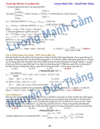 Tuyển tập 100 câu vô cơ phân hóa Lương Mạnh Cầm – Nguyễn Đức Thắng
47
Trong thí nghiệm hòa tan X vào dung dịch HCl
3
2
3 2
2 2
3 2
3
3 4
FeCl
CuCl a
Cu(NO )
24,018g X HCl 0,736 mol Y FeCl b NO 0,024 mol H O 0,368 mol
Fe(NO )
FeCl c
Fe O


 
    
 

nNO = 0,024 mol, BTNT.N  3 2 3 2Fe(NO ) Cu(NO )n n = 0,012 mol
2H On = 0,5.nHCl = 0,368 mol, BTNT.O  3 4Fe On =
0,368 0,024 0,012.6
4
 
= 0,08 mol
BTKL  135a + 127b + 162,5c = 43,538 (1)
Trong thí nghiệm cho AgNO3 dư vào Y
m = 115,738g  mAgCl + mAg = 143,5.(2a + 2b + 3c) + 108b = 115,738 (2)
3FeCln = a + b + c – 0,012 – 0,08.3 = a + b + c – 0,252
BTNT.Cl  3.(a + b + c – 0,252) + 0,736 = 2a + 2b + 3c (2)
Từ (1), (2), (3)  a = 0,006; b = 0,014; c = 0,252
 3 2Fe(NO )n = 0,012 – a = 0,006 mol
 3FeCl trong Xn = b + c – 0,006 – 0,08.3 = 0,02 mol  %n
FeCl3 =
0,02
0,02 0,012 0,08 
= 17,857%
Câu 51 [Thầy Hoàng Văn Chung – THPT chuyên Bến Tre]
Hỗn hợp X gồm Na, Ba, BaO, Na2O trong đó oxi chiếm 5,0346% khối lượng hỗn hợp. Cho m gam hỗn hợp X
tác dụng với dung dịch HCl vừa đủ thu được dung dịch Y và 4,48 lít H2 (đktc). Điện phân dung dịch Y với điện
cực trơ màng ngăn xốp cường độ 2,68A trong 10802,24 giây thu được dung dịch Z trong đó lượng Cl–
bị giảm
đi một nửa. Hoà tan m gam hỗn hợp X vào nước thu được dung dịch T. Hấp thụ m gam SO2 vào dung dịch T
thu được kết tủa và dung dịch chứa m1 gam chất tan trong đó có Ba2+
. Giá trị của m1 gần nhát với
A. 46,5 B. 47,0 C. 47,5 D. 48,0
 Hướng dẫn giải: LMC 
ne =
2,68.10802,24
0,3
96500
  nCl2 = 0,15  nCl-
Y = 0,15.2.2 = 0,6
2
Na a nCl a 2b 0,6 a 0,24
X : Ba b nH 0,5a b c 0,2 b 0,18
O c c 0,1mO 16c (23a 137b 16c).5,0346%

     
 
        
       
 m = 31,78
 T chứa 0,24 mol NaOH; 0,18 mol Ba(OH)2 mà nSO2 = 31,78/64 = 0,4965625 nBaSO3 = 0,1034375
Vậy m1 = 0,24.23 + (0,18 – 0,1034375).137 + (0,4965625 – 0,1034375).81  m1 = 47,8521875
Câu 52 [Không rõ]
Hòa tan hoàn toàn hỗn hợp X gồm Al; MgO; Fe3O4 và Fe(NO3)2 (trong đó oxi chiếm 28,48% theo khối lượng)
trong dung dịch chứa 5,36 mol HCl. Sau khi các phản ứng xảy ra xong thu được dung dịch Y chỉ chứa 260,3
gam muối clorua, đồng thời thoát ra 20,16 lít (đkc) khí Z gồm NO; H2 có tỉ khối hơi so với H2 là 10/3. Thêm
dung dịch NaOH dư vào dung dịch Y, sau phản ứng xuất hiện kết tủa Z. Nung Z trong không khí đến khối
lượng không đổi được 59,2 gam rắn T. Phần trăm khối lượng Fe3O4 trong X gần nhất với giá trị nào dưới đây?
A. 35%. B. 25%. C. 45%. D. 15%.
Hướng dẫn giải: LMC 
Trong thí nghiệm cho X vào dung dịch HCl: Ta có:
2
22
H
H
NO
N H
NO
O
n n 0,9
n 0,15 mol
10 n 0,75 mol30n 2n 0,9. .2
3

 

 

 



 