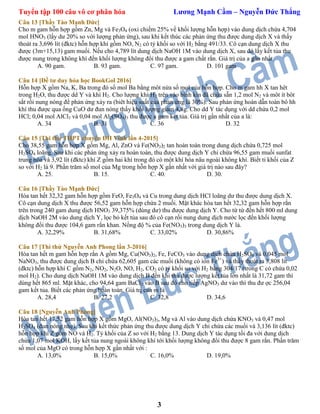 Tuyển tập 100 câu vô cơ phân hóa Lương Mạnh Cầm – Nguyễn Đức Thắng
3
Câu 13 [Thầy Tào Mạnh Đức]
Cho m gam hỗn hợp gồm Zn, Mg và Fe3O4 (oxi chiếm 25% về khối lượng hỗn hợp) vào dung dịch chứa 4,704
mol HNO3 (lấy dư 20% so với lượng phản ứng), sau khi kết thúc các phản ứng thu được dung dịch X và thấy
thoát ra 3,696 lít (đktc) hỗn hợp khí gồm NO, N2 có tỷ khối so với H2 bằng 491/33. Cô cạn dung dịch X thu
được (3m+15,13) gam muối. Nếu cho 4,789 lít dung dịch NaOH 1M vào dung dịch X, sau đó lấy kết tủa thu
được nung trong không khí đến khối lượng không đổi thu được a gam chất rắn. Giá trị của a gần nhất
A. 90 gam. B. 93 gam. C. 97 gam. D. 101 gam
Câu 14 [Đề tư duy hóa học BookGol 2016]
Hỗn hợp X gồm Na, K, Ba trong đó số mol Ba bằng môt nửa số mol của hỗn hợp. Cho m gam hh X tan hêt
trong H2O, thu được dd Y và khí H2. Cho lượng khí H2 trên vào bình kín đã chứa sẵn 1,2 mol N2 và môt ít bôt
sắt rồi nung nóng để phản ứng xảy ra (biêt hiệu suất của phản ứng là 30%). Sau phản ứng hoàn dẫn toàn bô hh
khí thu được qua ống CuO dư đun nóng thấy khối lượng giảm 4,8g. Cho dd Y tác dụng với dd chứa 0,2 mol
HCl; 0,04 mol AlCl3 và 0,04 mol Al2(SO4)3 thu được a gam kêt tủa. Giá trị gần nhất của a là:
A. 34 B. 31 C. 36 D. 32
Câu 15 [Thi thử THPT chuyên ĐH Vinh lần 4-2015]
Cho 38,55 gam hỗn hợp X gồm Mg, Al, ZnO và Fe(NO3)2 tan hoàn toàn trong dung dịch chứa 0,725 mol
H2SO4 loãng. Sau khi các phản ứng xảy ra hoàn toàn, thu được dung dịch Y chỉ chứa 96,55 gam muối sunfat
trung hòa và 3,92 lít (đktc) khí Z gồm hai khí trong đó có một khí hóa nâu ngoài không khí. Biết tỉ khối của Z
so với H2 là 9. Phần trăm số mol của Mg trong hỗn hợp X gần nhất với giá trị nào sau đây?
A. 25. B. 15. C. 40. D. 30.
Câu 16 [Thầy Tào Mạnh Đức]
Hòa tan hết 32,32 gam hỗn hợp gồm FeO, Fe3O4 và Cu trong dung dịch HCl loãng dư thu được dung dịch X.
Cô cạn dung dịch X thu được 56,52 gam hỗn hợp chứa 2 muối. Mặt khác hòa tan hết 32,32 gam hỗn hợp rắn
trên trong 240 gam dung dịch HNO3 39,375% (dùng dư) thu được dung dịch Y. Cho từ từ đến hết 800 ml dung
dịch NaOH 2M vào dung dịch Y, lọc bỏ kết tủa sau đó cô cạn rồi nung dung dịch nước lọc đến khối lượng
không đổi thu được 104,6 gam rắn khan. Nồng độ % của Fe(NO3)3 trong dung dịch Y là.
A. 32,29% B. 31,68% C. 33,02% D. 30,86%
Câu 17 [Thi thử Nguyễn Anh Phong lần 3-2016]
Hòa tan hết m gam hỗn hợp rắn A gồm Mg, Cu(NO3)2, Fe, FeCO3 vào dung dịch chứa H2SO4 và 0,045 mol
NaNO3, thu được dung dịch B chỉ chứa 62,605 gam các muối (không có ion Fe3+
) và thấy thoát ra 3,808 lít
(đktc) hỗn hợp khí C gồm N2, NO2, N2O, NO, H2, CO2 có tỷ khối so với H2 bằng 304/17 (trong C có chứa 0,02
mol H2). Cho dung dịch NaOH 1M vào dung dịch B đến khi thu được lượng kết tủa lớn nhất là 31,72 gam thì
dùng hết 865 ml. Mặt khác, cho 94,64 gam BaCl2 vào B sau đó cho tiếp AgNO3 dư vào thì thu đư ợc 256,04
gam kết tủa. Biết các phản ứng hoàn toàn. Giá trị của m là
A. 28,4 B. 27,2 C. 32,8 D. 34,6
Câu 18 [Nguyễn Anh Phong]
Hòa tan hết 17,52 gam hỗn hợp X gồm MgO, Al(NO3)3, Mg và Al vào dung dịch chứa KNO3 và 0,47 mol
H2SO4 (đun nóng nhẹ). Sau khi kết thức phản ứng thu được dung dịch Y chỉ chứa các muối và 3,136 lít (đktc)
hỗn hợp khí Z gồm NO và H2. Tỷ khối của Z so với H2 bằng 13. Dung dịch Y tác dụng tối đa với dung dịch
chứa 1,07 mol KOH, lấy kết tủa nung ngoài không khí tới khối lượng không đổi thu được 8 gam rắn. Phần trăm
số mol của MgO có trong hỗn hợp X gần nhất với :
A. 13,0% B. 15,0% C. 16,0% D. 19,0%
 