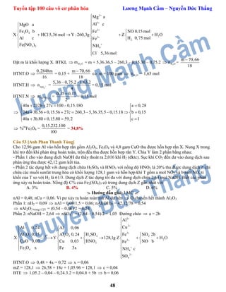 Tuyển tập 100 câu vô cơ phân hóa Lương Mạnh Cầm – Nguyễn Đức Thắng
48
X
2
3
2
3 4
23
2
3 2 4
Mg a
Al cMgO a
Fe O b Fe NO 0,15 mol
HCl 5,36 mol Y : 260,3g Z H O
H 0,75 molAl c Fe
Fe(NO ) NH
Cl 5,36 mol








 
 
 
     
 
 


Đặt m là khối lượng X. BTKL  2H Om = m + 5,36.36,5 – 260,3 – 0,15.30 – 0,75.2  2H On =
m 70,66
18

BTNT.O 
0,2848m
16
= 0,15 +
m 70,66
18

 m = 100 gam  2H On = 1,63 mol
BTNT.H 
4NH
n  =
5,36 – 0,75.2 –1,63.2
4
= 0,15 mol
BTNT.N  3 2Fe(NO )n =
0,15 0,15
2

= 0,15 mol

40a 232b 27c 100 0,15.180 a 0,28
24a 3b.56 0,15.56 27c 260,3 5,36.35,5 0,15.18 b 0,15
40a 3b.80 0,15.80 59,2 c 1
     
 
        
     
 %m
Fe3O4 =
0,15.232.100
100
= 34,8%
Câu 53 [Anh Phan Thanh Tùng]
Cho 12,96 gam Al vào hỗn hợp rắn gồm Al2O3, Fe3O4 và 4,8 gam CuO thu được hỗn hợp rắn X. Nung X trong
khí trơ đến khi phản ứng hoàn toàn, trộn đều thu được hỗn hợp rắn Y. Chia Y làm 2 phần bằng nhau:
- Phần 1 cho vào dung dịch NaOH dư thấy thoát ra 2,016 khí H2 (đktc). Sục khí CO2 đến dư vào dung dịch sau
phản ứng thu được 42,12 gam kết tủa.
- Phần 2 tác dụng hết với dung dịch chứa H2SO4 và HNO3 với nồng độ HNO3 là 20% thu được dung dịch Z chỉ
chứa các muối sunfat trung hòa có khối lượng 128,1 gam và hỗn hợp khí T gồm a mol NO2 và b mol NO, tỉ
khối của T so với H2 là 61/3. Dung dịch Z tác dụng tối đa với dung dịch chứa 2,64 mol NaOH. Biết các phản
ứng xảy ra hoàn toàn. Nồng độ C% của Fe2(SO4)3 có trong dung dịch Z gần nhất với
A. 3% B. 4% C. 5% D. 6%
 Hướng dẫn giải: LMC 
nAl = 0,48; nCu = 0,06. Vì pư xảy ra hoàn toàn mà Al dư nên  O chuyển hết thành Al2O3
Phần 1: nH2 = 0,09  nAl = 0,09/1,5 = 0,06; nAl(OH)3 = 42,12/78 = 0,54
 nAl2O3 trong 1/2Y = (0,54 – 0,06)/2 = 0,24
Phần 2: nNaOH = 2,64  nSO4
2-
= (2,64 – 0,54)/2 = 1,05 Đường chéo  a = 2b
3
2
3
o2 3 2 3 2
22
3 4 4
2
4
4
2
3
t
Al
CuAl 0,24 Al 0,06
Al O 0,15 FeAl O 0,24 NO 2b
X Y Z H O
CuO 0,03 NO bCu 0,03 Fe
Fe O x Fe 3
H SO
128,1g
HNO
x NH c
SO








  
  
   
        
  
  


BTNT.O  0,48 + 4x = 0,72  x = 0,06
mZ = 128,1  26,58 + 18c + 1,05.96 = 128,1  c = 0,04
BTE  1,05.2 – 0,04 – 0,24.3.2 = 0,04.8 + 5b  b = 0,06
 