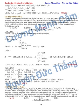 Tuyển tập 100 câu vô cơ phân hóa Lương Mạnh Cầm – Nguyễn Đức Thắng
49
Trong Z có nAl3+
= 0,54; nCu2+
= 0,03; nNH4
+
= 0,04; nSO4
2-
= 1,05

2 3 2
2 3 3
2nFe 3nFe 0,38 nFe 0,16
nFe nFe 3.0,06 nFe 0,02
  
  
    
 
    
nHNO3 = 0,22  mddZ = 38,1 + 13,86.100/20 – 7,32 = 100,08g  C%Fe2(SO4)3 = 3,9968%
Câu 54 [THPTQG-2015]
Tiến hành phản ứng nhiệt nhôm hỗn hợp X gồm 0,03 mol Cr2O3; 0,04 mol FeO và a mol Al. Sau một thời gian
phản ứng, trộn đều, thu được hỗn hợp chất rắn Y. Chia Y thành hai phần bằng nhau. Phần một phản ứng vừa đủ
với 400 ml dung dịch NaOH 0,1M (loãng). Phần hai phản ứng với dung dịch HCl loãng, nóng (dư), thu được
1,12 lít khí H2 (đktc). Giả sử trong phản ứng nhiệt nhôm, Cr2O3 chỉ bị khử thành Cr. Phần trăm khối lượng
Cr2O3 đã phản ứng là
A. 33,33%. B. 20,00%. C. 66,67%. D. 50,00%.
 Hướng dẫn giải: NĐT + LMC 
Cách 1, NĐT
* Đây là 1 chủ đề rất quen thuộc, cẩn thận trong qui đổi các em nhé
2 3
Cr
Cr O :0,03
Fe
X FeO:0,04 Y
Al
Al:a
O:0,13mol

 
 
 
 
 
*Phần 1 : NaOH ĐLBTĐT
2
Na :0,04mol
Y dd a 0,04
AlO :a



  

*Phần 2 :
3
3
HCl
2 2 2
2
Al :0,04
Cr : x
Y 0,05molH H O :0,065mol dd Cl :0,065.2 0,05.2 0,23mol
Cr :0,03 x
Fe :0,02


 





     



ĐLBTĐT
0,23 0,02.2 2.(0,03 x) 3x 3.0,04 x 0,01mol       
0,03 0,01
%H
0,03

  66,66666667%
Cách 2, LMC
nNaOH = 0,04  nAl = 0,04 = 0,5a  a = 0,08. nH2 = 0,05
2 3 2 3
2 3
0,03 Cr O Cr x Cr O 0,03 0,5
X 0,04 FeO Y Fe y FeO 0,04
0,08 Al Al z Al O 0,04 0,5
 
 
  
   
x
y
z
BTNT. O: 0,03.3 + 0,04 = (0,03–0,5x).3 + (0,04–y) + (0,08–z).1,5  1,5x + y + 1,5z = 0,12
nH2 = x + y + 1,5z = 0,05.2 = 0,1  0,5x = 0,12 – 0,1 = 0,02  nCr2O3 pư = 0,02
 %m
Crpư = 0,02/0,03 = 66,67%
Câu 55 [Anh Võ Văn Thiện]
Cho 7,74 gam hỗn hợp bột gồm Mg, Mg(OH)2, MgCO3, Fe, Fe3O4, FeCO3 tác dụng vừa đủ với 260ml dung
dịch HC1 1M sau phản ứng thu được dung dịch Y, và 1,792 lít hỗn hợp khí có tỉ khối hơi với He là 4,4375. Lấy
dung dịch Y cho vào dung dịch AgNO3 dư thu được 39,47 gam kết tủa. Mặt khác vẫn 7,74 gam hỗn hợp trên
cho qua dung dịch HNO3 35% sau phản ứng thu được dung dịch Z chỉ chứa các muối (không có Fe2+
) và 0,784
lít hỗn hợp khí (N2O và CO2). Nồng độ C% của muối có phân tử khối nhỏ nhất trong dung dịch Z gần nhất với
A. 2% B. 5% C. 9% D.12%
 Hướng dẫn giải: LMC 
 
