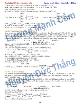 Tuyển tập 100 câu vô cơ phân hóa Lương Mạnh Cầm – Nguyễn Đức Thắng
50
nAgCl = nHCl = 0,26  mAg = 39,47 – 0,26.143,5  nAg = 0,02 = nFe2+
trong Y
nCO2 + nH2 = 0,08 mà 44nCO2 + 2nH2 = 0,08.17,75  nCO2 = 0,03, nH2 = 0,05
nN2O = 0,035 – nCO2 = 0,035 – 0,03 = 0,005
BTE  0,02 + 0,05.2 = 8nNH4
+
+ 8nN2O = 8nNH4
+
+ 8.0,005  nNH4
+
= 0,01
7,74g + HCl 0,26  Y
2
3
2
22
2
Mg
H 0,05Fe
H O
CO 0,03Fe
Cl







  



7,74g + HNO3  Z
2
3
2
2
24
3
Mg
Fe N O 0,005
H O
CO 0,03NH
NO







  



nNO3
-
trong Z = nCl-
+ nFe2+
trong Y + nNH4
+
= 0,26 + 0,02 + 0,01 = 0,29
BTNT.N  nHNO3 = 0,005.2 + 0,29 + 0,01 = 0,31
mddZ = 7,74 + 55,8 – 1,54 = 62  C%NH4NO3 = 1,2903%
Câu 56 [Thầy Hoàng Văn Chung – Bến Tre]
Nung nóng m gam hỗn hợp X gồm KMnO4, KClO3 và MnO2 (có tỉ lệ mol tương ứng là 2:3:4) một thời gian thu
được (m - 4,8) gam hỗn hợp Y gồm 5 chất rắn trong đó KCl chiếm 4,545% khối lượng hỗn hợp Y. Cho chất rắn
Y tác dụng với dung dịch HCl đặc nóng dư, hấp thụ toàn bộ khí Cl2 sinh ra vào 2 lít dung dịch NaOH 2M thu
được dung dịch Z chứa 239,5 gam chất tan. Phần trăm khối lượng của MnO2 trong hỗn hợp Y là
A. 38,9% B. 39,6% C.40,7% D. 41,2%
 Hướng dẫn giải : LMC 
X chứa 3 chất với số mol theo tỉ lệ 2:3:4  2a KMnO4 : 3a KClO3 : 4a MnO2
nO2 = 4,8/32 = 0,15mol
239,5 gam chất tan gồm NaCl xmol và NaClO xmol + NaOH dư (y mol)
58,5x 74,5x 40y 239,5 x 1,5
2x y 2.2 y 1
    
   
   
nCl2 = x = 1,5mol
BTE  2a.5 + 3a.6 + 4a.2 = 0,15.4 + 1,5.2  a = 0,1
mY = 0,2.158 + 0,3.122,5 + 0,4.87 – 4,8 = 98,35g  nKClY = 0,06mol
 O2 do KClO3 nhiệt phân là 0,06.3/2 = 0,09mol
 O2 do KMnO4 nhiệt phân là 0,15 – 0,09 = 0,06mol
2KMnO4  K2MnO4 + MnO2 + O2
0,06 0,06
 nMnO2 trong Y = 0,06 + 0,4 = 0,46  %m
MnO2 =
0,46.87.100
98,35
 40,691%
Câu 57 [Anh Trần Tiến Đạt]
Cho hơi nước đi qua than nóng đỏ thu được hỗn hợp X gồm CO2, CO, H2, H2O. Dẫn X đi qua 25,52 gam hỗn
hợp Fe3O4 và FeCO3 nung nóng thu được chất rắn Y gồm Fe, FeO, Fe3O4; hơi nước và 0,2 mol CO2. Chia Y
thành 2 phần bằng nhau:
- Phần 1: Hòa tan hết trong dung dịch chứa a mol HNO3 và 0,025 mol H2SO4 chỉ thu được 0,1 mol khí NO.
- Phần 2: Hòa tan hết trong dung dịch H2SO4 đặc, nóng thu được dung dịch chứa hai muối có số mol bằng
nhau và 0,15 mol khí SO2 duy nhất.
Giá trị của a là
A. 0,40 mol B. 0,45 mol C. 0,35 mol D. 0,50 mol
 Hướng dẫn giải: LMC 
C + H2O X; X + hỗn hợp CO2 + H2O  nObị lấy = 0,2.2 = 0,4
Gọi a, b là nFe3O4, nFeCO3
3 4 3 4
3 3
C 0,4OFe O a Fe O a Fe 3a b Fe 3a b
FeCO b FeO b O 4a 3b O 4a 3b 0,4
     
     
    
Gọi c = nFeSO4 = nFe2(SO4)3 trong phần 2
 