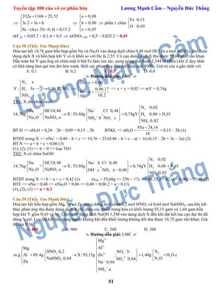 Tuyển tập 100 câu vô cơ phân hóa Lương Mạnh Cầm – Nguyễn Đức Thắng
51

232a 116b 25,52
3c.2 3a b
8c (4a 3b 0,4) 0,15.2
 

 
    

a 0,08
b 0,06
c 0,05



 
 phần 1 chứa
Fe 0,15
O 0,05



nH+
p1 = 0,05.2 + 0,1.4 = 0,5  nHNO3 cần = 0,5 – 0,025.2 = 0,45
Câu 58 [Thầy Tào Mạnh Đức]
Hòa tan hết 14,76 gam hỗn hợp gồm Na và Na2O vào dung dịch chứa 0,48 mol HCl và a mol NaNO3, thu được
dung dịch X và hỗn hợp khí Y có tỉ khối so với He là 2,55. Cô cạn dung dịch X thu được 55,68 gam rắn khan.
Dẫn toàn bộ Y qua ống sứ chứa một ít bột Fe làm xúc tác, nung nóng thu được 1,344 lít (đktc) khí Z duy nhất
có khả năng làm quì tím ẩm hóa xanh. Biết các phản ứng đều đạt hiệu suất 100%. Giá trị của a gần nhất với
A. 0,1 B. 0,2 C. 0,3 D. 0,4
 Hướng dẫn giải: LMC 
2
o2 3
3
Fe
t
N x 2x y 0,06
Y : H 3x 0,06 Z: NH 0,06.17
4x y
10,2NH y
  
 
  
  

=> x = y = 0,02 => mY = 0,74g
TH1: X chỉ chứa muối
2
2
2 2
3 34
3
N 0,02
HCl 0,48 Cl 0,48Na
X :55,68g ; 0,74gY H 0,06 H O
NaNO a NO cNH b
Na
NH
14,76g +
N
0 2
a O
,0



   
     
   




BT.H => nH2O = 0,24 – 2b – 0,09 = 0,15 – 2b BTKL => nH2O =
85a 24,14
18

= 0,15 – 2b (1)
BTĐT trong X => nNa+
= 0,48 – b + c => 14,76 = 23.(0,48 – b + c – a) + 16.(0,15 – 2b + 3c – 3a) (2)
BT.N => a = b + c + 0,06 (3)
(1), (2), (3) => b < 0 => loại TH1
TH2: X có chứa NaOH
2
2
2 2
3 3
3
N 0,02
HCl 0,48 Cl 0,48Na b
X :55,68g ; 0,74gY H 0,06 H O
NaNO a NO a
Na
14,76g +
N 0,06OH c
NH
a
0
O
,02



   
     
   




BTĐT trong X => b = a + c + 0,42 (1) mrắn = 55,68g => 23b + 17c + 0,48.35,5 + 62.(a – 0,06) = 55,68 (2)
BTE => nNa = 0,48 => nNa2O = 0,06 => 0,48 + 0,06.2 + a = b (3)
(1), (2), (3) => a = 0,3
Câu 59 [Thầy Tào Mạnh Đức]
Hòa tan hết hỗn hợp gồm Mg, Al và Zn trong dung dịch chứa 0,2 mol HNO3 và 0,64 mol NaHSO4, sau khi kết
thúc phản ứng thu được dung dịch X chỉ chứa các muối trung hòa có khối lượng 93,15 gam và 1,44 gam hỗn
hợp khí Y gồm N2O và N2. Cho từ từ dung dịch NaOH 1,5M vào dung dịch X đến khi đạt kết tủa cực đại thì đã
dùng V ml. Lọc lấy kết tủa, nung ngoài không khí đến khối lượng không đổi thu được 16,75 gam rắn khan. Giá
trị của V là.
A. 480 B. 960 C. 560 D. 360
 Hướng dẫn giải: LMC 
2
3
3 3 22
22
24 4
4
Mg
AlMg
HNO 0,2 NO b N
m g Al 89,4g X :93,15g Zn ; 1,44g H O c
N ONaHSO 0,64 SO 0,64
Zn Na 0,64
NH a









 
   
       
   
 


 