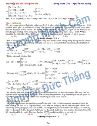 Tuyển tập 100 câu vô cơ phân hóa Lương Mạnh Cầm – Nguyễn Đức Thắng
54
3
3a b c 0,56
a 0,22
a 0,12 c 0,24
b 0,11
0,5a 0,12 c 0,24
c 0,01 nMgCO
14a 16b 0,12.2 44c 5,52
  

   
             
BTNT.N  nMg(NO3)2 = 0,07  nMg = 0,68 – 0,07 – 0,01 = 0,6  %m
Mg = 60,811%
Câu 64 [Không rõ]
Đốt cháy m gam hỗn hợp X gồm Cu và Fe trong 2,912 lít (đktc) hỗn hợp khí gồm Cl2 và O2 thì được (m + 6,11)
gam hỗn hợp Y gồm các muối và oxit (không thấy khí thoát ra). Hòa tan hết Y trong dung dịch HCl, đun nóng
thu được dung dịch Z chứa 2 muối. Cho AgNO3 dư vào dung dịch Z thu được 73,23 gam kết tủa. Mặt khác hòa
tan hết m gam hỗn hợp X trên trong dung dịch HNO3 31,5% thu được dung dịch T và 3,36 lít khí NO (sản
phẩm khử duy nhất; đktc). Nồng độ C% của Fe(NO3)3 có trong dung dịch T gần nhất với giá trị nào sau
A. 5%. B. 7%. C. 8%. D. 9%.
 Hướng dẫn giải: NĐT 
* Một số trường hợp, dữ kiện tiếp xúc đầu tiên không phải là mạch chính, nhưng chúng thường chỉ cần vài skill
cơ bản là sẽ có được số liệu từ chúng, những bài toán nầy ta sẽ không phân biệt mạch chính, chỉ cần phân tích
và kết nối các dữ kiện thôi.
2
2
O : xCu
hhY 32x 71y 6,11 x 0,08
Fe Cl : y
m 6,11(g) x y 0,13 y 0,05
m n 0,13mol

     
       
        
* Bắt tay vào mạch tiếp theo thôi.
3
2
AgNO2
Fe :a
AgCl:0,42mol a 0,12 Fe:0,12
hhY HCl ddZ Cu : b 73,23(g) hhX
Ag :0,12mol b 0,09 Cu :0,09
Cl :0,08.4 0,05.2 0,42




   
       
     
* Tiếp nào:
3
2
3 22
3
Fe : x 0,03
Fe : y 0,09Fe:0,12
hhX HNO :31,5% ddT 0,15molNO H O
Cu :0,09 Cu :0,09
NO :0,45




 

 
    
 

3
x y 0,12 x 0,03
nHNO 0,45 0,15 0,6.
3x 2y 0,09.2 0,15.3 y 0,09
   
      
    
CT
3 3
ddnđ
dd 3
mFe(NO )m
C%
m mX m HNO mNO
  
 
5,627…%
*Bài toán nầy được hình thành qua việc liên kết các bài toán nhỏ lại với nhau, các em thấy đấy, bằng cách suy
luận chia mạch bài toán, chúng ta thấy rõ 3 toán nhỏ được lồng vào nhau, thấy rất rõ ràng ! Cách giải quyết các
bài toán nầy là cách các em kết hợp các skill nhỏ nhưng phải thật nhuần nhuyễn
Câu 65 [Thầy Tào Mạnh Đức]
Thổi luồng khí CO đi qua ống sứ chứa m gam hỗn hợp gồm Fe3O4 và CuO nung nóng, sau một thời gian thu
được hỗn hợp rắn X và khí Y. Hấp thụ toàn bộ Y vào nước vôi trong (lấy dư) thu được 15,0 gam kết tủa. Hòa
tan toàn bộ X trong dung dịch chứa 0,86 mol HCl, sau khi phản ứng xảy ra hoàn toàn thu được 2,688 lít khí H2
(đktc) và dung dịch Y. Cho dung dịch AgNO3 dư vào dung dịch Y, kết thúc phản ứng thấy thoát ra 0,03 mol khí
NO (sản phẩm khử duy nhất); đồng thời thu được 127,73 gam kết tủa. Giá trị m gần nhất với
A. 25 B. 26 C. 27 D. 28
 Hướng dẫn giải: LMC 
 