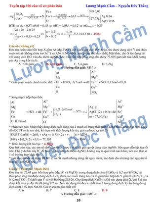 Tuyển tập 100 câu vô cơ phân hóa Lương Mạnh Cầm – Nguyễn Đức Thắng
55
33 4 AgNO
2 2
HCl0,86CO
CO 0,15 H 0,12
NO 0,03Fe a
Fe O
mg X Cu b dd Z Ag 0,04
127,73gCuO
O AgCl 0,86

 

 
    
 

BTE  ne = 0,37; nNO = 0,03  nH+
= 0,03.4 = 0,12  nOtrong X = 0,25
2a 2b 2.0,25
a 0,21 0,21
m .232 0,12.804
b 0,12 3a b 0,15 0,25
3
 

      
   
25,84
Câu 66 [Không rõ]
Hòa tan hoàn toàn hỗn hợp X gồm Al, Mg, FeO, CuO vào dung dịch HNO3 đủ, thu được dung dịch Y chỉ chứa
muối nitrat (không chứa ion Fe2+
) và 3,36 lít NO (đktc, sản phẩm khử duy nhất).Mặt khác, cho X tác dụng hết
với dung dịch HCl vừa đủ, thêm AgNO3 (dư) vào hỗn hợp phản ứng, thu được 77,505 gam kết tủa. khối lượng
của Ag trong kết tủa là
A. 7,68 gam. B. 4,32 gam. C. 5,4 gam. D. 3,24g
 Hướng dẫn giải: NĐT 
* Giải quyết mạch chính trước nhé:
3
2
3
3 2
2
3
AlAl
MgMg
Fe HNO :0,7mol dd Fe NO:0,15mol H O
Cu Cu
O NO







 
    
 
 
  
* Sang mạch tiếp theo thôi.
3
3 3
2 2
2 AgNOx 3
22 2
3
Al AlAl
Mg MgMg Ag : y
H O:0,05mol
Fe HCl dd Fe AgCl:(2x 0,1) dd Fe
H : x
Cu m 77,505(g)Cu Cu
O:0,05mol Cl NO
 
 
 
 
 
 
 
     
          
     
    
* Phân tích nào: Nhận thấy dung dịch cuối cùng của 2 mạch có trạng thái tương đồng nhau, chúng ta nghĩ ngay
đến ĐLBT e các em nhé, kết hợp với khối lượng kết tủa, giải ra được x,y rồi :D
2ĐLBT :3.nNO 2nH nAg 0,45 2x y x 0,205
y 0,04108y 143,5.(2x 0,1) 77,505
      
 
   
* Khối lượng kết tủa bạc = 4,32(g)
Qua bài toán nầy, các em sẽ sắm cho mình được 1 skill để giải quyết dạng toán AgNO3 liên quan đến kết tủa rồi
nhé. Chú ý do bài nầy H+
đề bài cho đủ, nên khi thêm AgNO3 không xảy ra quá trình nào khác, nên cẩn thận ở
1 số trường hợp khác nhé.
* Lời khuyên khi sử dụng ĐLBT e: nó rất mạnh nhưng cũng rất nguy hiểm, xác định cho rõ ràng các nguyên tố
thay đổi số OXH nhé.
Câu 67 [Thầy Tào Mạnh Đức]
Hòa tan hết 22,44 gam hỗn hợp gồm Mg, Al và MgCO3 trong dung dịch chứa H2SO4 và 0,2 mol HNO3, kết
thúc phản ứng thu được dung dịch X chỉ chứa các muối trung hòa và m gam hỗn hợp khí Y gồm N2O, N2, H2 và
0,12 mol CO2. Tỉ khối của Y so với He bằng 215/26. Cho dung dịch NaOH 1,6M vào dung dịch X, đến khi thu
được kết tủa cực đại thì đã dùng 875 ml. Nếu tác dụng tối đa các chất tan có trong dung dịch X cần dùng dung
dịch chứa 1,52 mol NaOH. Giá trị của m gần nhất với
A. 6 B. 7 C. 8 D. 9
 Hướng dẫn giải: LMC 
 